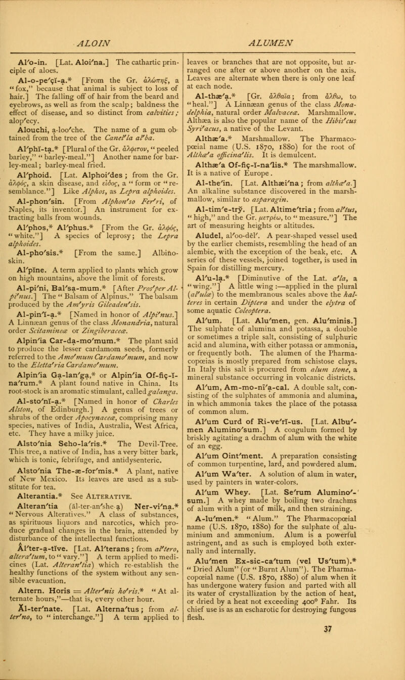 AFo-in. [Lat. AloFna.] The cathartic prin- ciple of aloes. Al-o-pe'ci-a.* [From the Gr. oIutzt]^, a fox, because that animal is subject to loss of hair.] The falling off of hair from the beard and eyebrows, as well as from the scalp; baldness the effect of disease, and so distinct from calvities; alop'ecy. Alouchi, a-loo'che. The name of a gum ob- tained from the tree of the Catiel'la al'ba. AFphi-ta.* [Plural of the Gr. afyirov,  peeled barley,  barley-meal.] Another name for bar- ley-meal ; barley-meal fried. AFphoid. [Lat. AlphoFdes ; from the Gr. a7jp6g, a skin disease, and eidog, a  form or re- semblance.] Like Alphos, as Lepra alphoides. Al-phon/sin. [From Alphon'so Fer^ri, of Naples, its inventor.] An instrument for ex- tracting balls from wounds. AFphos,* AFphus.* [From the Gr. afyoc, white.] A species of leprosy; the Lepra alphoides. Al-pho'sis.* [From the same.] Albino- skin. AFpIne. A term applied to plants which grow on high mountains, above the limit of forests. Al-pFni, BaFsa-mum.* [After Prosper Al- pi'nus.~\ The  Balsam of Alpinus. The balsam produced by the Ain'yris Gileaden'sis. Al-pinl-a.* [Named in honor of Alpi'nus.] A Linmean genus of the class Monandria, natural order Scitaminea or Zingiberacece. Alpin'ia Car-da-mo'mum.* The plant said to produce the lesser cardamom seeds, formerly referred to the A?n</mum Car dame/mum, and now to the Eletta'ria Cardamo'mum. Alpin'ia Ga-lan'ga,* or Alpin'ia Of-fic,-?- na'rum.* A plant found native in China. Its root-stock is an aromatic stimulant, calledgalanga. Al-sto'nT-a.* [Named in honor of Charles Alston, of Edinburgh.] A genus of trees or shrubs of the order Apocynacece, comprising many species, natives of India, Australia, West Africa, etc. They have a milky juice. Alsto'nia Seho-la'ris* The Devil-Tree. This tree, a native of India, has a very bitter bark, which is tonic, febrifuge, and antidysenteric. Alsto'nia The-ae-for'mis.* A plant, native of New Mexico. Its leaves are used as a sub- stitute for tea. Alterantia.* See Alterative. Alteran'tia (al-ter-an'she-a) Ner-vi'na.*  Nervous Alteratives. A class of substances, as spirituous liquors and narcotics, which pro- duce gradual changes in the brain, attended by disturbance of the intellectual functions. Al'ter-a-tTve. [Lat. Al'terans ; from al'tero, altera'turn, to  vary.] A term applied to medi- cines (Lat. Alteran'lia) which re-establish the healthy functions of the system without any sen- sible evacuation. Altern. Horis = Alter'nis ho'ris*  At al- ternate hours,—that is, every other hour. Xl-ter'nate. [Lat. Alterna'tus; from al- ter'no, to  interchange.] A term applied to leaves or branches that are not opposite, but ar- ranged one after or above another on the axis. Leaves are alternate when there is only one leaf at each node. Al-thae'a.* [Gr. aWala; from aWco, to heal.] A Linnsean genus of the class Mona- delphia, natural order Malvacece. Marshmallow. Althaea is also the popular name of the Hibis'cus Syri'acus, a native of the Levant. Althaea.* Marshmallow. The Pharmaco- pceial name (U.S. 1870, 1880) for the root of Alt/ic^a ojjicina'lis. It is demulcent. Althaea Of-fi9-T-naTis.* The marshmallow. It is a native of Europe . Al-the'in. [Lat. Althaei'na ; from althce/a.'\ An alkaline substance discovered in the marsh- mallow, similar to asparagin. Al-tim'e-try. [Lat. Altime/tria; from al'tus,  high, and the Gr. fxeTpeu, to  measure.] The art of measuring heights or altitudes. Aludel, al'oo-del'. A pear-shaped vessel used by the earlier chemists, resembling the head of an alembic, with the exception of the beak, etc. A series of these vessels, joined together, is used in Spain for distilling mercury. Al'u-la.* [Diminutive of the Lat. a'la, a wing.] A little wing :—applied in the plural {al'ulce) to the membranous scales above the hal- teres in certain Dipiera and under the elytra of some aquatic Coleoptera. AFum. [Lat. Alu'men, gen. Alu'minis.] The sulphate of alumina and potassa, a double or sometimes a triple salt, consisting of sulphuric acid and alumina, with either potassa or ammonia, or frequently both. The alumen of the Pharma- copoeias is mostly prepared from schistose clays. In Italy this salt is procured from alu?n stone, a mineral substance occurring in volcanic districts. AFum, Am-mo-m'a-cal. A double salt, con- sisting of the sulphates of ammonia and alumina, in which ammonia takes the place of the potassa of common alum. AFum Curd of Ri-ve'rl-us. [Lat. Albu- men Alumino'sum.] A coagulum formed by briskly agitating a drachm of alum with the white of an egg. AFum Oint/ment. A preparation consisting of common turpentine, lard, and powdered alum. AFum Wa'ter. A solution of alum in water, used by painters in water-colors. AFum Whey. [Lat. Se'rum Alumino'- sum.] A whey made by boiling two drachms of alum with a pint of milk, and then straining. A-lu'men.*  Alum. The Pharmacopceial name (U.S. 1870, 1880) for the sulphate of alu- minium and ammonium. Alum is a powerful astringent, and as such is employed both exter- nally and internally. Alu'men Ex-sic-ca'tum (vel Us'tum).*  Dried Alum (or  Burnt Alum). The Pharma- copoeial name (U.S. 1870, 1880) of alum when it has undergone watery fusion and parted with all its water of crystallization by the action of heat, or dried by a heat not exceeding 4000 Fahr. Its chief use is as an escharotic for destroying fungous flesh.