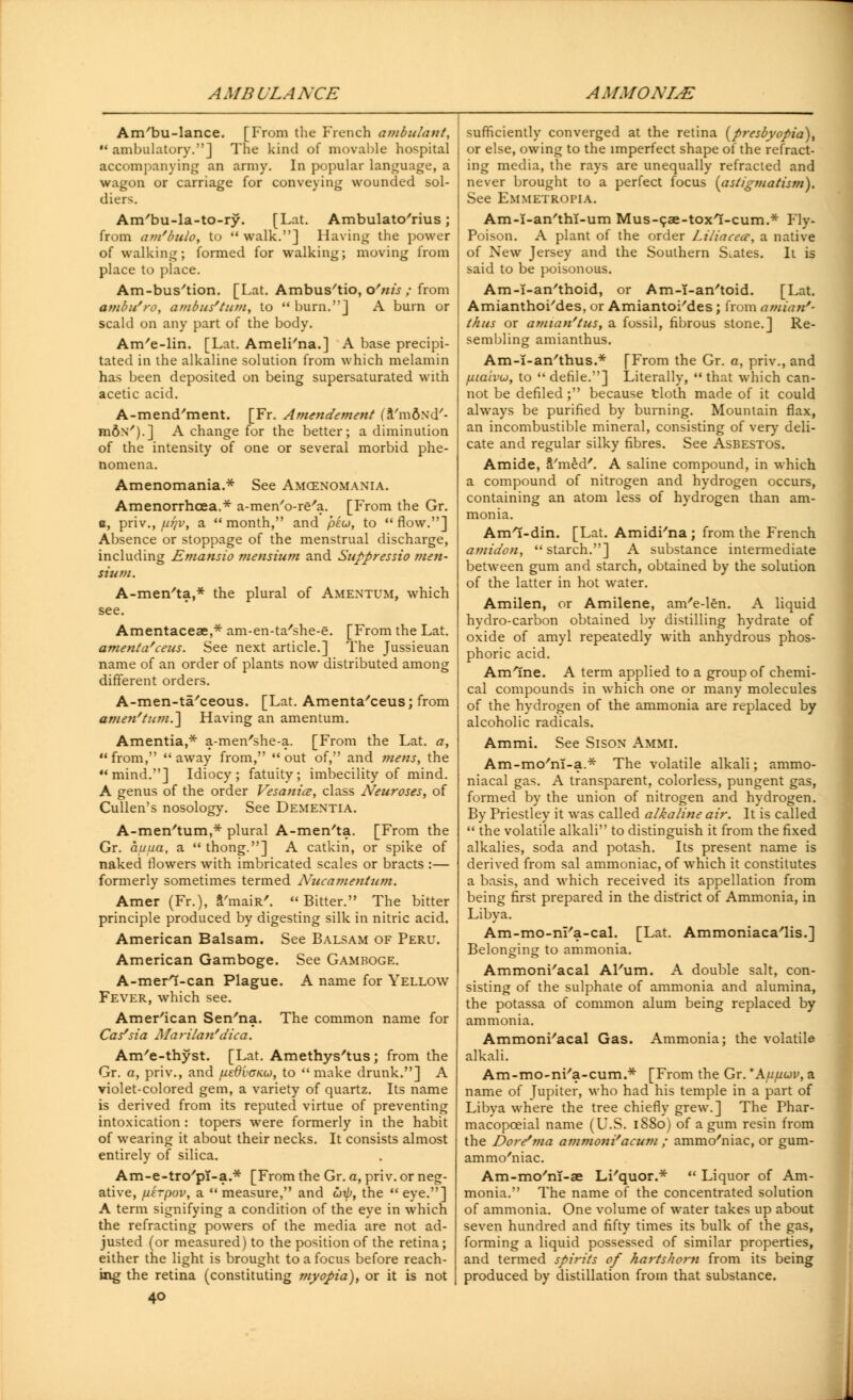 AMBULANCE AMMONITE Am/bu-lance. [From the French ambulant,  ambulatory.] The kind of movable hospital accompanying an army. In popular language, a wagon or carriage for conveying wounded sol- diers. Am'bu-la-to-ry. [Lat. Ambulato'rius; from am'bulo, to  walk.] Having the power of walking; formed for walking; moving from place to place. Am-bus'tion. [Lat. Ambus'tio, o'nis ; from ambu'ro, ambus'turn, to  burn.] A burn or scald on any part of the body. Am/e-lin. [Lat. Ameli'na.] A base precipi- tated in the alkaline solution from which melamin has been deposited on being supersaturated with acetic acid. A-mend'ment. [Fr. Amendement (a'mftxd'- mfiN').] A change for the better; a diminution of the intensity of one or several morbid phe- nomena. Amenomania.* See Amcenomania. Amenorrhcea,* a-men'o-re'a. [From the Gr. a, priv., fiijv, a month, and pku, to flow.] Absence or stoppage of the menstrual discharge, including Emansio mensium and Suppressio men- sium. A-men'ta,* the plural of Amentum, which see. Amentaceae,* am-en-ta'she-e. [From the Lat. amenta'ceus. See next article.] The Jussieuan name of an order of plants now distributed among different orders. A-men-ta'ceous. [Lat. Amenta/ceus; from amen'turn.] Having an amentum. Amentia,* a-men'she-a. [From the Lat. a, from, away from, out of, and mens, the mind.] Idiocy; fatuity; imbecility of mind. A genus of the order Vesania, class Neuroses, of Cullen's nosology. See Dementia. A-men'tum,* plural A-men'ta. [From the Gr. auua, a  thong.] A catkin, or spike of naked flowers with imbricated scales or bracts :— formerly sometimes termed Nucamentum. Amer (Fr.), rmaiR'. Bitter. The bitter principle produced by digesting silk in nitric acid. American Balsam. See Balsam of Peru. American Gamboge. See Gamboge. A-merl-can Plague. A name for Yellow Fever, which see. American Sen'na. The common name for Cas'sia Marilan'dica. Am'e-thyst. [Lat. Amethys'tus; from the Gr. a, priv., and fiedvoKO), to  make drunk.] A violet-colored gem, a variety of quartz. Its name is derived from its reputed virtue of preventing intoxication : topers were formerly in the habit of wearing it about their necks. It consists almost entirely of silica. Am-e-tro'pT-a.* [From the Gr. a, priv. or neg- ative, fterpov, a  measure, and utp, the  eye.] A term signifying a condition of the eye in which the refracting powers of the media are not ad- justed (or measured) to the position of the retina; either the light is brought to a focus before reach- ing the retina (constituting myopia), or it is not 40 sufficiently converged at the retina {presbyopia), or else, owing to the imperfect shape of the refract- ing media, the rays are unequally refracted and never brought to a perfect focus {astigmatism). See Emmetropia. Am-I-an'thT-um Mus-cae-toxl-cum.* Fly- Poison. A plant of the order Liliacea', a native of New Jersey and the Southern Spates. It is said to be poisonous. Am-i-an'thoid, or Am-i-an'toid. [Lat. Amianthoi'des, or Amiantoi'des; from amian'- thus or amian'tus, a fossil, fibrous stone.] Re- sembling amianthus. Am-I-an'thus.* [From the Gr. a, priv., and fiialvu, to  defile.] Literally,  that which can- not be defiled; because cloth made of it could always be purified by burning. Mountain flax, an incombustible mineral, consisting of very deli- cate and regular silky fibres. See Asbestos. Amide, S'med'. A saline compound, in which a compound of nitrogen and hydrogen occurs, containing an atom less of hydrogen than am- monia. Ami-din. [Lat. Amidi'na; from the French amidon,  starch.] A substance intermediate between gum and starch, obtained by the solution of the latter in hot water. Amilen, or Amilene, am'e-len. A liquid hydro-carbon obtained by distilling hydrate of oxide of amyl repeatedly with anhydrous phos- phoric acid. Amine. A term applied to a group of chemi- cal compounds in which one or many molecules of the hydrogen of the ammonia are replaced by alcoholic radicals. Ammi. See Sison Ammi. Am-mo'ni-a.* The volatile alkali; ammo- niacal gas. A transparent, colorless, pungent gas, formed by the union of nitrogen and hydrogen. By Priestley it was called alkaline air. It is called  the volatile alkali to distinguish it from the fixed alkalies, soda and potash. Its present name is derived from sal ammoniac, of which it constitutes a basis, and which received its appellation from being first prepared in the district of Ammonia, in Libya. Am-mo-ni'a-cal. [Lat. Ammoniaca'lis.] Belonging to ammonia. Ammoni/acal Al'um. A double salt, con- sisting of the sulphate of ammonia and alumina, the potassa of common alum being replaced by ammonia. Ammoni/acal Gas. Ammonia; the volatile alkali. Am-mo-ni'a-cum.* [From the Gr. Aujuov, a name of Jupiter, who had his temple in a part of Libya where the tree chiefly grew.] The Phar- macopceial name (U.S. 1880) of a gum resin from the Dove'ma ammoni'acum ; ammo'niac, or gum- ammo'niac. Am-mo'm-ae Li'quor.*  Liquor of Am- monia. The name of the concentrated solution of ammonia. One volume of water takes up about seven hundred and fifty times its bulk of the gas, forming a liquid possessed of similar properties, and termed spirits of narts/iom from its being produced by distillation from that substance.