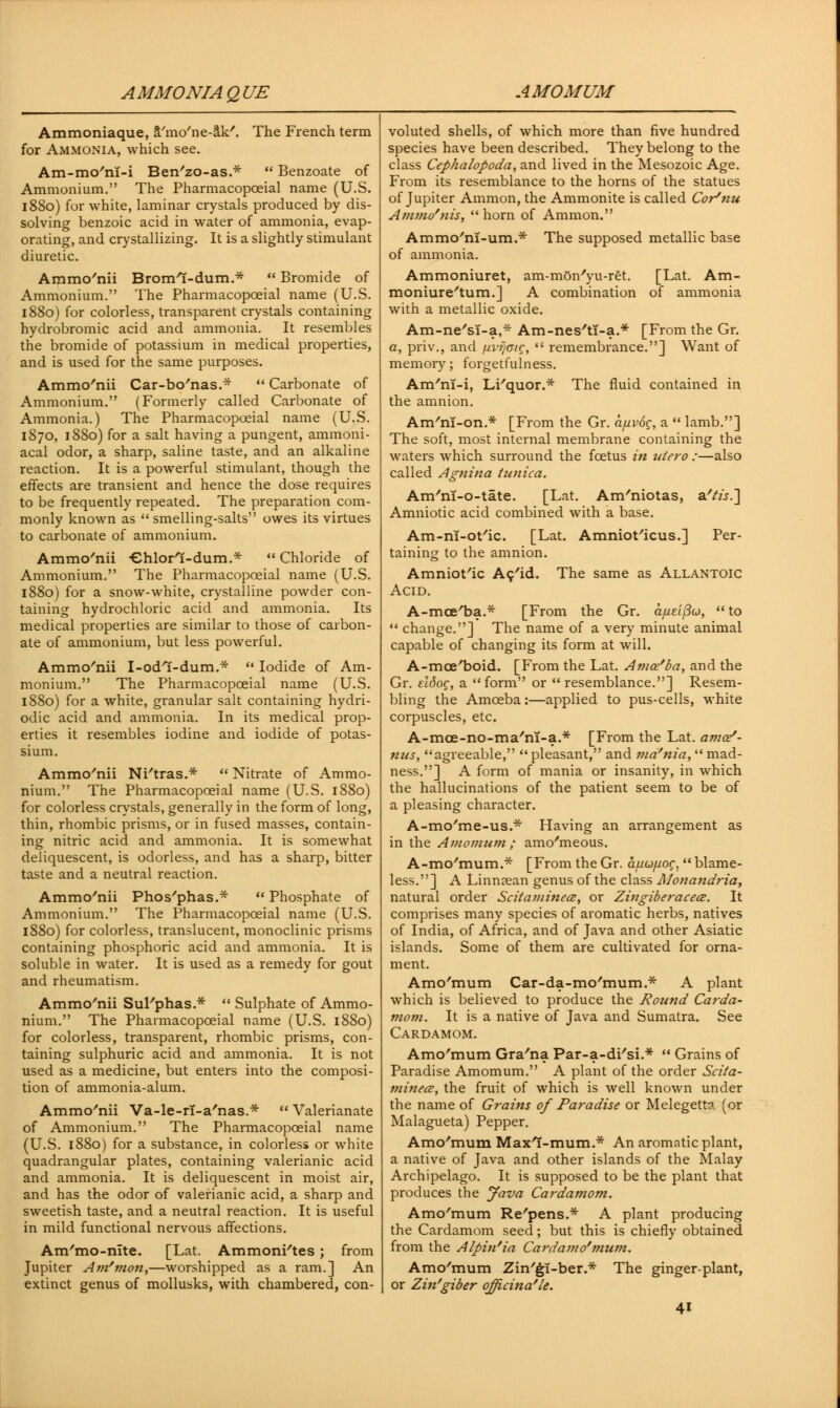 AMMONIA QUE AMOMUM Ammoniaque, S'mo'ne-ak'. The French term for Ammonia, which see. Am-mo'nl-i Ben'zo-as.* u Benzoate of Ammonium. The Pharmacopoeial name (U.S. 1880) for white, laminar crystals produced by dis- solving benzoic acid in water of ammonia, evap- orating, and crystallizing. It is a slightly stimulant diuretic. Ammo'nii Broml-dum.*  Bromide of Ammonium. The Pharmacopoeial name (U.S. 1880) for colorless, transparent crystals containing hydrobromic acid and ammonia. It resembles the bromide of potassium in medical properties, and is used for the same purposes. Ammo/nii Car-bo'nas.*  Carbonate of Ammonium. (Formerly called Carbonate of Ammonia.) The Pharmacopoeial name (U.S. 1870, 1880) for a salt having a pungent, ammoni- acal odor, a sharp, saline taste, and an alkaline reaction. It is a powerful stimulant, though the effects are transient and hence the dose requires to be frequently repeated. The preparation com- monly known as  smelling-salts owes its virtues to carbonate of ammonium. Ammo'nii Chlorl-dum.*  Chloride of Ammonium. The Pharmacopoeial name (U.S. 1880) for a snow-white, crystalline powder con- taining hydrochloric acid and ammonia. Its medical properties are similar to those of carbon- ate of ammonium, but less powerful. Ammo'nii I-odl-dum.*  Iodide of Am- monium. The Pharmacopoeial name (U.S. 1880) for a white, granular salt containing hydri- odic acid and ammonia. In its medical prop- erties it resembles iodine and iodide of potas- sium. Ammo/nii Ni'tras.*  Nitrate of Ammo- nium. The Pharmacopoeial name (U.S. 1880) for colorless crystals, generally in the form of long, thin, rhombic prisms, or in fused masses, contain- ing nitric acid and ammonia. It is somewhat deliquescent, is odorless, and has a sharp, bitter taste and a neutral reaction. Ammo/nii Phos'phas.*  Phosphate of Ammonium. The Pharmacopoeial name (U.S. 1880) for colorless, translucent, monoclinic prisms containing phosphoric acid and ammonia. It is soluble in water. It is used as a remedy for gout and rheumatism. Ammc/nii SuPphas.*  Sulphate of Ammo- nium. The Pharmacopoeial name (U.S. 1880) for colorless, transparent, rhombic prisms, con- taining sulphuric acid and ammonia. It is not used as a medicine, but enters into the composi- tion of ammonia-alum. Ammo'nii Va-le-rT-a'nas.*  Valerianate of Ammonium. The Pharmacopoeial name (U.S. 1880) for a substance, in colorless or white quadrangular plates, containing valerianic acid and ammonia. It is deliquescent in moist air, and has the odor of valerianic acid, a sharp and sweetish taste, and a neutral reaction. It is useful in mild functional nervous affections. Am'mo-nlte. [Lat. Ammoni'tes; from Jupiter Am'mon,—worshipped as a ram.] An extinct genus of mollusks, with chambered, con- voluted shells, of which more than five hundred species have been described. They belong to the class Cephalopoda, and lived in the Mesozoic Age. From its resemblance to the horns of the statues of Jupiter Amnion, the Ammonite is called Cor'nu Ammo'nis,  horn of Amnion. Ammo'ni-um.* The supposed metallic base of ammonia. Ammoniuret, am-mon'yu-ret. [Lat. Am- moniure'tum.] A combination of ammonia with a metallic oxide. Am-ne'si-a,* Am-nes'tT-a.* [From the Gr. a, priv., and nvr/ctc-,  remembrance.] Want of memory; forgetfulness. Am'nl-i, Li'quor.* The fluid contained in the amnion. Am'ni-on.* [From the Gr. a/uvog, a  lamb.] The soft, most internal membrane containing the waters which surround the foetus in uiero :—also called Agnina tunica. Am'nT-o-tate. [Lat. Am'niotas, s/tis.~\ Amniotic acid combined with a base. Am-n!-ot'ic. [Lat. Amniot'icus.] Per- taining to the amnion. Amniotic Ac'id. The same as Allantoic Acid. A-mce'ba.* [From the Gr. a/zeZ/fo,  to  change.] The name of a very minute animal capable of changing its form at will. A-mce/boid. [From the Lat. Amce'ba, and the Gr. eldog, a form or  resemblance.] Resem- bling the Amoeba:—applied to pus-cells, white corpuscles, etc. A-moe-no-ma'ni-a.* [From the Lat. ama/- nus, agreeable, pleasant, and ma'nia, mad- ness.] A form of mania or insanity, in which the hallucinations of the patient seem to be of a pleasing character. A-mo'me-us.* Having an arrangement as in the Amomum ; amo'meous. A-mo'mum.* [From the Gr. afiufiog,  blame- less.] A Linnsean genus of the class Monandria, natural order Scitaminecz, or Zingiberaceai. It comprises many species of aromatic herbs, natives of India, of Africa, and of Java and other Asiatic islands. Some of them are cultivated for orna- ment. Amo'mum Car-da-mo'mum.* A plant which is believed to produce the Round Carda- mom. It is a native of Java and Sumatra. See Cardamom. Amo'mum Gra'na Par-a-di'si.*  Grains of Paradise Amomum. A plant of the order Scita- minecz, the fruit of which is well known under the name of Grains of Paradise or Melegett?. (or Malagueta) Pepper. Amo'mum Maxl-mum.* An aromatic plant, a native of Java and other islands of the Malay Archipelago. It is supposed to be the plant that produces the Java Cardamom. Amo'mum Re'pens.* A plant producing the Cardamom seed; but this is chiefly obtained from the Alpin'ia Cardamo'mum. Amo'mum Zin'gi-ber.* The ginger-plant, or Zin'giber officinale.