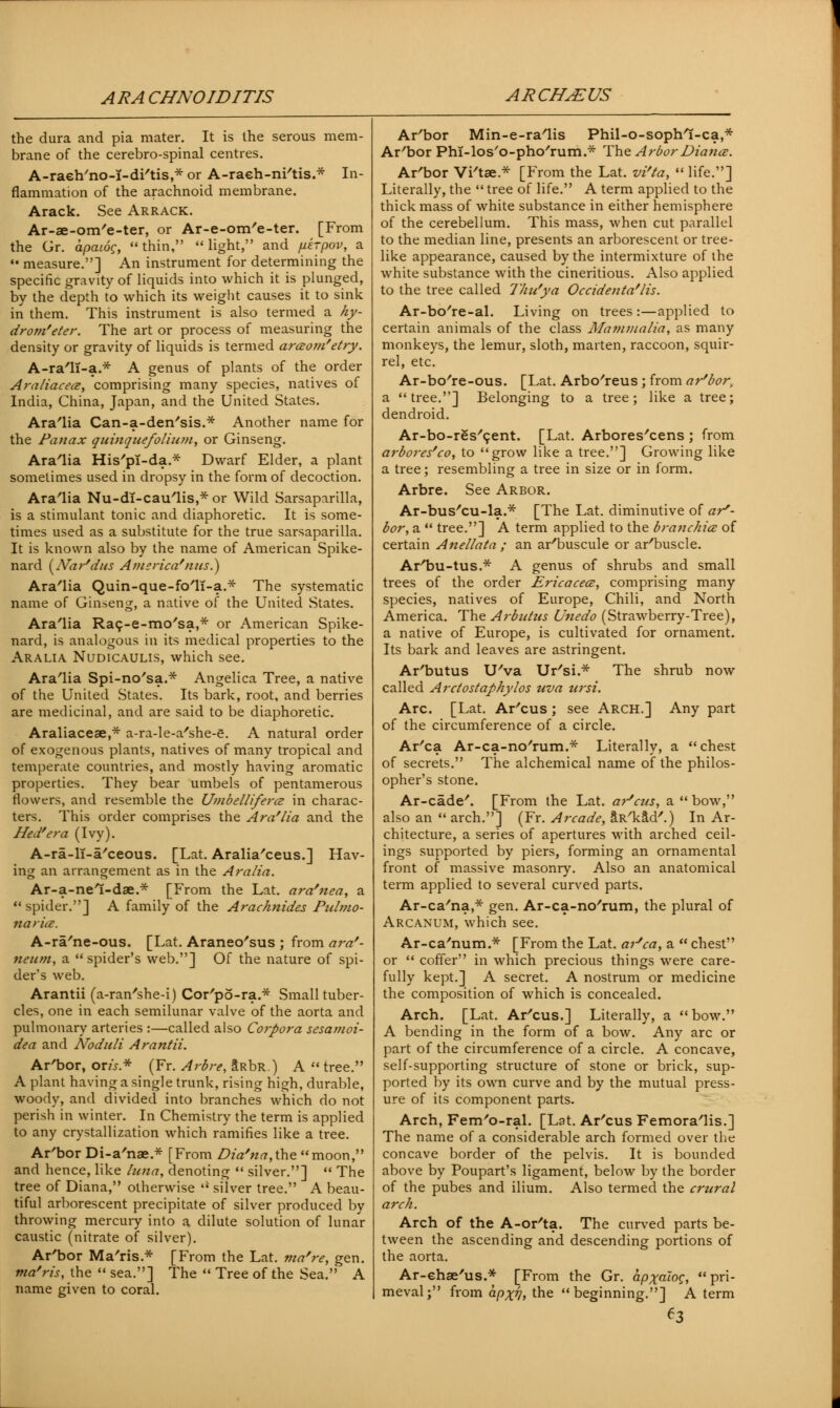 ARACHNOIDITIS ARCH^US the dura and pia mater. It is the serous mem- brane of the cerebro-spinal centres. A-raeh'no-i-di'tis,* or A-raeh-ni'tis.* In- flammation of the arachnoid membrane. Arack. See Arrack. Ar-ae-om'e-ter, or Ar-e-om'e-ter. [From the Gr. apaioc, thin, light, and juerpov, a •« measure.] An instrument for determining the specific gravity of liquids into which it is plunged, by the depth to which its weight causes it to sink in them. This instrument is also termed a hy- drom'eter. The art or process of measuring the density or gravity of liquids is termed araom'etry. A-ra'11-a.* A genus of plants of the order Araliacea, comprising many species, natives of India, China, Japan, and the United States. Ara'lia Can-a-den'sis.* Another name for the Panax quinquefolium, or Ginseng. Ara'lia His'pl-da.* Dwarf Elder, a plant sometimes used in dropsy in the form of decoction. Arabia Nu-dI-cau/lis,*or Wild Sarsaparilla, is a stimulant tonic and diaphoretic. It is some- times used as a substitute for the true sarsaparilla. It is known also by the name of American Spike- nard (Nar'dus America?nus.) Ara'lia Quin-que-fo'11-a.* The systematic name of Ginseng, a native of the United States. Ara'lia Racj-e-mo'sa,* or American Spike- nard, is analogous in its medical properties to the Aralia Nudicaulis, which see. Ara'lia Spi-no'sa.* Angelica Tree, a native of the United States. Its bark, root, and berries are medicinal, and are said to be diaphoretic. Araliaceae,* a-ra-le-a'she-e. A natural order of exogenous plants, natives of many tropical and temperate countries, and mostly having aromatic properties. They bear umbels of pentamerous flowers, and resemble the Umbelliferce in charac- ters. This order comprises the Ara'lia and the Hed'era (Ivy). A-ra-H-a'ceous. [Lat. Aralia'ceus.] Hav- ing an arrangement as in the Aralia. Ar-a-nel-dae.* [From the Lat. ara'nea, a  spider.] A family of the Arachnides Pulmo- narice. A-ra'ne-ous. [Lat. Araneo'sus ; from ara'- neum, a  spider's web.] Of the nature of spi- der's web. Arantii (a-ran'she-i) Cor'po-ra.* Small tuber- cles, one in each semilunar valve of the aorta and pulmonary arteries :—called also Corpora sesamoi- dea and Noduli Arantii. Ar'bor, or«.* (Fr. Arbre, Srdr.) A tree. A plant having a single trunk, rising high, durable, woody, and divided into branches which do not perish in winter. In Chemistry the term is applied to any crystallization which ramifies like a tree. Ar'bor Di-a'nae.* [From Dia'na,t.he moon, and hence, like /una, denoting  silver.]  The tree of Diana, otherwise  silver tree. A beau- tiful arborescent precipitate of silver produced by throwing mercuiy into a dilute solution of lunar caustic (nitrate of silver). Ar'bor Ma'ris.* [From the Lat. ma're, gen. ma'ris, the  sea.] The  Tree of the Sea. A name given to coral. Ar'bor Min-e-ra'lis Phil-o-sopb/I-ca,* Ar'bor Phi-los'o-pho'rum.* The ArborDiance. Ar'bor Vi'tse.* [From the Lat. vi'ta,  life.] Literally, the  tree of life. A term applied to the thick mass of white substance in either hemisphere of the cerebellum. This mass, when cut parallel to the median line, presents an arborescent or tree- like appearance, caused by the intermixture of the white substance with the cineritious. Also applied to the tree called Thu'ya Occidenta'lis. Ar-bo're-al. Living on trees:—applied to certain animals of the class Mammalia, as many monkeys, the lemur, sloth, marten, raccoon, squir- rel, etc. Ar-bo/re-ous. [Lat. Arbo'reus ; from ar'bor, a tree.] Belonging to a tree; like a tree; dendroid. Ar-bo-res'cent. [Lat. Arbores/cens ; from arbores'co, to grow like a tree.] Growing like a tree; resembling a tree in size or in form. Arbre. See Arbor. Ar-bus'cu-la.* [The Lat. diminutive of ar'- bor, a  tree.] A term applied to the branchice of certain Anellata ; an ar'buscule or ar'buscle. ArTju-tus.* A genus of shrubs and small trees of the order Ericacecz, comprising many species, natives of Europe, Chili, and North America. The Arbntus Unedo (Strawberry-Tree), a native of Europe, is cultivated for ornament. Its bark and leaves are astringent. Ar'butus U'va Ur'si.* The shrub now called Arctostaphylos uva ursi. Arc. [Lat. Ar'cus; see Arch.] Any part of the circumference of a circle. Ar'ca Ar-ca-no'rum.* Literally, a chest of secrets. The alchemical name of the philos- opher's stone. Ar-cade'. [From the Lat. ar'cus, a  bow, also an  arch.] (Fr. Arcade, aR'kad'.) In Ar- chitecture, a series of apertures with arched ceil- ings supported by piers, forming an ornamental front of massive masonry. Also an anatomical term applied to several curved parts. Ar-ca'na,* gen. Ar-ca-no'rum, the plural of Arcanum, which see. Ar-ca'num* [From the Lat. ar'ca, a  chest or  coffer in which precious things were care- fully kept.] A secret. A nostrum or medicine the composition of which is concealed. Arch. [Lat. Ar'cus.] Literally, a bow. A bending in the form of a bow. Any arc or part of the circumference of a circle. A concave, self-supporting structure of stone or brick, sup- ported by its own curve and by the mutual press- ure of its component parts. Arch, Fem'o-ral. [Lat. Ar'cus Femora'lis.] The name of a considerable arch formed over the concave border of the pelvis. It is bounded above by Poupart's ligament, below by the border of the pubes and ilium. Also termed the crttral arch. Arch of the A-or'ta. The curved parts be- tween the ascending and descending portions of the aorta. Ar-ehae'us.* [From the Gr. apxaloQ, pri- meval; from apxVi the beginning.] A term ^3
