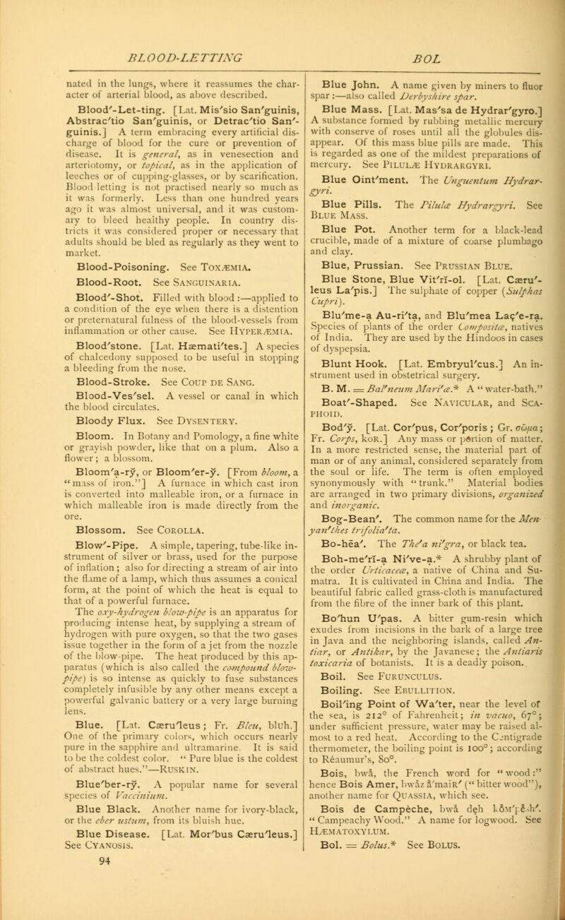 BLOOD-LETTING BOL nated in the lungs, where it reassumes the char- acter of arterial blood, as above described. Blood'-Let-ting. [Lat. Mis'sio Sanguinis, Abstrac'tio Sanguinis, or Detrac'tio San'- guinis.] A term embracing every artificial dis- charge of blood for the cure or prevention of disease. It is general, as in venesection and arteriotomy, or topical, as in the application of leeches or of cupping-glasses, or by scarification. Blood letting is not practised nearly so much as it was formerly. Less than one hundred years ago it was almost universal, and it was custom- ary to bleed heaithy people. In country dis- tricts it was considered proper or necessary that adults should be bled as regularly as they went to market. Blood-Poisoning. See Toxemia. Blood-Root. See SANGUINARIA. Blood'-Shot. Filled with blood :—applied to a condition of the eye when there is a distention or preternatural fulness of the blood-vessels from inflammation or other cause. See Hyperemia. Bloodstone. [Lat. Haematites.] A species of chalcedony supposed to be useful in stopping a bleeding from the nose. Blood-Stroke. See Coup de Sang. Blood-Ves'sel. A vessel or canal in which the blood circulates. Bloody Flux. See Dysentery. Bloom. In Botany and Pomology, a fine white or grayish powder, like that on a plum. Also a flower; a blossom. Bloom'a-ry, or Bloom'er-y. [From bloom, a miss of iron.] A furnace in which cast iron is converted into malleable iron, or a furnace in which malleable iron is made directly from the ore. Blossom. See Corolla. Blow'-Pipe. A simple, tapering, tube-like in- strument of silver or brass, used for the purpose of inflation ; also for directing a stream of air into the flame of a lamp, which thus assumes a conical form, at the point of which the heat is equal to that of a powerful furnace. The oxy-hydrogen b/ow-pipe is an apparatus for producing intense heat, by supplying a stream of hydrogen with pure oxygen, so that the two gases issue together in the form of a jet from the nozzle of the blow-pipe. The heat produced by this ap- paratus (which is also called the compound blow- pipe) is so intense as quickly to fuse substances completely infusible by any other means except a powerful galvanic battery or a very large burning lens. Blue. [Lat. Caeruleus ; Fr. Bleu, bluh.] One of the primary colors, which occurs nearly pure in the sapphire and ultramarine. It is said to be the coldest color.  Pure blue is the coldest of abstract hues.—Rusk in. Blue'ber-ry. A popular name for several species of Vaccinium. Blue Black. Another name for ivory-black, or the eber ustum, from its bluish hue. Blue Disease. [Lat. Mor'bus Caeru'leus.] See Cyanosis. 94 Blue John. A name given by miners to fluor spar :—also called Derbyshire spar. Blue Mass. [Lat. Mas'sa de Hydrar'gyro.] A substance formed by rubbing metallic mercury with conserve of roses until all the globules dis- appear. Of this mass blue pills are made. This is regarded as one of the mildest preparations of mercury. See Pilule Hydrargyri. Blue Ointment. The Unguentum Hydrar- gyri. Blue Pills. The Bilula Hydrargyri. See Blue Mass. Blue Pot. Another term for a black-lead crucible, made of a mixture of coarse plumbago and clay. Blue, Prussian. See Prussian Blue. Blue Stone, Blue Vit'rl-ol. [Lat. Cseru'- leus La'pis.] The sulphate of copper {Sulphas Cupri). Blu'me-a Au-ri'ta, and Blu'mea Lac/e-ra. Species of plants of the order Cof?/positce, natives of India. They are used by the Hindoos in cases of dyspepsia. Blunt Hook. [Lat. Embryul'cus.] An in- strument used in obstetrical surgery. B. M. = Bal'neum Mari'ce* A  water-bath. Boat'-Shaped. See Navicular, and Sca- phoid. Bod'y. [Lat. Corpus, Corporis ; Gr. cufia; Fr. Corps, koR.] Any mass or portion of matter. In a more restricted sense, the material part of man or of any animal, considered separately from the soul or life. The term is often employed synonymously with trunk. Material bodies are arranged in two primary divisions, organized and inorganic. Bog-Bean'. The common name for the Merv yan'thes tnfolia'ta. Bo-hea'. The The'a ni'gra, or black tea. Boh-me'rT-a Ni've-a.* A shrubby plant of the order Urticacece, a native of China and Su- matra. It is cultivated in China and India. The beautiful fabric called gi-ass-cloth is manufactured from the fibre of the inner bark of this plant. Bo'hun U'pas. A bitter gum-resin which exudes from incisions in the bark of a large tree in Java and the neighboring islands, called An- tiar, or Antikar, by the Javanese; the Anliaris toxicaria of botanists. It is a deadly poison. Boil. See Furunculus. Boiling. See Ebullition. Boil'ing Point of Wa'ter, near the level of the sea, is 212° of Fahrenheit; in vacuo, 670; under sufficient pressure, water may be raised al- most to a red heat. According to the Centigrade thermometer, the boiling point is 1000; according to Reaumur's, 8o°. Bois, bwa, the French word for  wood: hence Bois Amer, bwaz 3/maiR' ( bitter wood), another name for Quassia, which see. Bois de Campeche, bwa deh k6m'j £d/.  Campeachy Wood. A name for logwood. See IL-EMATOXYLUM. Bol. = Bolus* See Bolus.