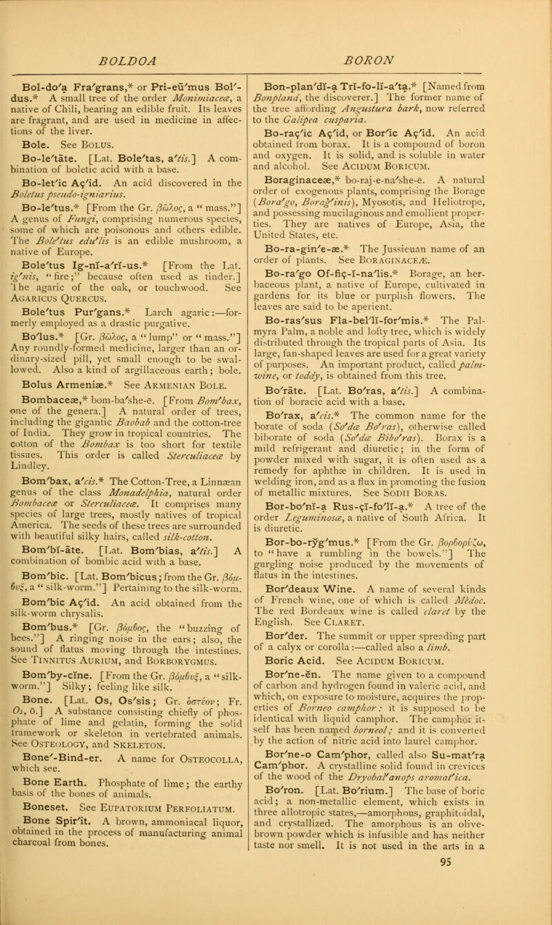 BOLDOA BORON Bol-do'a Fra'grans,* or Pri-eu'mus Bol'- dus.* A small tree of the order Monimiacece, a native of Chili, bearing an edible fruit. Its leaves are fragrant, and are used in medicine in affec- tions of the liver. Bole. See Bolus. Bo-le'tate. [Lat. Bole'tas, &'tis.~\ A com- bination of boletic acid with a base. Bo-let/ic Ac'id. An acid discovered in the Boletus pseudo-igniarius. Bo-le'tus.* [From the Gr. /foAoc, a  mass.] A genus of Fungi, comprising numerous species, some of which are poisonous and others edible. The Bole'tus edu'lis is an edible mushroom, a native of Europe. Bole'tus Ig-nT-a'rT-us.* [From the Lat. ig'nis, fire; because often used as tinder.] '1 he agaric of the oak, or touchwood. See Agaricus Quercus. Bole'tus Pur'gans.* Larch agaric :—for- merly employed as a drastic purgative. Bo'lus.* [Gr. ftulog, a  lump or  mass.] Any roundly-formed medicine, larger than an or- dinary-sized pill, yet small enough to be swal- lowed. Also a kind of argillaceous earth; bole. Bolus Armenise.* See Armenian Bole. Bombacese,* bom-ba'she-e. [From Bom'bax, one of the genera.] A natural order of trees, including the gigantic Baobab and the cotton-tree of India. They grow in tropical countries. The cotton of the Bombax is too short for textile tissues. This order is called Sterculiacece by Lindley. Bom'bax, a'r/j* The Cotton-Tree, a Linnaean genus of the class Monadelpkia, natural order Bombacece or Sterculiacece. It comprises many species of large trees, mostly natives of tropical America. The seeds of these trees are surrounded with beautiful silky hairs, called silk-cotton. Bom'bT-ate. [Lat. Bom'bias, a'/&.] A combination of bombic acid with a base. Bom'bic. [Lat. Bom'bicus; from the Gr. (16/li- 6vij, a  silk-worm.] Pertaining to the silk-worm. Bom'bic Ac'id. An acid obtained from the silk-worm chrysalis. Bom'bus.* [Gr. (36[i6og, the buzzing of bees.] A ringing noise in the ears; also, the sound of flatus moving through the intestines. See Tinnitus Aurium, and Borborygmus. Bom'by-cine. [From the Gr. /3d//6vf, a  silk- worm.] Silky; feeling like silk. Bone. [Lat. Os, Os'sis; Gr. bcreov; Fr. Os, o.] A substance consisting chiefly of phos- phate of lime and gelatin, forming the solid iramework or skeleton in vertebrated animals. See Osteology, and Skeleton. Bone'-Bind-er. which see. A name for Osteocolla, Bone Earth. Phosphate of lime; the earthy basis of the bones of animals. Boneset. See Eupatorium Perfoliatum. Bone Spir'it. A brown, ammoniacal liquor, obtained in the process of manufacturing animal charcoal from bones. Bon-plan'dl-a Trf-fo-li-a'ta.* [Named from Bonpland, the discoverer.] The former name of the tree affording Angustura bark, now referred to the Galipea cusparia. Bo-rac'ic Ac'id, or Bor'ic Ac'id. An acid obtained from borax. It is a compound of boron and oxygen. It is solid, and is soluble in water and alcohol. See Acidum Boricum. Boraginaceae,* bo-raj-e-na'she-e. A natural order of exogenous plants, comprising the Borage {Bora'go, Borag'inis), Myosotis, and Heliotrope, and possessing mucilaginous and emollient proper- ties. They are natives of Europe, Asia, the United States, etc. Bo-ra-gin'e-ae.* The Jussieuan name of an order of plants. See Boraginace^e. Bo-ra'go Of-fic-T-na'lis.* Borage, an her- baceous plant, a native of Europe, cultivated in gardens for its blue or purplish flowers. The leaves are said to be aperient. Bo-ras'sus Fla-belli-for'mis.* The Pal- myra Palm, a noble and lofty tree, which is widely distributed through the tropical parts of Asia. Its large, fan-shaped leaves are used for a great variety of purposes. An important product, called pahii- wine, or toddy, is obtained from this tree. Bo'rate. [Lat. Bo'ras, a.'lis.'] A combina- tion of boracic acid with a base. Bo'rax, a'cis* The common name for the borate of soda (So'da? Bo'ras), otherwise called biborate of soda (So'dee Bibo'ras). Borax is a mild refrigerant and diuretic; in the form of powder mixed with sugar, it is often used as a remedy for aphthae in children. It is used in welding iron, and as a flux in promoting the fusion of metallic mixtures. See Sonn Boras. Bor-bo'ni-a Rus-ci-fo'lT-a.* A tree of the order Zeguminosa?, a native of South Africa. It is diuretic. Bor-bo-ryg'mus.* [From the Gr. j3op6opi\o), to have a rumbling in the bowels.] The gurgling noise produced by the movements of flatus in the intestines. Bor'deaux Wine. A name of several kinds of French wine, one of which is called Aledoc. The red Bordeaux wine is called claret by the English. See Claret. Bor'der. The summit or upper spreading part of a calyx or corolla:—called also a limb. Boric Acid. See Acidum Boricum. Bor'ne-en. The name given to a compound of carbon and hydrogen found in valeric acid, and which, on exposure to moisture, acquires the prop- erties of Borneo camphor: it is supposed to be identical with liquid camphor. The camphoi it- self has been named borneol; and it is converted by the action of nitric acid into laurel camphor. Bor'ne-o Cam'phor, called also Su-mat'ra Cam'phor. A crystalline solid found in crevices of the wood of the Dryobal'anops aroj/iat'ica. Bo'ron. [Lat. Bo'rium.] The base of boric acid; a non-metallic element, which exists in three allotropic states,—amorphous, graphitoidal, and crystallized. The amorphous is an olive- brown powder which is infusible and has neither taste nor smell. It is not used in the arts in a