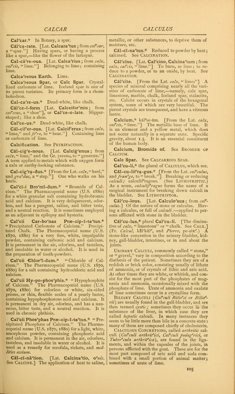 CALCAR CALCULUS CaFcar.* In Botany, a spur. CaFca-rate. [Lat. Calcara'tus ; from caVcar, a spur.] Having spurs, or having a process like a spur,—like the flower of the larkspur. Cal-ca're-ous. [Lat. Calca'rius ; from calx, cal'cis, lime.] Belonging to lime; containing lime. Calcareous Earth. Lime. Calcareous Spar, or Calc Spar. Crystal- lized carbonate of lime. Iceland spar is one of its purest varieties. Its primary form is a rhom- bohedron. Cal-ca're-us.* Dead-white, like chalk. CaFce-T-form [Lat. Calceifor'mis; from cal'ceus, a shoe], or CaFce-o-late. Slipper- shaped; like a shoe. CaFce-us.* Dead-white, like chalk. Cal-cif'er-ous. [Lat. Calcif/erus ; from calx, lime, andf</ro, to bear.] Containing lime or carbonate of lime. Calcification. See Petrifaction. Cal-cig'e-nous. [Lat. Calcig'enus ; from calx,  iime, and the Gr. yevvdu, to  generate.] A term applied to metals which with oxygen form a calx or earthy-looking substance. Cal-cig'ra-dus.* [From the Lat. calx, heel, and gra'dus, a  step.] One who walks on his heels. CaFcT-i Bro'mT-dum.*  Bromide of Cal- cium. The Pharmacopceial name (U.S. 1880) for a white granular salt containing hydrobromic acid and calcium. It is very deliquescent, odor- less, and has a pungent, saline, and bitter taste, and a neutral reaction. It is sometimes employed as an adjuvant in epilepsy and hysteria. CaFcii Car-bo'nas Prae-cip-T-ta'tus.*  Precipitated Carbonate of Calcium. Precipi- tated Chalk. The Pharmacopceial name (U.S. 1870, 1880) for a very fine, white, impalpable powder, containing carbonic acid and calcium. It is permanent in the air, odorless, and tasteless, and insoluble in water or alcohol. It is used in the preparation of tooth-powders. CaFcii Chlort-dum* Chloride of Cal- cium. The Pharmacopceial name (U.S. 1870, 1880) for a salt containing hydrochloric acid and calcium. CaFcii Hy-po-phos'phis.*  Hypophosphite of Calcium. The Pharmacopceial name (U.S. 1870, 1880) for colorless or white, six-sided prisms, or thin, flexible scales of a pearly lustre, containing hypophosphorous acid and calcium. It is permanent in dry air, odorless, and has a nau- seous, bitter taste, and a neutral reaction. It is used in chronic phthisis. CaFcii Phos'phas Prae-cip-i-ta'tus.*  Pre- cipitated Phosphate of Calcium. The Pharma- copceial name (U.S. 1870, 1880) for alight, white, amorphous powder, containing phosphoric acid and calcium. It is permanent in the air, odorless, tasteless, and insoluble in water or alcohol. It is used as a remedy for scrofula, rickets, and mol- lities ossium. Cal-ci-na'tion. [Lat. Calcina'tio, o'nis. See Calcine.] The application of heat to saline, metallic, or other substances, to deprive them of moisture, etc. Cal-cT-na'tus.* Reduced to powder by heat; calcined. See Calcination. CaFcine. [Lat. CaFcino, Calcina'tum ; from calx, cal'cis,  lime.] To burn, as lime; to re- duce to a powder, or to an oxide, by heat. See Calcination. CaFcite. [From the Lat. calx,  lime/'] A species of mineral comprising nearly all the vari- eties of carbonate of lime,—namely, calc spar, limestone, marble, chalk, Iceland spar, stalactite, etc. Calcite occurs in crystals of the hexagonal system, some of which are very beautiful. The purest crystals are transparent, and have a vitreous lustre. Calcium,* kaFse-um. [From the Lat. calx, cal'cis,  lime.] The metallic base of lime. It is an element and a yellow metal, which does not occur naturally in a separate state. Specific gravity, about 1.5. It is an essential constituent of the human body. Calcium, Bromide of. See Bromide op Calcium. Calc Spar. See Calcareous Spar. CaFcu-li,* the plural of Calculus, which see. Cal-cu-lif'ra-gus.* [From the Lat. caV cuius, and fran'go, to  break.] Breaking or reducing calculi; calculiFragous. (See Lithotriptic.) As a noun, calculi/''ragus forms the name of a surgical instrument for breaking down calculi in the bladder. See Lithotriptor. CaFcu-lous. [Lat. Calculous ; from cal'- culus.] Of the nature of stone or calculus. Hav- ing a calculus, or full of calculi:—applied to per- sons afflicted with stone in the bladder. CaFcu-lus,* plural CaFcu-li. [The diminu- tive of calx,  limestone or  chalk. See Calx.] (Fr. Calcul, kaFkuF, and Pierre, pe-aiR'.) A stone-like concretion in the urinary bladder, kid- ney, gall-bladder, intestines, or in and about the joints. Urinary Calculi, commonly called  stone, or gravel, vary in composition according to the diathesis of the patient. Sometimes they are of a reddish or brick color, consisting usually of lithate of ammonia, or of crystals of lithic and uric acid. At other times they are white, or whitish, and con- sist for the most part of the phosphates of mag- nesia and ammonia, occasionally mixed with the phosphate of lime. Urate of ammonia and oxalate of lime sometimes occur in a crystalline form. Biliary Calculi (CaVculi Bilio'si or Bilia'- rii) are usually found in the gall-bladder, and are then termed cystic; sometimes they occur in the substance of the liver, in which case they are called hepatic calculi. In many instances they seem to be little more than bile in a concrete state : many of them are composed chiefly of cholesterin. Calculous Concretions, called arthritic cal- culi {Cal'culi arthrit'ici, Cal'culi podag'7'ici, or Tuber''cula arthrit'icd), are found in the liga- ments, and within the capsules of the joints, in persons afflicted with the gout. These are for the most part composed of uric acid and soda com- bined with a small portion of animal matter; sometimes of urate of lime. io5