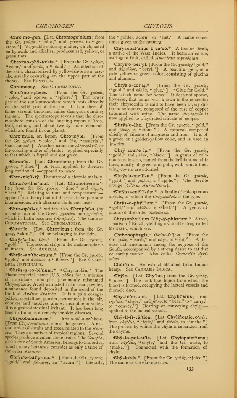 CHROMOGEN CHYLOSIS ■ehro'mo-gen. [Lat. Chromoge'nium ; from the Gr. ;^ucj//a, color, and yevvaio, to gen- erate.] Vegetable coloring-matter, which, acted on by acids and alkalies, produces red, yellow, or green tints. ■ehro'mo-phy-tc/sis.* [From the Gr. xP^a> color, and <pvr6v, a plant.] An affection of the skin, characterized by yellowish-brown mac- ulae, usually occurring on the upper part of the thorax. See Phytosis. Chromopsy. See Chromatopsy. ■ehro'mo-sphere. [From the Gr. ^pwua,  color, and apaipa, a sphere.] The lower part of the sun's atmosphere which rests directly on the solid part of the sun. It is a sheet of flame several thousand miles deep, surrounding the sun. The spectroscope reveals that the chro- mosphere consists of the burning vapors of'iron, lead, sodium, and about twenty more elements which are found in our planet. Chro'mule, or, better, ■ehro'myle. [From the Gr. ypti/ia, color, and vlrj, material, substance.] Another name for chlorophyll, or the coloring-matter of plants :—applied especially to that which is liquid and not green. ■ehron'ic. [Lat. Chron'icus ; from the Gr. Xpovog, time.] A term applied to diseases long continued :—opposed to acute. Cnro-nicl-ty. The state of a chronic malady. ■ehron'o-ther'mal. [Lat. Chronotherma'- lis; from the Gr. XP°V0G> time, and tfep/uq, heat.] Relating to time and temperature:— applied to a theory that all diseases have periodic intermissions, with alternate chills and heats. Chro-op'sT-a,* written also -ehrup'sT-a (by a contraction of the Greek xpooxpla into xP0Vi>ia> which in Latin becomes Chrupsia). The same as Chromatopsia. See Chromatopsy. Chrot'ic. [Lat. Chrot'icus; from the Gr. XpuC, skin.] Of or belonging to the skin. Chrys'a-lis, idis* [From the Gr. xPvaog, gold.] The second stage in the metamorphosis of insects. See Aurelia. ■ehrys-an'the-mum.* [From the Gr. XPVG°£> gold, and avfcfiov, a  flower.] See Calen- dula Officinalis. Chrys-a-ro-bi'num.*  Chrysarobin. The Pharmacopceial name (U.S. 1880) for a mixture of proximate principles (commonly misnamed Chrysophanic Acid) extracted from Goa powder, a substance found deposited in the wood of the trunk of Andira Araroba. It is a pale orange- yellow, crystalline powder, permanent in the air, odorless and tasteless, almost insoluble in water. It is a gastro-intestinal irritant. It has been long used in India as a remedy for skin diseases. Chrysobalanaceae,* kris-o-bal-a-na'she-e. [From Chrysobal'anus, one of the genera.] A nat- ural order of shrubs and trees, related to the Rosa- cea. They are natives of tropical regions. Several species produce esculent stone-fruits. The Couepia, a fruit-tree of South America, belongs to this order, which many botanists consider as only a tribe of the order Rosacece. Chrys'o-bal'a-nus.* [From the Gr. XPVG^, gold, and fia/.avog, an acorn.] Literally, the golden acorn or nut. A name some- times given to the nutmeg. Chrysobal'anus I-ca'co.* A tree or shrub, a native of the West Indies. It bears an edible, astringent fruit, called American myrobalan. Chrys'o-ber'yl. [From the Gr. xpvoog, gold, and fiqpv/.Aog,  beryl.] A beautiful gem, of a pale yellow or green color, consisting of glucina and alumina. ChryVo-colla.* [From the Gr. ;rpt'<7dc,  gold, and KoXAa,  glue.]  Glue for Gold. The Greek name for borax. It does not appear, however, that borax was known to the ancients: their chrysocolla is said to have been a very dif- ferent substance, composed of the rust of copper triturated with urine. The name chrysocolla is now applied to a hydrated silicate of copper. Chrys'o-lite. [From the Gr. XPV<J°£> gold, and /.idog, a stone.] A mineral composed chiefly of silicate of magnesia and iron. It is of a green or a golden-yellow color, and is used in jewelry. Chry-som'e-la.* [From the Gr. xPva°£> gold, and pe/.ac,  black.] A genus of cole- opterous insects, named from the brilliant metallic hues, mostly of green and gold, with which their wing-covers are adorned. ■ehrys'o-me'li-a.* [From the Gr. XPVC°£> gold, and p.ff/.ov, a apple.] The Seville orange (Li'trus Auran'tium). ■Ghrys'o-meFi-dae.* A family of coleopterous insects, of which the Chrysom'ela is the type. Chrys-o-phyTlum.* [From the Gr. XPV°°S> gold, and (pv/./.ov, a leaf.] A genus of plants of the order Sapotacece. ChrysophyFlum Gly9-y-phlce'um.* A tree, a native of Brazil, yielding a valuable drug called Monesia, which see. Chthonophagia,* tho'no-fa'je-a. [From the Gr. x^v>  earth, and (pd}u, to  eat.] A dis- ease not uncommon among the negroes of the South, accompanied by a strong desire to eat dirt or earthy matter. Also called Cachexia Af}-i- ca'na. Chur'rus. An extract obtained from Indian hemp. See Cannabis Indica. Chyle. [Lat. Chylus; from the Gr. xv%°S» juice.] The milk-like liquor from which the blood is formed, occupying the lacteal vessels and thoracic duct. Chy-lif'er-ous. [Lat. ChyliFerus; from chy'lus,  chyle, z.x\& fe^ro, to bear, to  carry, to convey.] Bearing or conveying chyle:— applied to the lacteal vessels. Chy-li-fi-ca'tion. [Lat. Chylificatio, o'nis ; from chy'lus,  chyle, and fa'cio, to  make.] The process by which the chyle is separated from the chyme. ■ehy-lo-poi-et'ic. [Lat. Chylopoieficus; from chy'lus,  chyle, and the Gr. ttoieu, to make.] Connected with the formation of chyle. •Ghy-k/sis.* [From the Gr. xv^°C> juice.] The same as Chylification.