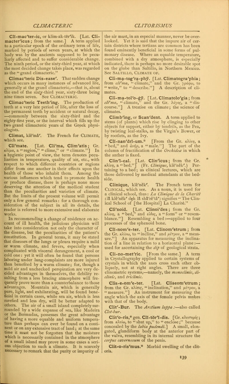 Cli-mac'ter-ic, or klim-ak-ter'ik. [Lat. Cli- macter'icus ; from the same.] A term applied to a particular epoch of the ordinary term of life, marked by periods of seven years, at which the body was by the ancients supposed to be pecu- liarly affected and to suffer considerable change. The ninth period, or the sixty-third year, at which the most decided change takes place, was regarded as the grand climacteric. Climacteric Dis-ease'. That sudden change which occurs in many instances of advanced life, generally at the grand climacteric,—that is, about the end of the sixty-third year, sixty-three being nine times seven. See Climacteric. Climacteric Teetb/ing. The production of teeth at a very late period of life, after the loss of the permanent teeth by accident or natural decay, —commonly between the sixty-third and the eighty-first year, or the interval which fills up the two grand climacteric years of the Greek physi- ologists. Climat, kle'ma'. The French for Climate, which see. Cirmate. [Lat. Cli/ma, Clim'atis; Gr. KXijua, a  region,  clime, or  climate.] In a hygienic point of view, the term denotes pecu- liarities in temperature, quality of air, etc., with respect to which different countries or regions differ from one another in their effects upon the health of those who inhabit them. Among the various influences which tend to promote health or produce disease, there is perhaps none more deserving the attention of the medical student than the peculiarities and varieties of climate. But the limits of the present volume will permit only a few general remarks : for a thorough con- sideration of the subject in all its details, the reader is referred to more extensive and elaborate works. In recommending a change of residence on ac- count of ill health, the judicious physician will take into consideration not only the character of the disease, but the peculiarities of the patient's constitution. In general terms, it may be stated that diseases of the lungs or pleura require a mild or warm climate, and fevers, especially when complicated with visceral derangement, a cool or cold one: yet it will often be found that persons laboring under lung-complaints are more injured than benefited by a warm climate; for, though a mild air and unchecked perspiration are very de- cided advantages in themselves, the debility re- sulting from a less bracing atmosphere will fre- quently prove more than a counterbalance to those advantages. Mountain air, which is generally pure, light, and exhilarating, will be found bene- ficial in certain cases, while sea air, which is less rarefied and less dry, will be better adapted to others. The air of a small island completely sur- rounded by a wide expanse of sea, like Madeira or the Bermudas, possesses the great advantage of having a more equable and uniform tempera- ture than perhaps can ever be found on a conti- nent or on any extensive tract of land; at the same time it must not be forgotten that the moisture which is necessarily contained in the atmosphere of a small island may prove in some cases a seri- ous objection to such a climate. It is scarcely necessary to remark that the purity or impurity of the air must, in an especial manner, never be over- looked. Yet it is said that the impure air of cer- tain districts where tertians are common has been found eminently beneficial in some forms of pul- monary disease. Where an equable temperature, combined with a dry atmosphere, is especially indicated, there is perhaps no more desirable spot on the globe than Saltillo, in Northern Mexico. See Saltillo, Climate of. Cli-ma-tog'ra-phy. [Lat. Climatogra'phia; from cli'ma,  climate, and the Gr. ypaqo, to write, to describe.] A description of cli- mates. Cll-ma-tol'o-gy. [Lat. Climatolo'gia; from cli'ma,  climate, and the Gr. 7.6yog, a  dis- course.] A treatise on climate; the science of climates. Climbing, or Scan'dent. A term applied to stems (of plants) which rise by clinging to other objects for support, either by tendrils, as the Pea, by twisting leaf-stalks, as the Virgin's Bower, or by rootlets, as the Ivy. Cli-nati'dri-urn.* [From the Gr. kMvtj, a bed, and avrjp, a male.] The part of the column of fructification of the Orchidecz in which the anther is fixed. Clinl-cal. [Lat. Clin'icus; from the Gr. k?uvjj, a bed.] (Fr. Clinique, kle'nek'.) Per- taining to a bed; as clinical lectures, which are those delivered by medical attendants at the bed- side. Clinique, kle'nek'. The French term for Clinical, which see. As a noun, it is used for a clinical school, thus: La Clinique de la Cha7-ite (la kle'nek' deh IS sha're'ta') signifies  The Clin- ical School of [the Hospital] La Charite. Cli'noid. [Lat. Clinoi'des; from the Gr. n/avq, a  bed, and ridog, a  form or  resem- blance.] Resembling a bed:—applied to four processes of the sphenoid bone. Cll-nom'e-ter. [Lat. Clinom'etrum ; from the Gr. k/uvo, to  incline, and /uirpov, a  meas- ure.] An apparatus for measuring the inclina- tion of a line in relation to a horizontal plane :— used for ascertaining the dip of geological strata. Cli-no-met'ric. [From the same.] A term in Crystallography applied to certain systems of crystals in which the axes cross each other ob- liquely, not at right angles. There are three clinometric systems,—namely, the monoclinic, di- clinic, and triclinic. Clis-e-om/e-ter. [Lat. Cliseom'etrum; from the Gr. n/aoig, inclination, and piirpov, a  measure.] An instrument for measuring the angle which the axis of the female pelvis makes with that of the body. Clit'-Bur. The Arctium lappa :—also called Clot-bur. Clit'o-ris,* gen. ClT-torl-dis. [Gr. K?.eiropig; from K?.eiu, to shut up, to  enclose; because concealed by the labia pudendi.~\ A small, elon- gated, glandiform body at the anterior part of the vulva, resembling in its internal structure the corpus cavernosum of the penis. Clit-o-ris'mus.* Morbid swelling of the clit- oris.