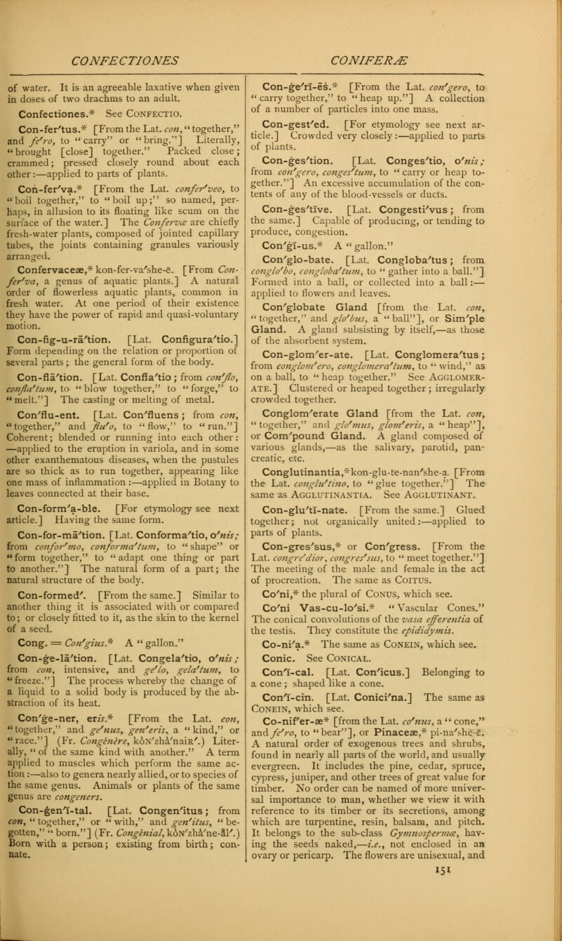 of water. It is an agreeable laxative when given in doses of two drachms to an adult. Confectiones.* See Confectio. Con-fer'tus.* [From the Lat. con, together, and fe'ro, to carry or bring.] Literally, brought [close] together. Packed close; crammed; pressed closely round about each other:—applied to parts of plants. Con-fer'va.* [From the Lat. confer'veo, to boil together, to boil up; so named, per- haps, in allusion to its floating like scum on the surface of the water.] The Confervce are chiefly fresh-water plants, composed of jointed capillary tubes, the joints containing granules variously arranged. Confervaceae,*kon-fer-va/she-e. [From Con- ferva, a genus of aquatic plants.] A natural order of flowerless aquatic plants, common in fresh water. At one period of their existence they have the power of rapid and quasi-voluntary motion. Con-fig-u-ra'tion. [Lat. Configura'tio.] Form depending on the relation or proportion of several parts; the general form of the body. Con-fla'tion. [Lat. Confla/tio ; from con'flo, confla'tum, to  blow together, to  forge, to melt.] The casting or melting of metal. Con'flu-ent. [Lat. Con'fluens ; from con, together, and fiu'o, to flow, to run.] Coherent; blended or running into each other: —applied to the eruption in variola, and in some other exanthematous diseases, when the pustules are so thick as to run together, appearing like one mass of inflammation :—applied in Botany to leaves connected at their base. Con-form'a-ble. [For etymology see next article.] Having the same form. Con-for-ma'tion. [Lat. Conforma'tio, ofnh; from confor'mo, conforma'him, to  shape or form together, to adapt one thing or part to another.] The natural form of a part; the natural structure of the body. Con-formed'. [From the same.] Similar to another thing it is associated with or compared to; or closely fitted to it, as the skin to the kernel of a seed. Cong. = Con'gius* A  gallon. Con-ge-la'tion. [Lat. Congela'tio, o'nis ; from con, intensive, and ge'lo, gela'tum, to freeze.] The process whereby the change of a liquid to a solid body is produced by the ab- straction of its heat. Con'ge-ner, em.* [From the Lat. con, together, and ge'nus, gen'eris, a kind, or race.] (Fr. Congenere, koN'zha'naiR'.) Liter- ally,  of the same kind with another. A term applied to muscles which perform the same ac- tion :—also to genera nearly allied, or to species of the same genus. Animals or plants of the same genus are congeners. Con-genl-tal. [Lat. Congen'itus; from con,  together, or with, and gen'itus, be- gotten, born.] (Fr. Congenial,koN'zha'ne-aT'.) Born with a person; existing from birth; con- nate. Con-ge'rl-es.* [From the Lat. con'gero, to  carry together, to heap up.] A collection of a number of particles into one mass. Con-gest/ed. [For etymology see next ar- ticle.] Crowded very closely :—applied to parts of plants. Con-ges'tion. [Lat. Conges'tio, o'nis; from con'gero, conges'turn, to  carry or heap to- gether.] An excessive accumulation of the con- tents of any of the blood-vessels or ducts. Con-ges'tlve. [Lat. Congesti'vus; from the same.] Capable of producing, or tending to produce, congestion. Con'gl-us.* A  gallon. Con'glo-bate. [Lat. Congloba'tus; from conglo'bo, congloba'ttim, to  gather into a ball.] Formed into a ball, or collected into a ball:— applied to flowers and leaves. Con'globate Gland [from the Lat. con, together, and glo'bus, a ball], or Sim'ple Gland. A gland subsisting by itself,—as those of the absorbent system. Con-glom'er-ate. [Lat. Conglomera'tus; from conglom'ero, conglomera'tum, to  wind, as on a ball, to  heap together. See Agglomer- ate.] Clustered or heaped together; irregularly crowded together. Conglomerate Gland [from the Lat. con, together, and g/o'mus, glom'eris, a heap], or Compound Gland. A gland composed of various glands,—as the salivary, parotid, pan- creatic, etc. Conglutinantia^kon-glu-te-nan'she-a. [From the Lat. conght'tino, to  glue together.] The same as Agglutinantia. See Agglutinant. Con-glu'ti-nate. [From the same.] Glued together; not organically united :—applied to parts of plants. Con-gres'sus,* or Congress. [From the Lat. congre'dior, congres'sus, to  meet together.] The meeting of the male and female in the act of procreation. The same as Coitus. Co'ni,* the plural of Conus, which see. Co'ni Vas-cu-lo'si.*  Vascular Cones. The conical convolutions of the vasa efferentia of the testis. They constitute the epididymis. Co-ni'a.* The same as Conein, which see. Conic. See Conical. Conl-cal. [Lat. Con'icus.] Belonging to a cone ; shaped like a cone. Conl-cin. [Lat. Conici'na.] The same as Conein, which see. Co-nif'er-ae* [from the Lat. co'nus, a  cone, and fe'ro, to bear], or Pinacese,* pi-na'she s. A natural order of exogenous trees and shrubs, found in nearly all parts of the world, and usually evergreen. It includes the pine, cedar, spruce, cypress, juniper, and other trees of great value for timber. No order can be named of more univer- sal importance to man, whether we view it with reference to its timber or its secretions, among which are turpentine, resin, balsam, and pitch. It belongs to the sub-class Gymnospervice, hav- ing the seeds naked,—i.e., not enclosed in an ovary or pericarp. The flowers are unisexual, and