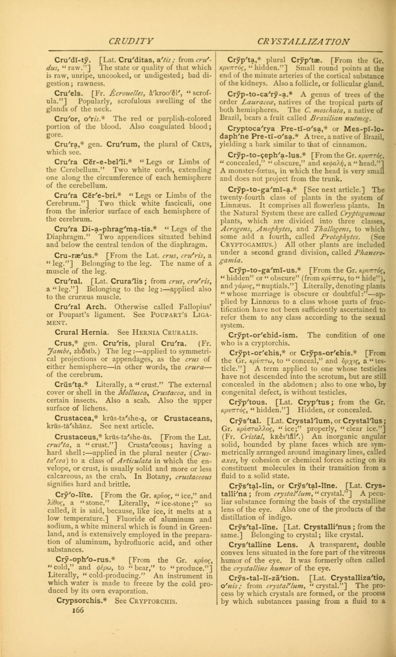 Cru'dl-ty. [Lat. Cru'ditas, s/tis ; from cru'- dus,  raw.] The state or quality of that which is raw, unripe, uncooked, or undigested; bad di- gestion; rawness. Cruris. [Fr. fccrouelles, a'kroo'gl',  scrof- ula.] Popularly, scrofulous swelling of the glands of the neck. Cru'or, o'nV.* The red or purplish-colored portion of the blood. Also coagulated blood; gore. Cru'ra,* gen. Cru'rum, the plural of Crus, which see. Cru'ra Cer-e-bel'li.*  Legs or Limbs of the Cerebellum. Two white cords, extending one along the circumference of each hemisphere of the cerebellum. Cru'ra Cer'e-bri.*  Legs or Limbs of the Cerebrum.] Two thick white fasciculi, one from the inferior surface of each hemisphere of the cerebrum. Cru'ra Di-a-phrag'ma-tis.*  Legs of the Diaphragm. Two appendices situated behind and below the central tendon of the diaphragm. Cru-rae'us.* [From the Lat. crus, cru'ris, a  leg.] Belonging to the leg. The name of a muscle of the leg. Cru'ral. [Lat. CruraTis ; from crus, cru'ris, a  leg.] Belonging to the leg :—applied also to the cruroeus muscle. Cru'ral Arch. Otherwise called Fallopius' or Poupart's ligament. See Poupart's Liga- ment. Crural Hernia. See Hernia Cruralis. Cms,* gen. Cruris, plural Cru'ra. (Fr. Jartibe, zh&Mb.) The leg:—applied to symmetri- cal projections or appendages, as the crus of either hemisphere—in other words, the crura— of the cerebrum. Crus'ta.* Literally, a  crust. The external cover or shell in the Mollusca, Crustacea, and in certain insects. Also a scab. Also the upper surface of lichens. Crustacea,* krus-ta'she-a, or Crustaceans, krus-ta'shanz. See next article. Crustaceus* krus-ta'she-us. [From the Lat. crus/ta, a crust.] Crusta'ceous; having a hard shell:—applied in the plural neuter (Crus- ta'cea) to a class of Articulata in which the en- velope, or crust, is usually solid and more or less calcareous, as the crab. In Botany, crustaceous signifies hard and brittle. Cry'o-lite. [From the Gr. tcpvog,  ice, and lidoq, a stone. Literally, ice-stone; so called, it is said, because, like ice, it melts at a low temperature.] Fluoride of aluminum and sodium, a white mineral which is found in Green- land, and is extensively employed in the prepara- tion of aluminum, hydrofluoric acid, and other substances. Cry-oph'o-rus.* [From the Gr. upvog, cold, and <pepu, to bear, to produce.] Literally,  cold-producing. An instrument in which water is made to freeze by the cold pro- duced by its own evaporation. Crypsorchis.* See Cryptorchis. 166 Cryp'ta,* plural Cryp'tae. [From the Gr. upv-Toq,  hidden.] Small round points at the end of the minute arteries of the cortical substance of the kidneys. Also a follicle, or follicular gland. Cryp-to-ca'ry-a.* A genus of trees of the order Lauracea, natives of the tropical parts of both hemispheres. The C. moschala, a native of Brazil, bears a fruit called Brazilian nutmeg. Cryptoca'rya Pre-ti-o'sa,* or Mes-pi-lo- daph/ne Pre-ti-o'sa.* A tree, a native of Brazil, yielding a bark similar to that of cinnamon. Cryp-to-ceph'a-lus.* [From the Gr. upv-rdq,  concealed,  obscure, and ne^a'/.??, a head.] A monster-fcetus, in which the head is very small and does not project from the trunk. Cryp-to-ga'mi-a.* [See next article.] The twenty-fourth class of plants in the system of Linnaeus. It comprises all flowerless plants. In the Natural System these are called Cryptogamous plants, which are divided into three classes, Acrogens, Anophytes, and Thallogens, to which some add a fourth, called Protophytes. (See Cryptogamius.) All other plants are included under a second grand division, called Phanero- gamia. Cryp-to-ga'mi-us.* [From the Gr. KpvTzrdg,  hidden or  obscure (from KpvTrro), to  hide), and ydfiog,  nuptials.] Literally, denoting plants whose marriage is obscure or doubtful:—ap- plied by Linnseus to a class whose parts of fruc- tification have not been sufficiently ascertained to refer them to any class according to the sexual system. Crypt-or'chid-ism. The condition of one who is a cryptorchis. Crypt-or'chis,* or Cryps-or'ehis.* [From the Gr. Kpyirro), to  conceal, and bpxiS, a  tes- ticle.] A term applied to one whose testicles have not descended into the scrotum, but are still concealed in the abdomen; also to one who, by congenital defect, is without testicles. Cryp'tous. [Lat. Cryp'tus; from the Gr. upvirroQ,  hidden.] Hidden, or concealed. Crystal. [Lat. Crystal'lum, or Crystal'lus; Gr. Kpvara/2og, ice; properly, clear ice.] (Fr. Crista/, kRes't&l'.) An inorganic angular solid, bounded by plane faces which are sym- metrically arranged around imaginary lines, called axes, by cohesion or chemical forces acting on its constituent molecules in their transition from a fluid to a solid state. Crys'tal-lin, or Crys'tal-line. [Lat. Crys- talli'na; from crystaVliun, crystal.] A pecu- liar substance forming the basis of the crystalline lens of the eye. Also one of the products of the distillation of indigo. Crys'tal-llne. [Lat. Crystall^nus ; from the same.] Belonging to crystal; like crystal. Crystalline Lens. A transparent, double convex lens situated in the fore part of the vitreous humor of the eye. It was formerly often called the crystalline humor of the eye. Crys-tal-li-za'tion. [Lat. Crystalliza'tio, o'nis; from crystal'him, crystal.] The pro- cess by which crystals are formed, or the process by which substances passing from a fluid to a