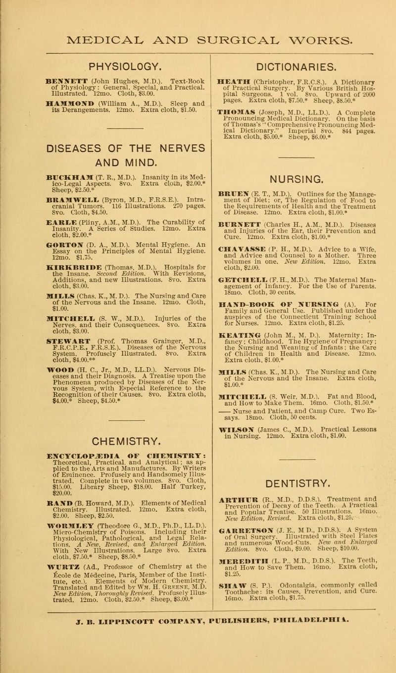 PHYSIOLOGY. BENNETT (John Hughes, M.D.). Text-Book of Physiology : General. Special, and Practical. Illustrated. 12mo. Cloth, 83.00. HAMMOND (William A., M.D.). Sleep and its Derangements. 12mo. Extra cloth, $1.50. DISEASES OF THE NERVES AND MIND. Insanity in its Med- Extra clotn, $2.00.* BECKHAM (T. R., M.D.). ico-Legal Aspects. 8vo. Sheep, $2.50.* BRAMWELL (Byron, M.D., F.R.S.E.). Intra- cranial Tumors. 116 Illustrations. 270 pages. 8vo. Cloth, $4.50. EAKEE (Pliny, A.M., M.D.). The Curahility of Insanity. A Series of Studies. 12mo. Extra cloth, $2.00.* GORTON (D. A., M.D.). Mental Hygiene. An Essay on the Principles of Mental Hygiene. 12mo. $1.75. KIRKBRIDE (Thomas. M.D.). Hospitals for the Insane. Second Edition. With Revisions, Additions, and new Illustrations. 8vo. Extra cloth, $3.00. MILLS (Chas. K., M. D.). The Nursing and Care of the Nervous and the Insane. 12mo. Cloth, $1.00. MITCHELL (S. W., M.D.). Injuries of the Nerves, and their Consequences. 8vo. Extra cloth, $3.00. STEWART (Prof. Thomas Grainger, M.D., F.R.C.P.E., F.R.S.E.). Diseases of the Nervous System. Profusely Illustrated. 8vo. Extra cloth, $4.00.** WOOD (H. C, Jr., M.D.. LL.D.). Nervous Dis- eases and their Diagnosis. A Treatise upon the Phenomena produced by Diseases of the Ner- vous System, with Especial Reference to the Recognition of their Causes. 8vo. Extra cloth, $4.00.* Sheep, $4.50* CHEMISTRY. ENCYCLOPAEDIA OE CHEMISTRY: Theoretical, Practical, and Analytical; as ap- plied to the Arts and Manufactures. By Writers of Eminence. Profusely and Handsomely Illus- trated. Complete in two volumes. 8vo. Cloth, $15.00. Library Sheep, $18.00. Half Turkey, $20.00. RAND (B. Howard, M.D.). Elements of Medical Chemistrv. Illustrated. 12mo. Extra cloth, $2.00. Sheep, $2.50. WORMLEY (Theodore G, M.D., Ph.D., LL.D.). Micro-Chemistrv of Poisons. Including their Physiological, Pathological, and Legal Rela- tions. A New, Revised, and Enlarged Edition. With New Illustrations. Large 8vo. Extra cloth, $7.50.* Sheep, $8.50.* WCRTZ (Ad., Professor of Chemistry at the £cole de Medecine, Paris, Member of the Insti- tute, etc.). Elements of Modern Chemistry. Translated and Edited by Wm. H. Grf.ene. Ml). New Edition, Thoroughly Revised. Profusely Illus- trated. 12mo. Cloth, $2.50.* Sheep, $3.00.* DICTIONARIES. HEATH (Christopher, F.R.C.S.). A Dictionary of Practical Surgery. By Various British Hos- pital Surgeons. 1 vol. 8vo. Upward of 2000 pages. Extra cloth, $7.50.* Sheep, $8.50.* THOMAS (Joseph, M.D., LL.D.). A Complete Pronouncing Medical Dictionary. On the basis of Thomas's 'Comprehensive Pronouncing Med- ical Dictionary. Imperial 8vo. 844 pages. Extra cloth, $5.00.* Sheep, $6.00.* NURSING. BREEN (E. T., M.D.). Outlines for the Manage- ment of Diet; or, The Regulation of Food to the Requirements of Health and the Treatment of Disease. 12mo. Extra cloth, $1.00.* BCRNETT (Charles H., A.M., M.D.). Diseases and Injuries of the Ear, their Prevention and Cure. 12mo. Extra cloth, $1.00.* CHAVASSE (P. H, M.D.). Advice to a Wife, and Advice and Counsel to a Mother. Three volumes in one. New Edition. 12mo. Extra cloth, $2.00. GETCHELL (Y. H., M.D.). The Maternal Man- agement of Infancy. For the Use of Parents. 18mo. Cloth, 30 cents. HAND-BOOK OE NERSING (A). For Family and General Use. Published under the auspices of the Connecticut Training School for Nurses. 12mo. Extra cloth, $1.25. KEATING (John M., M. D.). Maternity; In- fancy : Childhood. The Hygiene of Pregnancy ; the Nursing and Weaning of Infants ; the Care of Children in Health and Disease. 12mo. Extra cloth, $1.00.* MILLS (Chas. K., M.D.). The Nursing and Care of the Nervous and the Insane. Extra cloth, $1.00.* MITCHELL (S. Weir. M.D.). Fat and Blood, and How to Make Them. 16mo. Cloth. $1.50.* Nurse and Patient, and Camp Cure. Two Es- says. 18mo. Cloth, 50 cents. WILSON (James C, M.D.). Practical Lessons in Nursing. 12mo. Extra cloth, $1.00. DENTISTRY. ARTHER (R.. M.D., D.D.S.). Treatment and Prevention of Decay of the Teeth. A Practical and Popular Treatise. 50 Illustrations, lf.nio. New Edition, Revised. Extra cloth, Si.-. GARRETSON (J. E., M D., D.D.S.). A System of Oral Surgerv. Illustrated with Steel Plates and numerous* Wood-Cuts. New and Enlarged Edition. 8vo. Cloth, $9.00. Sheep, $10.00. MEREDITH (L. P.. M.D., D.D.S.). The Teeth, and How to Save Them. lGmo. Extra cloth, $1.25. SHAW (S. P.). Odontalgia, commonly called Toothache: its Causes, Prevention, and Cure. 16mo. Extra cloth, $1.75.