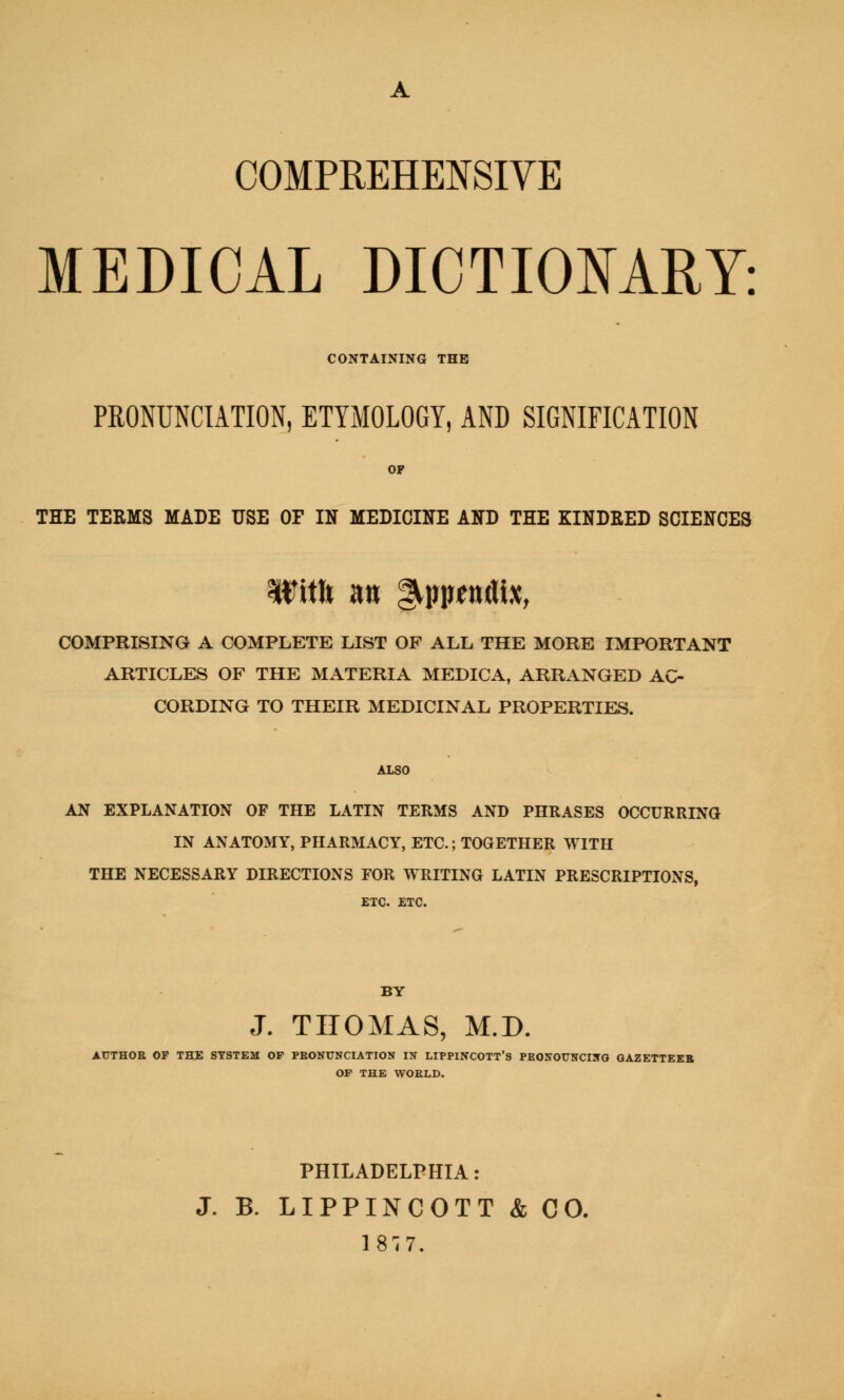 COMPREHENSIVE MEDICAL DICTIONARY: CONTAINING THE PRONUNCIATION, ETYMOLOGY, AND SIGNIFICATION OP THE TERMS MADE USE OF IN MEDICINE AND THE KINDRED SCIENCES Itfitft m ^pimittix, COMPRISING A COMPLETE LIST OF ALL THE MORE IMPORTANT ARTICLES OF THE MATERIA MEDICA, ARRANGED AC- CORDING TO THEIR MEDICINAL PROPERTIES. ALSO AN EXPLANATION OF THE LATIN TERMS AND PHRASES OCCURRING IN ANATOMY, PHARMACY, ETC.; TOGETHER WITH THE NECESSARY DIRECTIONS FOR WRITING LATIN PRESCRIPTIONS, ETC. ETC. BY J. THOMAS, M.D. AUTHOR OF THE SYSTEM OF PRONUNCIATION IN LIPPINCOTT'S PRONOUNCING GAZETTEER OF THE WORLD. PHILADELPHIA: J. B. LIPPINCOTT & CO. 1877.