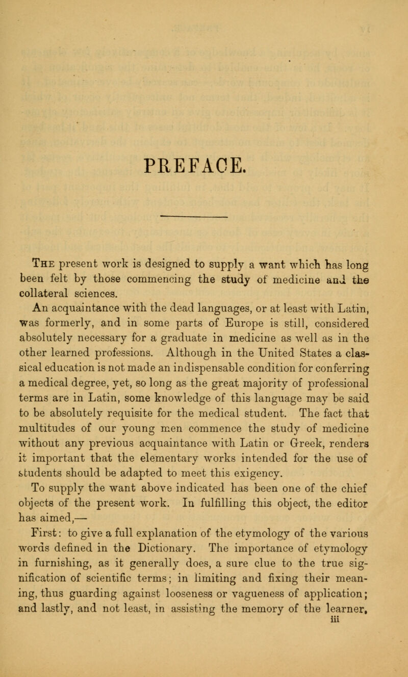 PREFACE. The present work is designed to supply a want which has long been felt by those commencing the study of medicine and the collateral sciences. An acquaintance with the dead languages, or at least with Latin, was formerly, and in some parts of Europe is still, considered absolutely necessary for a graduate in medicine as well as in the other learned professions. Although in the United States a clas- sical education is not made an indispensable condition for conferring a medical degree, yet, so long as the great majority of professional terms are in Latin, some knowledge of this language may be said to be absolutely requisite for the medical student. The fact that multitudes of our young men commence the study of medicine without any previous acquaintance with Latin or Greek, renders it important that the elementary wrorks intended for the use of students should be adapted to meet this exigency. To supply the want above indicated has been one of the chief objects of the present work. In fulfilling this object, the editor has aimed,— First: to give a full explanation of the etymology of the various words defined in the Dictionary. The importance of etymology in furnishing, as it generally does, a sure clue to the true sig- nification of scientific terms; in limiting and fixing their mean- ing, thus guarding against looseness or vagueness of application; and lastly, and not least, in assisting the memory of the learner,