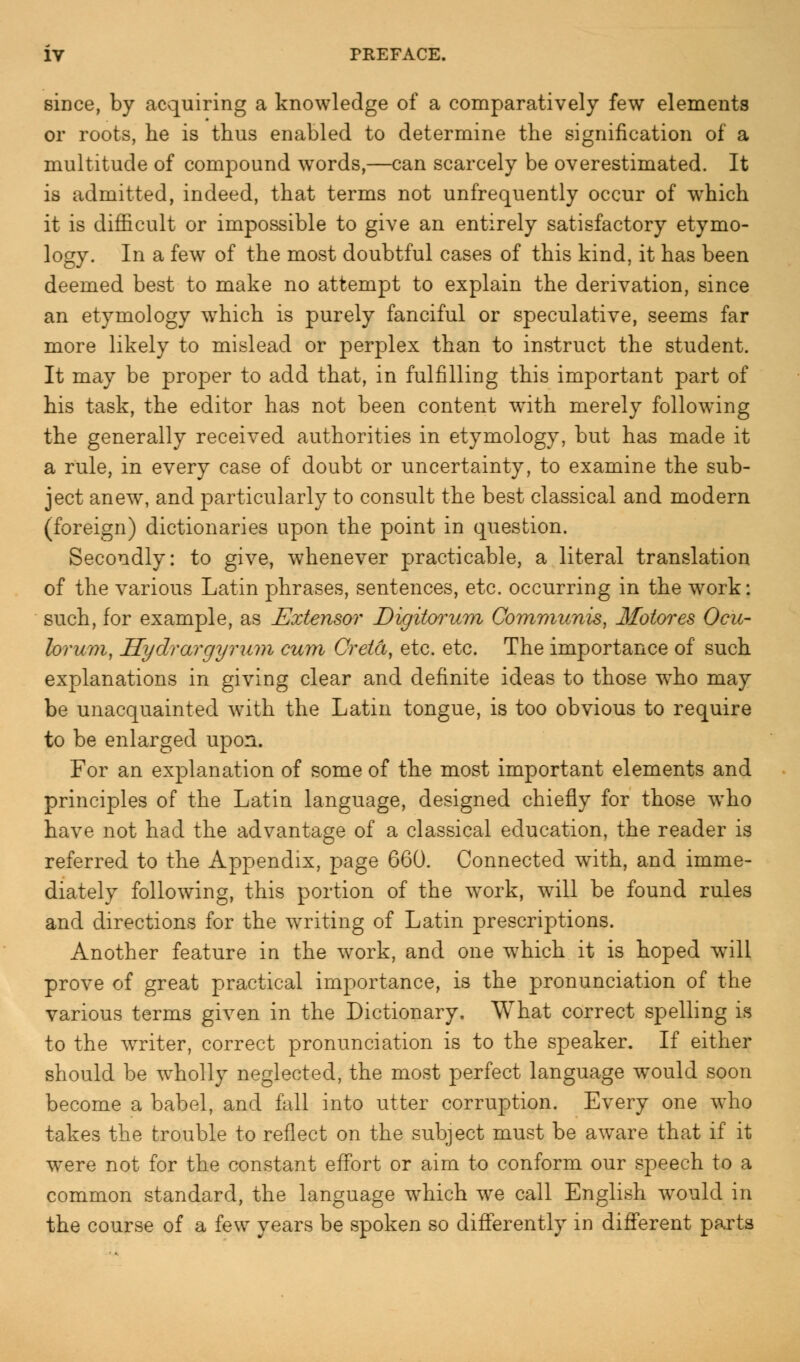 since, by acquiring a knowledge of a comparatively few elements or roots, he is thus enabled to determine the signification of a multitude of compound words,—can scarcely be overestimated. It is admitted, indeed, that terms not unfrequently occur of which it is difficult or impossible to give an entirely satisfactory etymo- logy. In a few of the most doubtful cases of this kind, it has been deemed best to make no attempt to explain the derivation, since an etymology which is purely fanciful or speculative, seems far more likely to mislead or perplex than to instruct the student. It may be proper to add that, in fulfilling this important part of his task, the editor has not been content with merely following the generally received authorities in etymology, but has made it a rule, in every case of doubt or uncertainty, to examine the sub- ject anew, and particularly to consult the best classical and modern (foreign) dictionaries upon the point in question. Secondly: to give, whenever practicable, a literal translation of the various Latin phrases, sentences, etc. occurring in the work: such, for example, as Extensor Digitorum Communis, Motores Ocu- lorum, Hydrargyrum cum Greta, etc. etc. The importance of such explanations in giving clear and definite ideas to those who may be unacquainted with the Latin tongue, is too obvious to require to be enlarged upon. For an explanation of some of the most important elements and principles of the Latin language, designed chiefly for those who have not had the advantage of a classical education, the reader is referred to the Appendix, page 660. Connected with, and imme- diately following, this portion of the work, will be found rules and directions for the waiting of Latin prescriptions. Another feature in the work, and one which it is hoped will prove of great practical importance, is the pronunciation of the various terms given in the Dictionary. What correct spelling is to the writer, correct pronunciation is to the speaker. If either should be wholly neglected, the most perfect language would soon become a babel, and fall into utter corruption. Every one who takes the trouble to reflect on the subject must be aware that if it were not for the constant effort or aim to conform our speech to a common standard, the language which we call English would in the course of a few years be spoken so differently in different parts