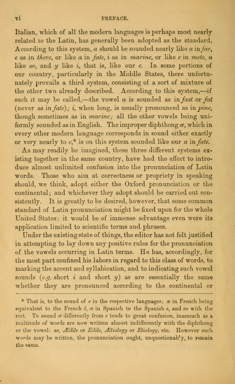 Italian, which of all the modern languages is perhaps most nearly related to the Latin, has generally been adopted as the standard. According to this system, a should be sounded nearly like a in/a?*, e as in there, or like a in fate, i as in marine, or like e in mete, u like oo, and y like iy that is, like our e. In some portions of our country, particularly in the Middle States, there unfortu- nately prevails a third system, consisting of a sort of mixture of the other two already described. According to this system,—if such it may be called,—the vowel a is sounded as in fast or fat (never as in fate); i, when long, is usually pronounced as in pine, though sometimes as in marine; all the other vowels being uni- formly sounded as in English. The improper diphthong oe, which in every other modern language corresponds in sound either exactly or very nearly to e* is on this system sounded like our a in fate. As may readily be imagined, these three different systems ex- isting together in the same country, have had the effect to intro- duce almost unlimited confusion into the pronunciation of Latin words. Those wrho aim at correctness or propriety in speaking should, wre think, adopt either the Oxford pronunciation or the continental; and whichever they adopt should be carried out con- sistently. It is greatly to be desired, however, that some common standard of Latin pronunciation might be fixed upon for the whole United States: it would be of immense advantage even were its application limited to scientific terms and phrases. Under the existing state of things, the editor has not felt justified in attempting to lay down any positive rules for the pronunciation of the vowels occurring in Latin terms. He has, accordingly, for the most part confined his labors in regard to this class of words, to marking the accent and syllabication, and to indicating such vowel sounds {e.g. short i and short y) as are essentially the same whether they are pronounced according to the continental or * That is, to the sound of e in the respective languages; ce in French heing equivalent to the French e, ce in Spanish to the Spanish e, and so with the rest. To sound ce differently from e tends to great confusion, inasmuch as a multitude of words are now written almost indifferently with the diphthong or the vowel: as, jEdile or Udile, JEtiology or Etiology, etc. However such words may be written, the pronunciation ought, unquestionaVy, to remain the same.