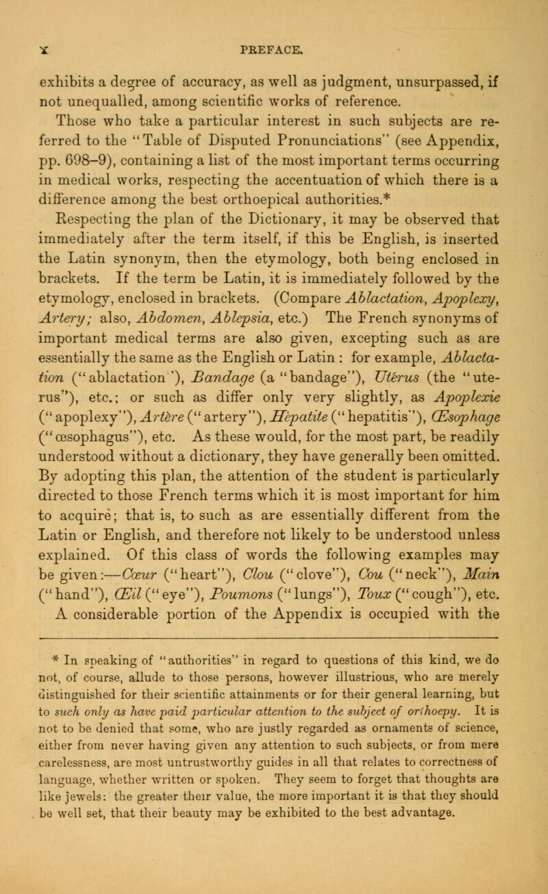 exhibits a degree of accuracy, as well as judgment, unsurpassed, if not unequalled, among scientific works of reference. Those who take a particular interest in such subjects are re- ferred to the Table of Disputed Pronunciations (see Appendix, pp. 698-9), containing a list of the most important terms occurring in medical works, respecting the accentuation of which there is a difference among the best orthoepical authorities.* Respecting the plan of the Dictionary, it may be observed that immediately after the term itself, if this be English, is inserted the Latin synonym, then the etymology, both being enclosed in brackets. If the term be Latin, it is immediately followed by the etymology, enclosed in brackets. (Compare Ablactation, Apoplexy, Artery; also, Abdomen, Ablepsia, etc.) The French synonyms of important medical terms are also given, excepting such as are essentially the same as the English or Latin : for example, Ablacta- tion (ablactation'), Bandage (a bandage), Uterus (the ute- rus?>), etc.; or such as differ only very slightly, as Apoplexie ( apoplexy), Artere ( artery), Hepatite (hepatitis), CEsophage ( oesophagus), etc. As these would, for the most part, be readily understood without a dictionary, they have generally been omitted. By adopting this plan, the attention of the student is particularly directed to those French terms which it is most important for him to acquire; that is, to such as are essentially different from the Latin or English, and therefore not likely to be understood unless explained. Of this class of words the following examples may be given:—Coeur (heart), Clou (clove), Cou (neck), Main (hand), GEW(eye), Poumons (lungs), Toux ( cough), etc. A considerable portion of the Appendix is occupied with the * In speaking of authorities in regard to questions of this kind, we do not, of course, allude to those persons, however illustrious, who are merely distinguished for their scientific attainments or for their general learning, but to such only as have paid particular attention to the subject of orthoepy. It is not to be denied that some, who are justly regarded as ornaments of science, either from never having given any attention to such subjects, or from mere carelessness, are most untrustworthy guides in all that relates to correctness of language, whether written or spoken. They seem to forget that thoughts are like jewels: the greater their value, the more important it is that they should be well set, that their beauty may be exhibited to the best advantage.