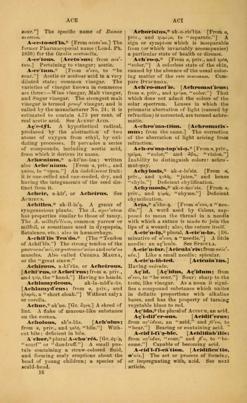 aour.] The specific name of Hum ex ftr( t<X<l. A-ee-to-sel'la.* [From accto'sa.] The former Pharmacopceial name (Lend. Ph. 183ff) for the Ox<</ix aeel&bella. A-ce'fou«*. [Aoeto'*us: from ace'- tu»t.] Pertaining to vinegar; acetic. A-ce'tiim.i; [From a'eeo, to be sour.] Acetic or acetous acid in a very diluted state; common vinegar. The varieties of vinegar known in commerce are three:—Wine vinegar, Malt vinegar, and Sugar vinegar. The strongest malt vinegar is termed proof vinegar, and is called by the manufacturer Xo. 24; it is estimated to contain 4.73 per cent, of real acetic acid. See Acetic Acid. A^V-tyl. A hypothetical radical, produced by the abstraction of two atoms of oxygen from ethyl, by oxi- dating processes. It pervades a series of compounds, including acetic acid, from which it derives its name. Achseiiiuiii,* a-ke'ne-um; written also Ache'iiiiim. [From a, priv., and Xaivw, to open.] An hulchiscent fruit: it is one-celled and one-seeded, dry, and having the integuments of the seed dis- tinct from it. Aclieir, a-klr', or Acheirus. See Achirts. Achillea* ak-il-le'a. A genus of syngenesious plants. The A. ayer'atum has properties similar to those of tansy. The A. millefo'lium, common yarrow or milfoil, is sometimes used in dyspepsia, flatulence, etc.: also in hemorrhage. A-efcil'lii Ten'do.* (The Tendon of Achil'les.) The strong tendon of the yaxtrocne'nn'i, or gtistrocne'iniu* and xo/se'us muscles. Also called Chorda Magna, or the great sinew. Acliirous, a-kl'rus, or Acheirous. [Achi'rus, orAehei'rus; from a. priv., and \np, the  hand.] Having no hands. Achlaniydeoas, ak-la-mid'e-us. [Aclilamyd'eus: from a, priv., and xXa/zu?, a  short cloak.] Without calyx or corolla. Aclme,* ak'ne. [Gr. oVi.] A shred of lint. A flake of mucous-like substance on the cornea. Acnolons, ak'o-lus. [Ach'olns; from a, priv., and ^0X17, bile.] With- out bile : deficient in bile. A'chor,*pluralA-eho'res. [Gr.dx'p, scurf or dandruff.] A small pus- tule containing a straw-colored fluid, and forming scaly eruptions about the head of young children; a species of scald-head. 16 Aciioristns* ak-o-ris'tiis. [From a, priv., and Jtfwpt^tt, to separate.] A sign or symptom which is inseparable from (or which invariably accompanies) a particular state of health or disease. Ach'ro-a.:i [From u, priv., and \p6af color.] A colorless state of the skin, caused by the absence of the usual color- ing matter of the rete mucosum. Com- pare Dyschroa. Acti'ro-mat'ic. [Achroniat'iens; from a. priv., and w^pa, color.] That which does not admit the colors of the solar spectrum. Lenses in which the prismatic aberration of light (caused by refraetion) is corrected, are termed achro- matic. A-etiro'ma-tism. [Achromatis- nuis; from the same.] The correction of the aberration of light arising from refraction. A-eh-ro ina-top'si-a.* [From ft, priv., Xowpa, color. and oipn, vision.] Inability to distinguish colors: achro'- mat >psy. Acnylosis,* ak-e-lo'sis. [From a, priv., and XX<%, juice, and hence chyle.] Deficient ebylification. Achyniosis.* ak-e-mo'sis. [From a, priv., and X'^oq, chyme.] Deficient chy notification. Aeia,* a'she-a. [From ci'cus, a  nee- dle.] A word used by Celsus, sup- posed to mean the thread in a needle with which a suture is made to join the lips of a wound; also, the suture itself. A-cic'u-la,* plural, A-cic'n-Ue. [Di- minutive of dens, a needle.] A little needle: an ac'icule. See Spicula. A-cic'n-lar. [Aeienla'ris: from aclc'~ ula.] Like a small needle: spicular. A-cic'u-la-ted. [Acicnla'ttis.] Having ac ieulsr. Ae'id. [Ae'idus, A^'idnm: from a'ceo, to be sour.] Sour; sharp to the taste, like vinegar. As a noun it signi- fies a compound substance which unites in definite proportions with alkaline bases, and has the property of turning vegetable blues to red. A^'idayHhe plural of Actoum, an acid. AcxI-dif'er-ous. [Acidif'erus; from ar'idum, an acid, and ft'ro, to bear.] Bearing or containing acid. A-cid I-fi'a-ble. [Acidifiab'ilis: from <if/idus, sour, and fi'o, to be- come.] Capable of becoming acid. A-cUTI-fi-ca'tion. [Acidifica'tio, ©';</*.] The act or process of forming, or impregnating with, acid. See next article.