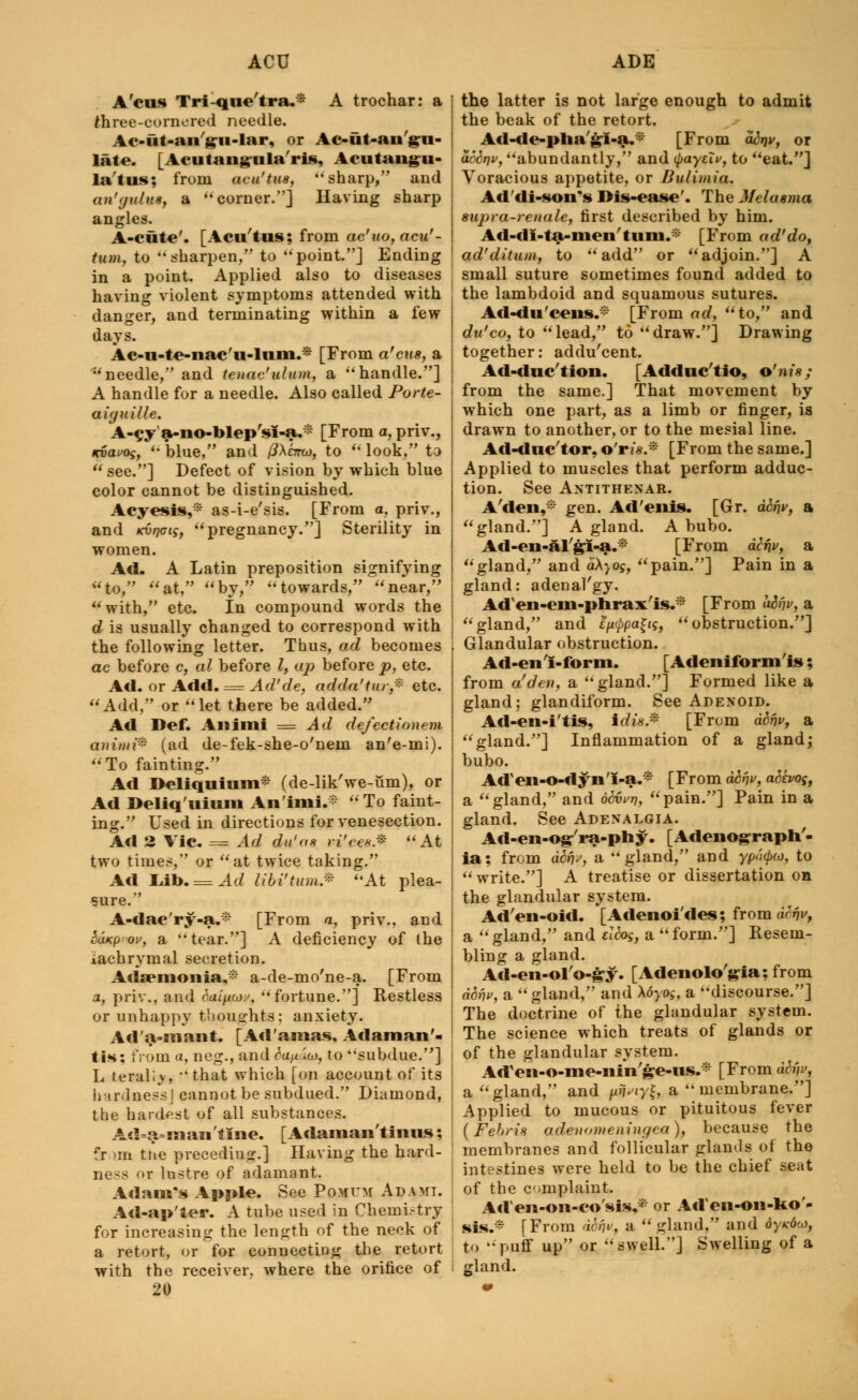 Ac us Tri-qne'tra.* A trochar: a three-cornered needle. Ac-ut-an yu-lar. or Ac-fit-an :n- late. [Acutangula'ris, Acutangu- latus: from aeu'tus, sharp, and an'yulus, a corner.] Having sharp angles. A-cute'. [Acu'tus; from ac'uo,acu'- tum, to sharpen, to point.] Ending in a point. Applied also to diseases having violent symptoms attended with danger, and terminating within a few days. Ac-u-te-nac'u-lnm.* [From a'ens, a needle, and tenaculum, a handle.] A handle for a needle. Also called Porte- aiyuille. A-cya-no-blep'sI-a.* [From a, priv., Kvavoq,  blue, and /JActtoj, to u look, to see.] Defect of vision by which blue color cannot be distinguished. Acyesis,* as-i-e'sis. [From a, priv., and Kvrjaig, pregnancy.] Sterility in women. Ad. A Latin preposition signifying to, at, by, towards, near, with, etc. In compound words the d is usually changed to correspond with the following letter. Thus, ad becomes ac before c, al before I, up before p, etc. Ad. or Add. = Ad'de, adda'tur* etc. Add, or let there be added. Ad Def. Animi = Ad de/ectionem animi* (ad de-fek-she-o'nein an'e-mi). To fainting. Ad Deliquium* (de-lik'we-um), or Ad Deliq'uium Animi.* To faint- ing. Used in directions for venesection. Ad 2 Vic. = Ad du'as vi'ce** At two times, or at twice taking. Ad liib. = Ad libi'tum* At plea- sure. A-dac'ry-a.* [From a, priv., and SuKpou, a tear.] A deficiency of the iachrymal secretion. Adaemonia,* a-de-mo'ne-a. [From a, priv., and dai(jioj>>, fortune.] Restless or unhappy thoughts; anxiety. Ad'a-mant. [Ad'amas, Adaman'- tis: iVoina, neg., and&i/^w, to subdue.] L terallv, that which [on account of its hardness J cannot be subdued. Diamond, the hardest of all substances. Ad=a=sn an 'tine. [ Adaman'tinus; fr >m the precediug.] Having the hard- ness or lustre of adamant. Adam's Apple. See Pomum Ad ami. Ad-ap'ler. A tube used in Chemistry for increasing the length of the neck of a retort, or for connecting the retort with the receiver, where the orifice of 20 the latter is not large enough to admit the beak of the retort. Ad-de-pha jii-s.i. [From ddrjv, or abbr\v, abundantly, and tyaytlv, to eat.] Voracious appetite, or Bulimia. Ad'di-son's Dis-ease'. The Melasma supra-renale, first described by him. Ad-di-ta-men tuin. [From ad'do, ad'ditum, to add or adjoin.] A small suture sometimes found added to the lambdoid and squamous sutures. Ad-du'ceiis.-i:' [From ad, to, and du'co, to lead, to draw.] Drawing together: addu'eent. Ad-duc'tion. [Adduc'tio, o'nis; from the same.] That movement by which one part, as a limb or finger, is drawn to another, or to the mesial line. Ad-duc'tor. o'r?'«.* [From the same.] Applied to muscles that perform adduc- tion. See Antithenar. A'den,* gen. Ad'enis. [Gr. abr\v, a gland.] A gland. A bubo. Ad-en-al'&I-a.* [From dlr\v, a gland, and d\yog, pain.] Pain in a gland: adenal'gy. Adxen-em-pnrax'is.* [From a&rjv, a gland, and e^pa^ig, obstruction.] Glandular obstruction. Ad-en'I-form. [Adeniform'is; from a!den, a gland.] Formed like a gland; glandiform. See Adenoid. Ad-en-i'tis, irfts.* [From difjv, a gland.] Inflammation of a gland; bubo. Aden-o-dyn'i-a.* [From difjv, aSho^, a gland, and d6vi>r}, pain.] Pain in a gland. See Adenalgia. Ad-en-og'ra-phy. [Adenograph'- ia; from dbr\j, a gland, and ypd<po}, to write.] A treatise or dissertation on the glandular system. Ad'en-oid. [Adenoi'des; from drrjv, a gland, and eldos, a form.] Resem- bling a gland. Ad-en-ol'o-£y. [Adenolo'gia; from ddrjv, a gland, and \6yos, a discourse.] The doctrine of the glandular system. The science which treats of glands or of the glandular system. Ad'en-o-me-nin'ge-ns.* [From dbn>, a gland, and pfwyl* a membrane.] Applied to mucous or pituitous fever (Febn's adenomeningea), because the membranes and follicular glamls of the intestines were held to be the chief seat of the complaint. Acien-011-co'sis,* or Ad'en-oii-Uo'- sis.* [From d6fjv, a gland, and dyxdto, to puff up or swell.] Swelling of a gland.