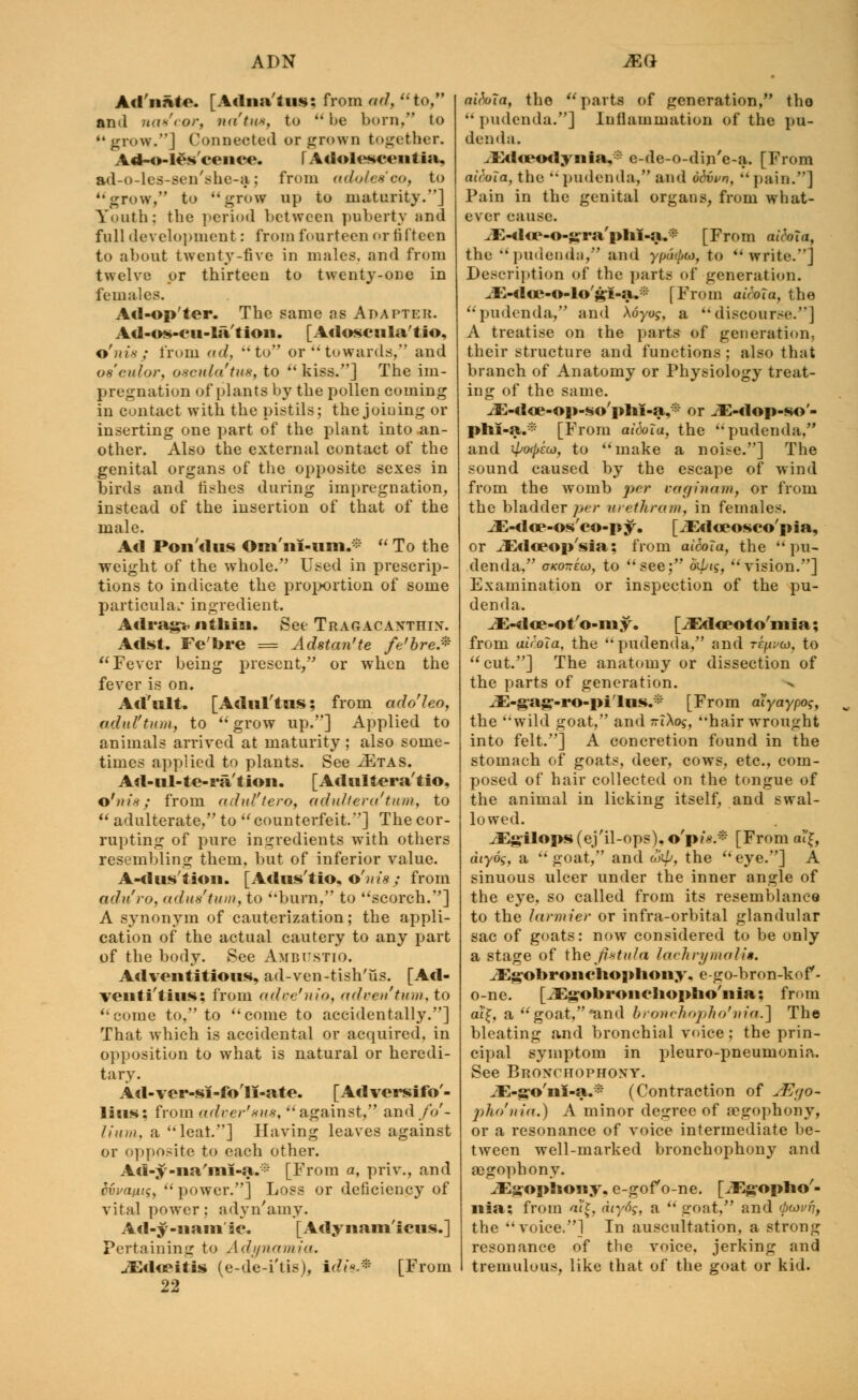 Ad'nate. [Adiia'tus; from <W, to, anil nas'cor, na'tu*, to  be born, to grow.] Connected or jjnuvn together. Ad-o-les'cence. FAdolescentia, ad-o-lcs-sen'she-a.; from adoles'eo, to grow, to grow up to maturity.] Youth: the period between puberty and fall development: from fourteen or fifteen to about twenty-five in males, and from twelve or thirteen to twenty-one in females. Ad-op'ter. The same as Adapter. Ad-os-cu-la'tion. [Adoscula'tio, o'nis; from ad, to or towards, and oe'eulor, oscula'tus, to  kiss.] The im- pregnation of plants by the pollen coming in contact with the pistils; the joining or inserting one part of the plant into an- other. Also the external contact of the genital organs of the opposite sexes in birds and fishes during impregnation, instead of the insertion of that of the male. Ad Pon'dus Om'ni-um.*  To the weight of the whole. Used in prescrip- tions to indicate the proportion of some particular ingredient. Adrag-Miiliiai. See Tragacanthin. Adst. Fe'bre = Adstan'te fe'bre.% Fever being present, or when the fever is on. Acl'ult. [Adul'tus; from adoleo, adul'txm, to grow up.] Applied to animals arrived at maturity ; also some- times applied to plants. See iETAS. Ad-ul-te-ra'tion. [Adultera'tio, o'nis; from adul'tero, adulter a'turn, to  adulterate, to  counterfeit.] The cor- rupting of pure ingredients with others resembling them, but of inferior value. A-dustion. [Adus'tio, o'nis; from adu'ro, adnstum, to burn, to scorch.] A synonym of cauterization; the appli- cation of the actual cautery to any part of the body. See Ambustio. Ad ven ti tious, ad-ven-tish'us. [ Ad - veiiti'tius: from adve'nio, adventum, to come to, to come to accidentally.] That which is accidental or acquired, in opposition to what is natural or heredi- tary. Ad-ver-si-fo'li-ate. [Adversifo'- lias: from adver'nus, against, and fo- lium, a leal.] Having leaves against or opposite to each other. Ad-y-na'im-a. • [From a, priv., and dvvant<;y  power.] Loss or deficiency of vital power : adyn'amy. Ad-y-nam ic. [Adynam'icus.] Pertaining to Adynamia. JEdoeitis (e-de-i'tis), irfw-* [From 22 aitoia, the parts of generation, tho  pudenda.] Inflammation of the pu- denda. .lid otodynia,1- e-de-o-din'e-a. [From aiVWa, the  pudenda, and odvvn, pain.] Pain in the genital organs, from what- ever cause. JE-do?-o-£rra'pliI-a.* [From aitohi, the pudenda, and ypm/>«, to write.] Description of the parts of generation. ^E-doe-o-lo'&i-a.* [From akbla, the pudenda, and Xoyug, a discourse.] A treatise on the parts of generation, their structure and functions; also that branch of Anatomy or Physiology treat- ing of the same. ^-doe-op-so'plii-a,* or vE-dop-so'- phi-a.* [From aifola, the pudenda, and ipwpkd, to make a noise.] The sound caused by the escape of wind from the womb per car/in am, or from the bladder per urethram, in females. .JE-do?-os'co-py. [iEdceosco'pia, or .dEdceop'sia; from ai6oTa, the pu- denda, oKoneoj, to see; oipig, vision.] Examination or inspection of the pu- denda. ^E-doe-ot'o-my. [JEdoeoto'mia; from air.oTa, the pudenda, and rr^w, to cut.] The anatomy or dissection of the parts of generation. iE-gag-ro-pi'lus.;: [From aiyaypog, the wild goat, and riXos, hair wrought into felt.] A concretion found in the stomach of goats, deer, cows, etc., com- posed of hair collected on the tongue of the animal in licking itself, and swal- lowed. iEg'ilops (ej'il-ops). o'p?*.* [From al'£, diyog, a goat, and wi//, the eye.] A sinuous ulcer under the inner angle of the eye, so called from its resemblance to the larmier or infra-orbital glandular sac of goats: now considered to be only a stage of the fit-tufa lachrymal-is. iEgobronclioplioiiy, e-go-bron-kof- o-ne. [JlSgobroiiclioplio'iiia; from a?£, a goat,and bronchopho'tiia.] Tho bleating and bronchial voice; the prin- cipal symptom in pleuro-pneumonia. See Bronchophony. iE-g-o'nl-a.* (Contraction of jEfjo- pho'nia.) A minor degree of a?gophony, or a resonance of voice intermediate be- tween well-marked bronchophony and aegophony. iEgophowy, e-gof o-ne. [iEgopho'- nia; from at'£, diyo$, a  goat, and (boivft, the  voice*] In auscultation, a strong resonance of the voice, jerking and tremulous, like that of the goat or kid.