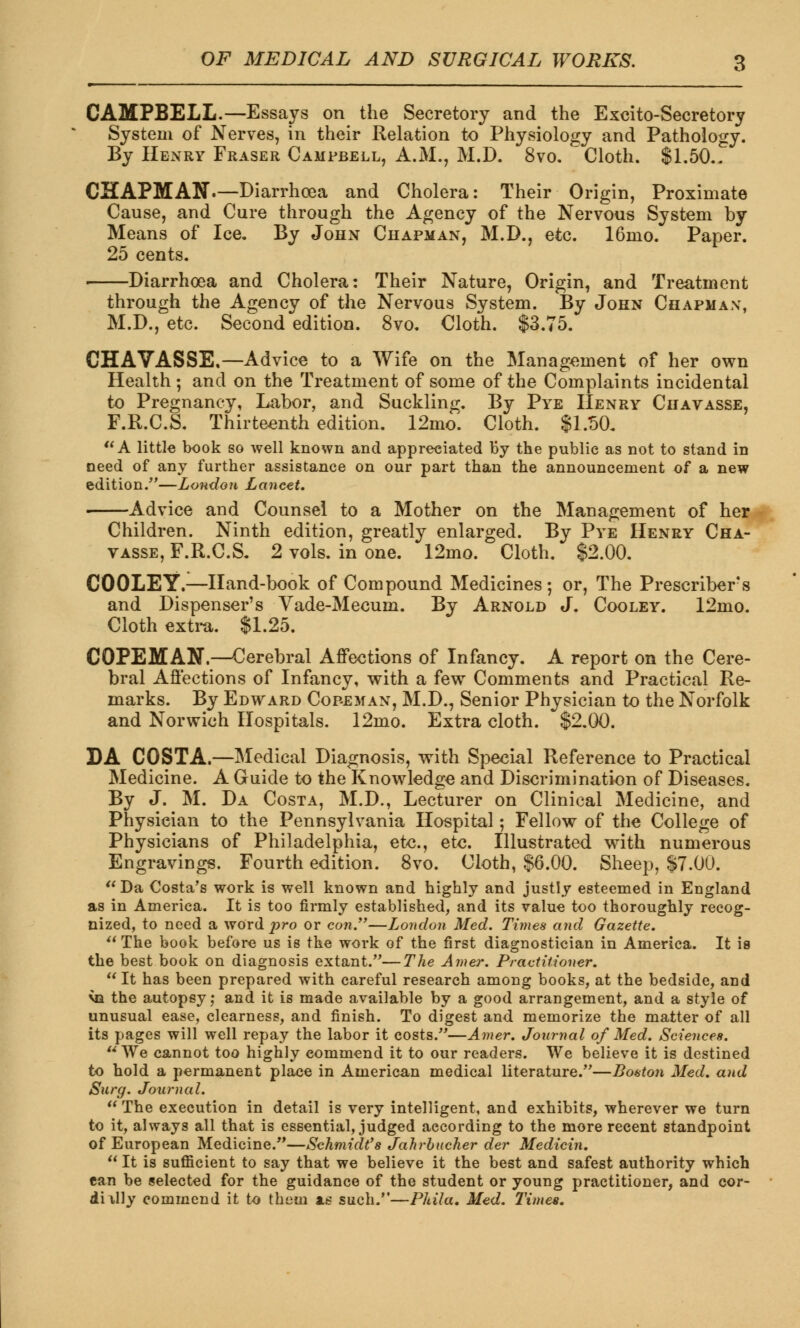 CAMPBELL.—Essays on the Secretory and the Excito-Secretory System of Nerves, in their Relation to Physiology and Pathology. By Henry Fraser Campbell, A.M., M.D. 8vo. Cloth. $1.50.. CHAPMAN.—Diarrhoea and Cholera: Their Origin, Proximate Cause, and Cure through the Agency of the Nervous System by Means of Ice. By John Chapman, M.D., etc. 16mo. Paper. 25 cents. Diarrhoea and Cholera: Their Nature, Origin, and Treatment through the Agency of the Nervous System. By John Chapman, M.D., etc. Second edition. 8vo. Cloth. $3.75. CHAVASSE.—Advice to a Wife on the Management of her own Health ; and on the Treatment of some of the Complaints incidental to Pregnancy, Labor, and Suckling. By Pye Henry Chavasse, F.R.C.S. Thirteenth edition. 12mo. Cloth. $1.50. A little book so well known and appreciated by the public as not to stand in need of any further assistance on our part than the announcement of a new edition/'—London Lancet. Advice and Counsel to a Mother on the Management of her Children. Ninth edition, greatly enlarged. By Pye Henry Cha- vasse, F.R.C.S. 2 vols, in one. 12mo. Cloth. $2.00. CO OLE Y.—Hand-book of Compound Medicines ; or, The Prescribed s and Dispenser's Vade-Mecum. By Arnold J. Coo ley. 12mo. Cloth extra. $1.25. COPEMAN.—Cerebral Affections of Infancy. A report on the Cere- bral Affections of Infancy, with a few Comments and Practical Re- marks. By Edward Copeman, M.D., Senior Physician to the Norfolk and Norwich Hospitals. 12mo. Extra cloth. $2.00. DA COSTA.—Medical Diagnosis, with Special Reference to Practical Medicine. A Guide to the Knowledge and Discrimination of Diseases. By J. M. Da Costa, M.D., Lecturer on Clinical Medicine, and Physician to the Pennsylvania Hospital; Fellow of the College of Physicians of Philadelphia, etc., etc. Illustrated with numerous Engravings. Fourth edition. 8vo. Cloth, §6.00. Sheep, $7.00.  Da Costa's work is well known and highly and justly esteemed in England as in America. It is too firmly established, and its value too thoroughly recog- nized, to need a WordPro or con.—London Med. Times and Gazette.  The book before us is the work of the first diagnostician in America. It is the best book on diagnosis extant.—The Amer. Practitioner.  It has been prepared with careful research among books, at the bedside, and via the autopsy; and it is made available by a good arrangement, and a style of unusual ease, clearness, and finish. To digest and memorize the matter of all its pages will well repay the labor it costs.—Amer. Journal of Med. Sciences.  We cannot too highly commend it to our readers. We believe it is destined to hold a permanent place in American medical literature.—Boston Med. and Surg. Journal. The execution in detail is very intelligent, and exhibits, wherever we turn to it, always all that is essential, judged according to the more recent standpoint of European Medicine.—Schmidt's Jahrbucher der Medicin.  It is sufficient to say that we believe it the best and safest authority which tan be selected for the guidance of the student or young practitioner, and cor- diilly commend it to them xs such.—Phila. Med. Times.