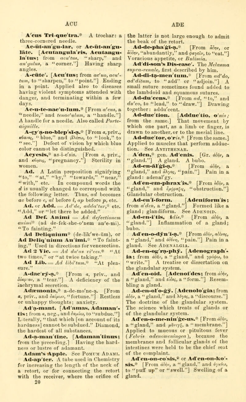A'cus Tri-que'tra.* A trochar: a three-cornered needle. Ac-ut-an'gu-lar, or Ac-ut-an'g-u- late. [Acutang'ula'ris, Aeutangu- la'tus; from acu'tus, sharp, and an'(julu8, a corner.] Having sharp angles. A-cfite'. [Acu'tus; from ac'uo,acu'- tum, to sharpen, to point.] Ending in a point. Applied also to diseases having violent symptoms attended with danger, and terminating within a few days. Ac-u-te-iiac'u-lum.* [From a'cus, a tf< needle, and tenaculum, a handle.] A handle for a needle. Also called Porte- aiyuille. A-cy'a-uo-blep'si-a.* [From a, priv., Kvauog,  blue, and /JActw, to  look, to  see.] Defect of vision by which bluo color cannot be distinguished. Acyesis,* as-i-e'sis. [From a, priv., and ta'iricii, pregnancy.] Sterility in women. Ad. A Latin preposition signifying to, at, by, towards, near, with, etc. In compound words the d is usually changed to correspond with the following letter. Thus, ad becomes ac before c, al before I, ap before p, etc. Ad. or Add. = Ad'de, adda'tur* etc. Add, or let there be added. Ad Def. Auimi = Ad defectionem animi* (ad de-fek-she-o'nem an'e-mi). To fainting. Ad Deliquium* (de-lik'we-um), or Ad Deliq'uium An'imi.* To faint- ing. Used in directions for venesection. Ad 2 Vic. = Ad du'as vi'ces.* At two times, or at twice taking. Ad lib. = Ad libi'tum.* At plea- sure. A-dac'ry-a.* [From a, priv., and Sdxpiov, a. tear.] A deficiency of the iachrymal secretion. AdaMnonia,* a-de-mo'ne-a. [From a, priv., and tiaipuv, fortune.] Restless or unhappy thoughts; anxiety. Ad'a-mant. [Ad'ainas. Adaman'- tis; from a, neg., and <5u/<aw, to subdue.] Literally, that which [on account of its hardness] cannot be subdued. Diamond, the hardest of all substances. Ad-a-man'tine. [ Adaman'tinus; from the preceding.] Having the hard- ness or lustre of adamant. Adam's Apple. See Pomum Adami. Ad-ap'ter. A tube used in Chemistry for increasing the length of the neck of a retort, or for connecting the retort with the receiver, where the orifice of 20 the latter is not large enough to admit the beak of the retort. Ad-de-pbagi-a. [From a^v, or aofav, abundantly, and ipaytXv, to eat.] Voracious appetite, or Bulimia. Ad'di»son's Dis-ease'. The 3felasma aupra-renale, first described by him. Ad-di-ta-men turn. [From ad'do, ad'ditum, to add or adjoin.] A small suture sometimes found added to the lambdoid and squamous sutures. Ad-du'cens.* [From ad, to, and du'co, to lead, to draw.] Drawing together: addu'eent. Ad-duc'tiou. [Addactio. o'ms; from the same.] That movement by which one part, as a limb or finger, is drawn to another, or to the mesial line. Ad-duc'tor, o'r/s.* [From the same.] Applied to muscles that perform adduc- tion. See Antithenar. A'den,* gen. Ad'euis. [Gr. d6ijv, a gland.] A gland. A bubo. Ad-en-al'g*I-a.* [From dSf/v, a gland, and oikyos, pain.] Pain in a gland: adenal'gy. Ad'en-em-pnrax'is.* [From abr\v, a gland, and t^ppa^is, obstruction.] Glandular obstruction. Ad-en'i-form. [Adeniform'is; from a'den, a gland.] Formed like a gland; glandiform. See Adenoid. Ad-eu-i'tis, %dis.* [From dirjv, a gland.] Inflammation of a gland; bubo. Ad'eu-o-dyn'I-av*' [From dd>v>, aSevos, a gland, and dSvvrj, pain.] Pain in a gland. See Adenalgia. Ad-eu-og'ra-ph$r. [Adenograph'- ia; from d^, a gland, and ypdcbw, to write.] A treatise or dissertation on the glandular system. Ad'en-oid. [Adcnoi'des; from defy, a gland, and eidos, a form.] Resem- bling a gland. Ad-en-ol'o-gy. [Adenolo'gia; from ddf\v, a gland, and A<5yoj, a discourse.] The doctrine of the glandular system. The science which treats of glands or of the glandular system. Ad'en-o-me-niu'ge-us.* [From d8fjv, a gland, and /^lyf, a membrane.] Applied to mucous or pituitous fever {Febris adenomeninqea), because the membranes and follicular glands ol the intestines were held to be the chief seat of the complaint. Adeu-on-co'sis,* or Adcn-oii-lco'- SlSL* [From d()r\v, a gland, and dyxoco, to puff up or swell.] Swelling of a gland.