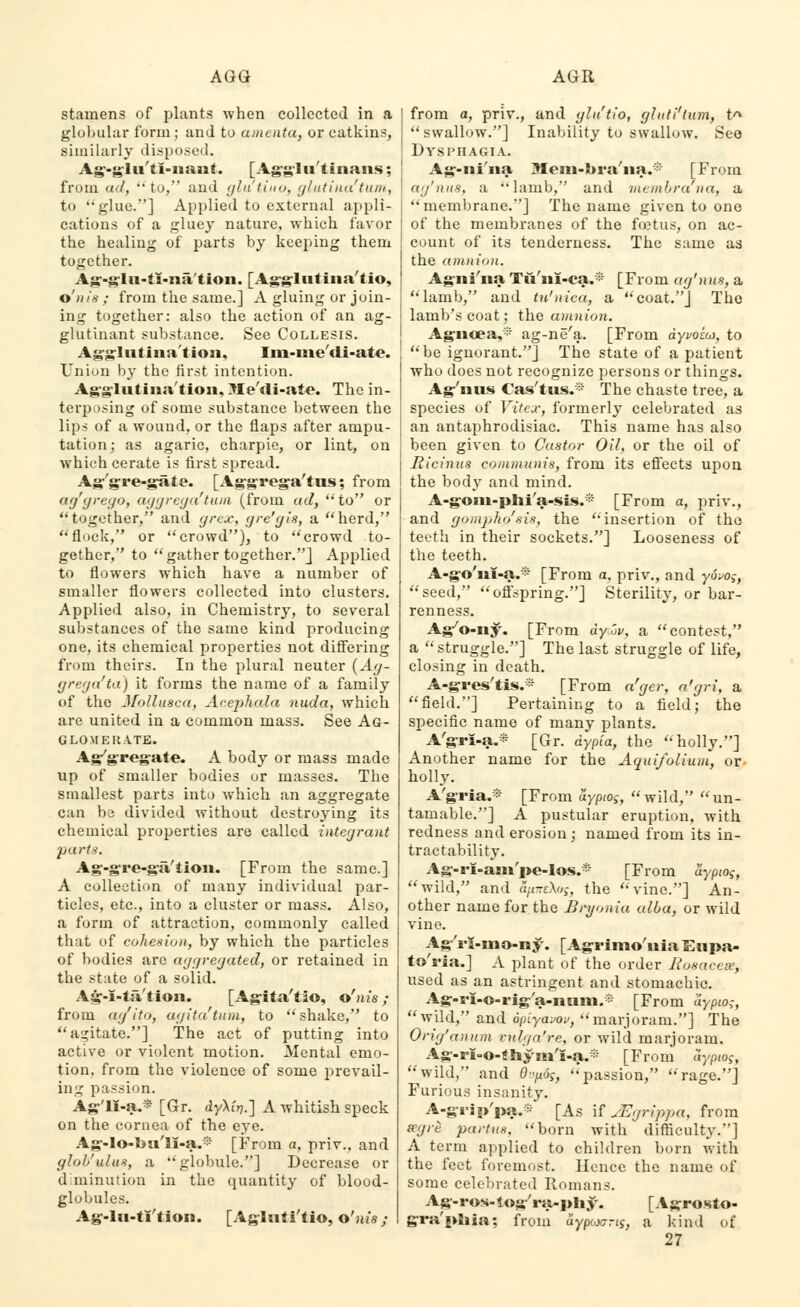 stamens of plants when collected in a globular form ; and to amenta, or catkins, similarly disposed. Ag-glu'tl-nant. [Agglu'tinans; from ad, to, and glu'tiuo, glutinaftum, to glue.] Applied to external appli- cations of a gluey nature, which favor the healing of parts by keeping them together. Ag-glu-ti-na/tion. [Agglutina'tio, o'nt's ; from the same.] A gluing or join- ing together: also the action of an ag- glutinant substance. See Collesis. Agglutination, Im-me'di-ate. Union by the first intention. Agglutination, Jle'tli-ate. The in- terposing of some substance between the lips of a wound, or the flaps after ampu- tation; as agaric, charpie, or lint, on which cerate is first spread. Ag'gre-gate. [Aggrega'tus; from ayyre9°> aggregatum (from ad, 'Ho or together, and grcx, gre'gis, a herd, flock, or crowd), to crowd to- gether, to gather together.] Applied to flowers which have a number of smaller flowers collected into clusters. Applied also, in Chemistry, to several substances of the same kind producing one, its chemical properties not differing from theirs. In the plural neuter (Ag- grega'ta) it forms the name of a family of the Mollusca, Acephala nuda, which are united in a common mass. See Ag- glomerate. Agygregaie. A body or mass made up of smaller bodies or masses. The smallest parts into which an aggregate can be divided without destroying its chemical properties are called integrant parts. Ag-gre-ga'iion. [From the same.] A collection of many individual par- ticles, etc., into a cluster or mass. Also, a form of attraction, commonly called that of cohesion, by which the particles of bodies are aggregated, or retained in the state of a solid. Ag-i-ia'tion. [Agita'tio, o'nis ; from ag'ito, agita'tum, to shake, to agitate.] The act of putting into active or violent motion. Mental emo- tion, from the violence of some prevail- ing passion. Ag'li-a.* [Gr. dy\in.~\ A whitish speck on the cornea of the eye. Ag-Io-l*u'H-a.:;:* [From a, priv.. and glol/ulus, a globule.] Decrease or diminution in the quantity of blood- globules. Ag-lu-tl'tion. [Agluti'tio, o'nis; from a, priv., and glu'tio, gluti'lum, t^ swallow.] Inability to swallow. Seo Dysphagia. Ag-ni'na Mem-bra'na.* [From ag'iuis, ;i •'lamb, and membrana, a membrane.] The name given to one of the membranes of the foetus, on ac- count of its tenderness. The same as the amnion. Agni'na Tu'ni-ca.* [From ag'nus, a lamb, and tu'nica, a coat.] The lamb's coat; the amnion. Agnoea,* ag-ne'a. [From ayvozw, to be ignorant.] The state of a patient who does not recognize persons or things. Ag'nus Cas'tus.* The chaste tree, a species of Vitcx, formerly celebrated as an antaphrodisiac. This name has also been given to Castor Oil, or the oil of j Ricinus communis, from its effects upon | the body and mind. A-gom-phi'a-sis.* [From a, priv., and gompho'sis, the insertion of tho teeth in their sockets.] Looseness of the teeth. A-go'ni-a.* [From a, priv., and yovog, seed, offspring.] Sterility, or bar- renness. Agyo-ny. [From dyov, a contest, a struggle.] The last struggle of life, closing in death. A-gres'tis.* [From a'ger, a'gri, a field.] Pertaining to a field; the specific name of many plants. A'gri-a.* [Gr. dypia, the holly.] Another name for the Aquifolium, or holly. A'gria.* [From ayptog, wild, un- tamable.] A pustular eruption, with redness and erosion ; named from its in- tractability. Ag-rl-am'pe-los.* [From aypiog, wild, and h/zteAoj, the vine.] An- other name for the Bryonia alba, or wild vine. AgV5-mo-ny. [Agrimo'niaEupa- to'ria.] A plant of the order Boeacese, used as an astringent and stomachic. Ag-s'I-o-rig'a-num.* [From iiypio;, wild, and opiyavov, marjoram.] The Orig'anum vulga're, or wild marjoram. Ag-ri-o-thym'i-a.* [From aypiog, wild, and 0-^og, passion, rage.] Furious insanity. A-grip'pa.* [As if JEgrippa, from ecgre partus, born with difficulty.] A term applied to children born with the feet foremost. Hence the name of some celebrated Romans. Ag-ros-log'ra-phy. [ Agrosio- gra'phia; from aypcoang, a kind of