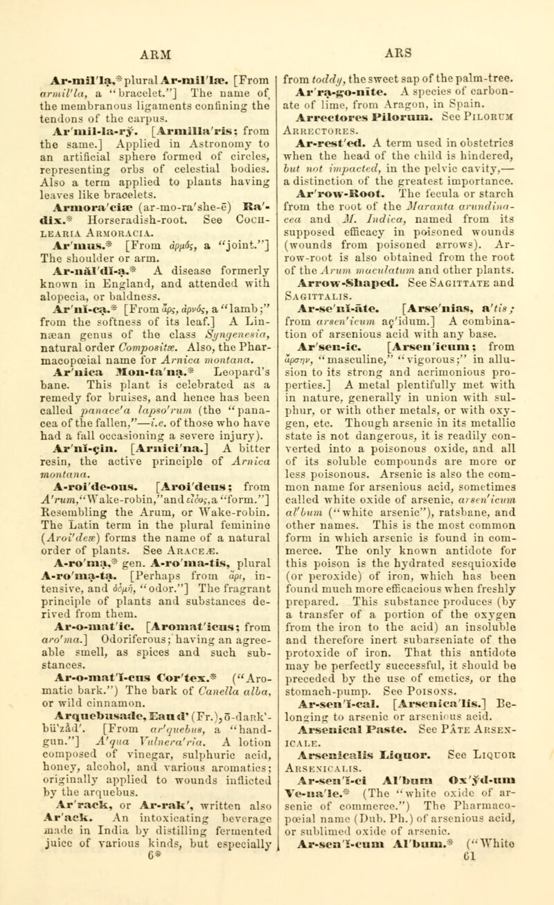 Ar-mil'la,-- plural Ar-niil'la?. [From armil'la, a bracelet.] The name of the membranous ligaments confining the tendons of the carpus. Ar'mil-la-ry. [Armilla'ris: from the same.] Applied in Astronomy to an artificial sphere formed of circles, representing orbs of celestial bodies. Also a term applied to plants having leaves like bracelets. Arniora'cia? (ar-mo-ra'she-e) Ra'- dix.* Horseradish-root. See Cocn- LEARIA Ar.MORACIA. Ar'iuus.* [From dp/*<5$, a joint.] The shoulder or arm. Ar-nal'di-a.* A disease formerly- known in England, and attended with alopecia, or baldness. Ar'ni-ca.* [From ap>-, dpv6$, a lamb;' from the softness of its leaf.] A Lin- n«an genus of the class Syngenesia, natural order Composite. Also, the Phar- macopceial name for Arnica montana. Ar'uica ^lon-ta'na.* Leopard's bane. This plant is celebrated as a remedy for bruises, and hence has been called panace'a lapso'runi (the ''pana- cea of the fallen,—i.e. of those who have had a fall occasioning a severe injury). Ar'nl-cln. [Arnici'na.] A bitter resin, the active principle of Arnica montana. A-roi'de-ous. [Aroi'deus; from A'rum,\Yake-robin,andacu>-,aform.] Resembling the Arum, or Wake-robin. The Latin term in the plural feminine (Aroi'dete) forms the name of a natural order of plants. See Arace.e. A-ro'ma.* gen. A-ro'ma-tLs, plural A-ro'ma-ta. [Perhaps from dpi, in- tensive, and ocp.fi, odor.] The fragrant principle of plants and substances de- rived from them. Ar-o-mat'ic. [Aromat'icus; from aro'ma.] Odoriferous; having an agree- able smell, as spices and such sub- stances. Ar-o-mat'I-cns Cor'tex.* (Aro- matic bark.) The bark of Canella alia, or wild cinnamon. Arquebusade,Eaud' (Fr.),o-dank'- bii'zad'. [From ar'quebua, a hand- gun.] A'qua Vulnera'ria. A lotion composed of vinegar, sulphuric acid, honey, alcohol, and various aromatics; originally applied to wounds inflicted by the arquebus. Arrack, or Ar-rak', written also Ar'ack. An intoxicating beverage made in India by distilling fermented juice of various kinds, but especially from toddy, the sweet sap of the palm-tree. Ar'ra-go-nite. A species of carbon- ate of lime, from Aragon. in Spain. Arrectores Piloruin. See Pilorujc Arrectores. Ar-rcst'ed. A term used in obstetrics when the head of the child is hindered, but not impacted, in the pelvic cavity,— a distinction of the greatest importance. Ar'row-Root. The fecula or starch from the root of the JIaranta arundina- cea and M. Indica, named from its supposed efficacy in poisoned wounds (wounds from poisoned arrows). Ar- row-root is also obtained from the root of the Arum xnaculatum and other plants. Arrow-Shaped. See Sagittate and Sagittalis. Ar-se'ni-ate. [Arse'nias, n'tis; from arscn'icum ac'idum.] A combina- tion of arsenious acid with any base. Ar'sen-ic. [Arsenicum; from ufjarjv, masculine, vigorous; in allu- sion to its strong and acrimonious pro- perties.] A metal plentifully met with in nature, generally in union with sul- phur, or with other metals, or with oxy- gen, etc. Though arsenic in its metallic state is not dangerous, it is readily con- verted into a poisonous oxide, and all of its soluble compounds are more or less poisonous. Arsenic is also the com- mon name for arsenious acid, sometimes called white oxide of arsenic. a> sai'icum al'bum (white arsenic), ratsbane, and other names. This is the most common form in which arsenic is found in com- merce. The only known antidote for this poison is the hydrated sesquioxide (or peroxide) of iron, which has been found much more efficacious when freshly prepared. This substance produces (by a transfer of a portion of the oxygen from the iron to the acid) an insoluble and therefore inert subarseniate of the protoxide of iron. That this antidote may be perfectly successful, it should be preceded by the use of emetics, or the stomach-pump. See Poisoxs. Ar-sen i-eal. [Arsenicalis.] Be- longing to arsenic or arsenious acid. Arsenical Paste. Sec Pate Arsex- icale. Arsenicalis Liquor. See Liquor Arsenic alis. Ar-sena-ci Al'bum Ox'yd-um Ve-na'le.* (The white oxide of ar- senic of commerce.) The Pharmaco- poeial name (Dub. Ph.) of arsenious acid, or sublimed oxide of arsenic. Ar-sesi'i-cum Al'bum.* (Whito