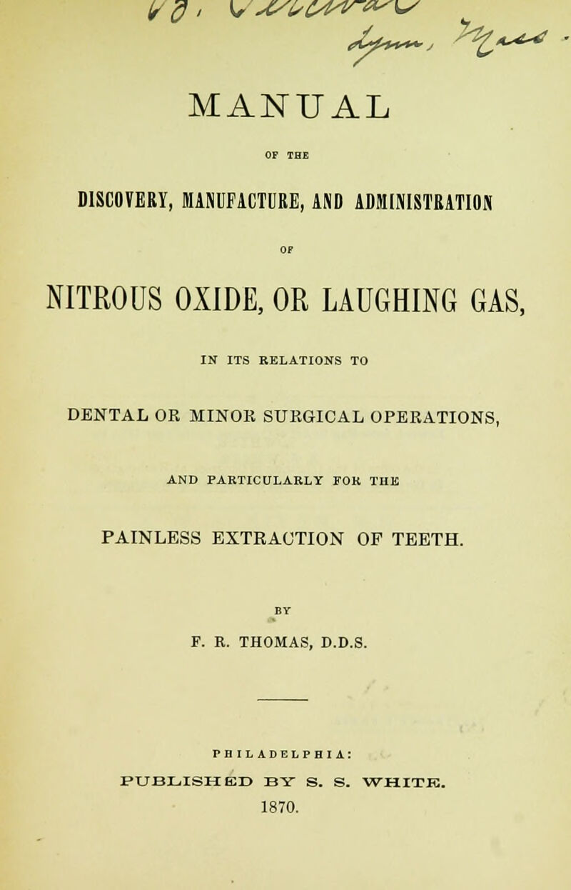 MANUAL DISCOVERY, MANUFACTURE, AND ADMINISTRATION OF NITROUS OXIDE, OR LAUGHING GAS, IN ITS RELATIONS TO DENTAL OR MINOR SURGICAL OPERATIONS, AND PARTICULARLY FOR THE PAINLESS EXTRACTION OP TEETH. BY F. R. THOMAS, D.D.S. PHILADELPHIA: PUBLISHED BY S. S. WHITE. 1870.