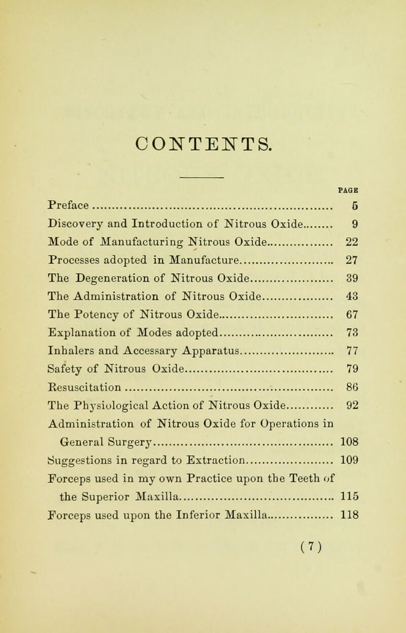 CONTENTS. PAGE Preface 5 Discovery and Introduction of Nitrous Oxide 9 Mode of Manufacturing Nitrous Oxide 22 Processes adopted in Manufacture 27 The Degeneration of Nitrous Oxide 39 The Administration of Nitrous Oxide 43 The Potency of Nitrous Oxide 67 Explanation of Modes adopted 73 Inhalers and Accessary Apparatus 77 Safety of Nitrous Oxide 79 Eesuscitation 86 The Physiological Action of Nitrous Oxide 92 Administration of Nitrous Oxide for Operations in General Surgery 108 Suggestions in regard to Extraction 109 Forceps used in my own Practice upon the Teeth of the Superior Maxilla 115 Forceps used upon the Inferior Maxilla 118