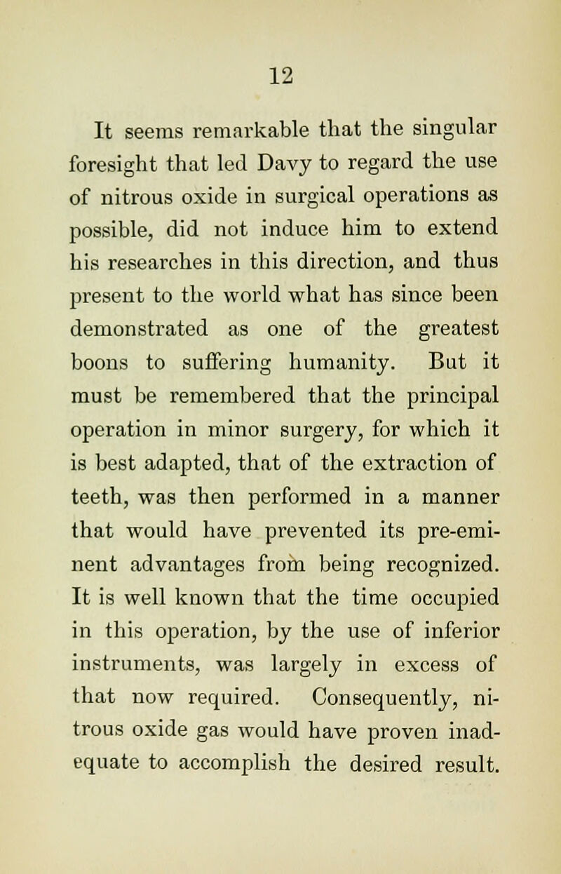 It seems remarkable that the singular foresight that led Davy to regard the use of nitrous oxide in surgical operations as possible, did not induce him to extend his researches in this direction, and thus present to the world what has since been demonstrated as one of the greatest boons to suffering humanity. But it must be remembered that the principal operation in minor surgery, for which it is best adapted, that of the extraction of teeth, was then performed in a manner that would have prevented its pre-emi- nent advantages from being recognized. It is well known that the time occupied in this operation, by the use of inferior instruments, was largely in excess of that now required. Consequently, ni- trous oxide gas would have proven inad- equate to accomplish the desired result.