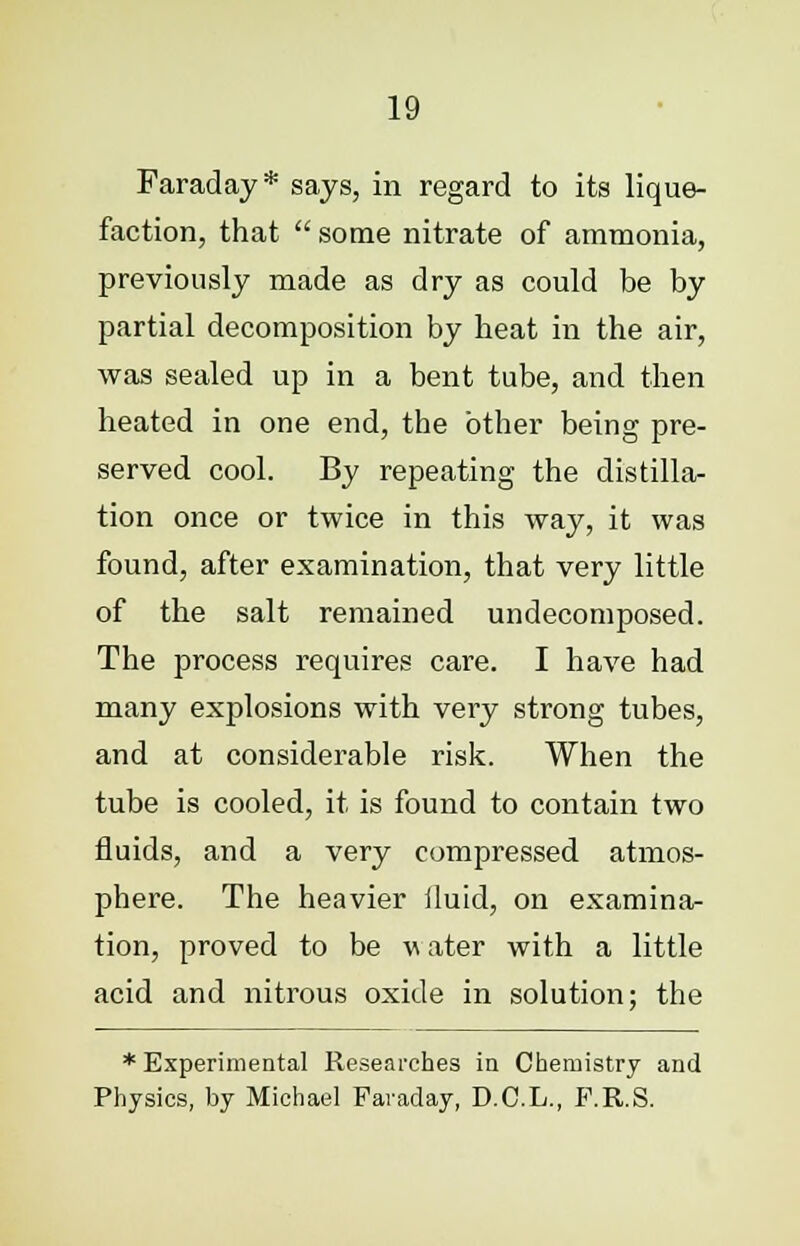 Faraday * says, in regard to its lique- faction, that  some nitrate of ammonia, previously made as dry as could be by partial decomposition by beat in the air, was sealed up in a bent tube, and then heated in one end, the other being pre- served cool. By repeating the distilla- tion once or twice in this way, it was found, after examination, that very little of the salt remained undecomposed. The process requires care. I have had many explosions with very strong tubes, and at considerable risk. When the tube is cooled, it is found to contain two fluids, and a very compressed atmos- phere. The heavier fluid, on examina- tion, proved to be w ater with a little acid and nitrous oxide in solution; the * Experimental Researches in Chemistry and Physics, by Michael Faraday, D.C.L., F.R.S.