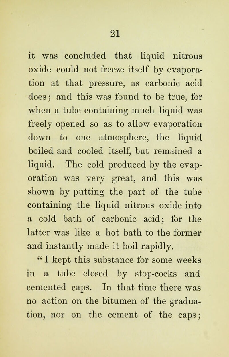 it was concluded that liquid nitrous oxide could not freeze itself by evapora- tion at that pressure, as carbonic acid does; and this was found to be true, for when a tube containing much liquid was freely opened so as to allow evaporation down to one atmosphere, the liquid boiled and cooled itself, but remained a liquid. The cold produced by the evap- oration was very great, and this was shown by putting the part of the tube containing the liquid nitrous oxide into a cold bath of carbonic acid; for the latter was like a hot bath to the former and instantly made it boil rapidly.  I kept this substance for some weeks in a tube closed by stop-cocks and cemented caps. In that time there was no action on the bitumen of the gradua- tion, nor on the cement of the caps;