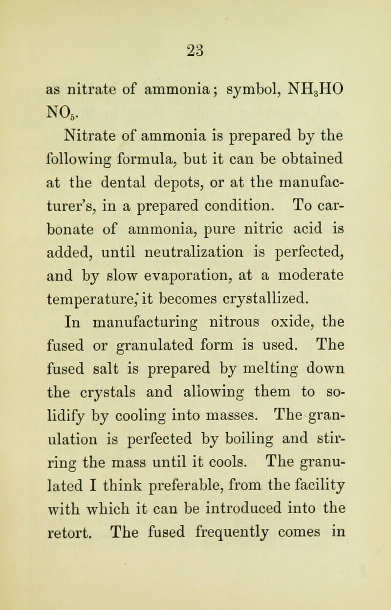 as nitrate of ammonia; symbol, NH3HO NOs. Nitrate of ammonia is prepared by the following formula, but it can be obtained at the dental depots, or at the manufac- turer's, in a prepared condition. To car- bonate of ammonia, pure nitric acid is added, until neutralization is perfected, and by slow evaporation, at a moderate temperature, it becomes crystallized. In manufacturing nitrous oxide, the fused or granulated form is used. The fused salt is prepared by melting down the crystals and allowing them to so- lidify by cooling into masses. The gran- ulation is perfected by boiling and stir- ring the mass until it cools. The granu- lated I think preferable, from the facility with which it can be introduced into the retort. The fused frequently comes in