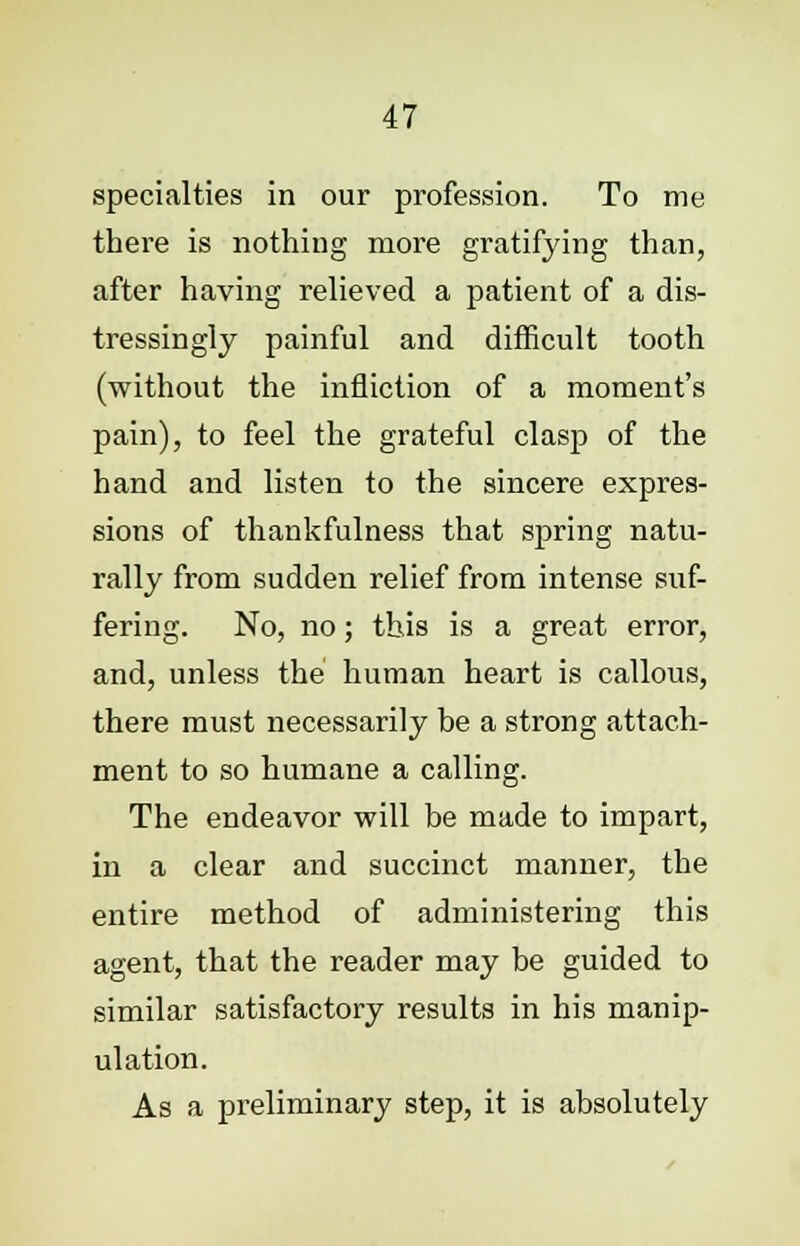specialties in our profession. To me there is nothing more gratifying than, after having relieved a patient of a dis- tressingly painful and difficult tooth (without the infliction of a moment's pain), to feel the grateful clasp of the hand and listen to the sincere expres- sions of thankfulness that spring natu- rally from sudden relief from intense suf- fering. No, no; this is a great error, and, unless the human heart is callous, there must necessarily be a strong attach- ment to so humane a calling. The endeavor will be made to impart, in a clear and succinct manner, the entire method of administering this agent, that the reader may be guided to similar satisfactory results in his manip- ulation. As a preliminary step, it is absolutely