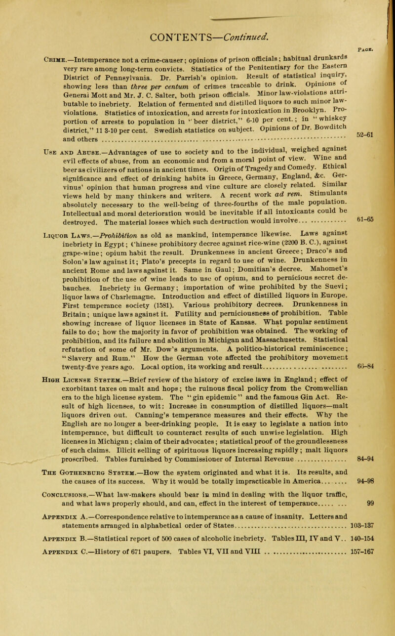 CONTENTS—Continued. Pagi. Crime.—Intemperance not a crime-causer; opinions of prison officials; habitual drunkards very rare among long-term convicts. Statistics of the Penitentiary for the Eastern District of Pennsylvania. Dr. Parrish's opinion. Result of statistical inquiry, showing less than three per centum of crimes traceable to drink. Opinions of General Mott and Mr. J. C. Salter, both prison officials. Minor law-violations attri- butable to inebriety. Relation of fermented and distilled liquors to such minor law- violations. Statistics of intoxication, and arrests for intoxication in Brooklyn. Pro- portion of arrests to population in beer district, 6-10 per cent.; in whiskey district, 11 3-10 per cent. Swedish statistics on subject. Opinions of Dr. Bowditch and others Use and ABUSE.-Advantages of use to society and to the individual, weighed against evil effects of abuse, from an economic and from a moral point of view. Wine and beer as civilizers of nations in ancient times. Origin of Tragedy and Comedy. Ethical significance and effect of drinking habits in Greece, Germany, England, &c. Ger- vinus' opinion that human progress and vine culture are closely related. Similar views held by many thinkers and writers. A recent work ad rem. Stimulants absolutely necessary to the well-being of three-fourths of the male population. Intellectual and moral deterioration would be inevitable if all intoxicants could be destroyed. The material losses which such destruction would involve 61-65 Liquor Laws.—Prohibition as old as mankind, intemperance likewise. Laws against inebriety in Egypt; Chinese prohibitory decree against rice-wine (2200 B. C), against grape-wine; opium habit the result. Drunkenness in ancient Greece; Draco's and Solon's law against it; Plato's precepts in regard to use of wine. Drunkenness in ancient Rome and laws against it. Same in Gaul; Domitian's decree. Mahomet's prohibition of the use of wine leads to use of opium, and to pernicious secret de- bauches. Inebriety in Germany; importation of wine prohibited by the Suevi; liquor laws of Charlemagne. Introduction and effect of distilled liquors in Europe. First temperance society (1581). Various prohibitory decrees. Drunkenness in Britain; unique laws against it. Futility and perniciousness of prohibition. Table showing increase of liquor licensee in State of Kansas. What popular sentiment fails to do; how the majority in favor of prohibition was obtained. The working of prohibition, and its failure and abolition in Michigan and Massachusetts. Statistical refutation of some of Mr. Dow's arguments. A politico-historical reminiscence; Slavery and Rum. How the German vote affected the prohibitory movement twenty-five years ago. Local option, its working and result 66-84 High License System.—Brief review of the history of excise laws in England; effect of exorbitant taxes on malt and hops; the ruinous fiscal policy from the Cromwcllian era to the high license system. The  gin epidemic  and the famous Gin Act. Re- sult of high licenses, to wit: Increase in consumption of distilled liquors—malt liquors driven out. Canning's temperance measures and their effects. Why the English are no longer a beer-drinking people. It is easy to legislate a nation into intemperance, but difficult to counteract results of such unwise legislation. High licenses in Michigan; claim of their advocates; statistical proof of the groundlessness of such claims. Illicit selling of spirituous liquors increasing rapidly; malt liquors proscribed. Tables furnished by Commissioner of Internal Revenue 84-94 The Gothenburg Ststem.—How the system originated and what it iB. Its results, and the causes of its success. Why it would be totally impracticable in America... 94-98 Conclusions.—What law-makers should bear in mind in dealing with the liquor traffic, and what laws properly should, and can, effect in the interest of temperauce 99 Appendix A.—Correspondence relative to intemperance as a cause of insanity. Letters and statements arranged in alphabetical order of States 103-187 Appendix B.—Statistical report of 500 cases of alcoholic inebriety. Tables HI, IV and V.. 140-154