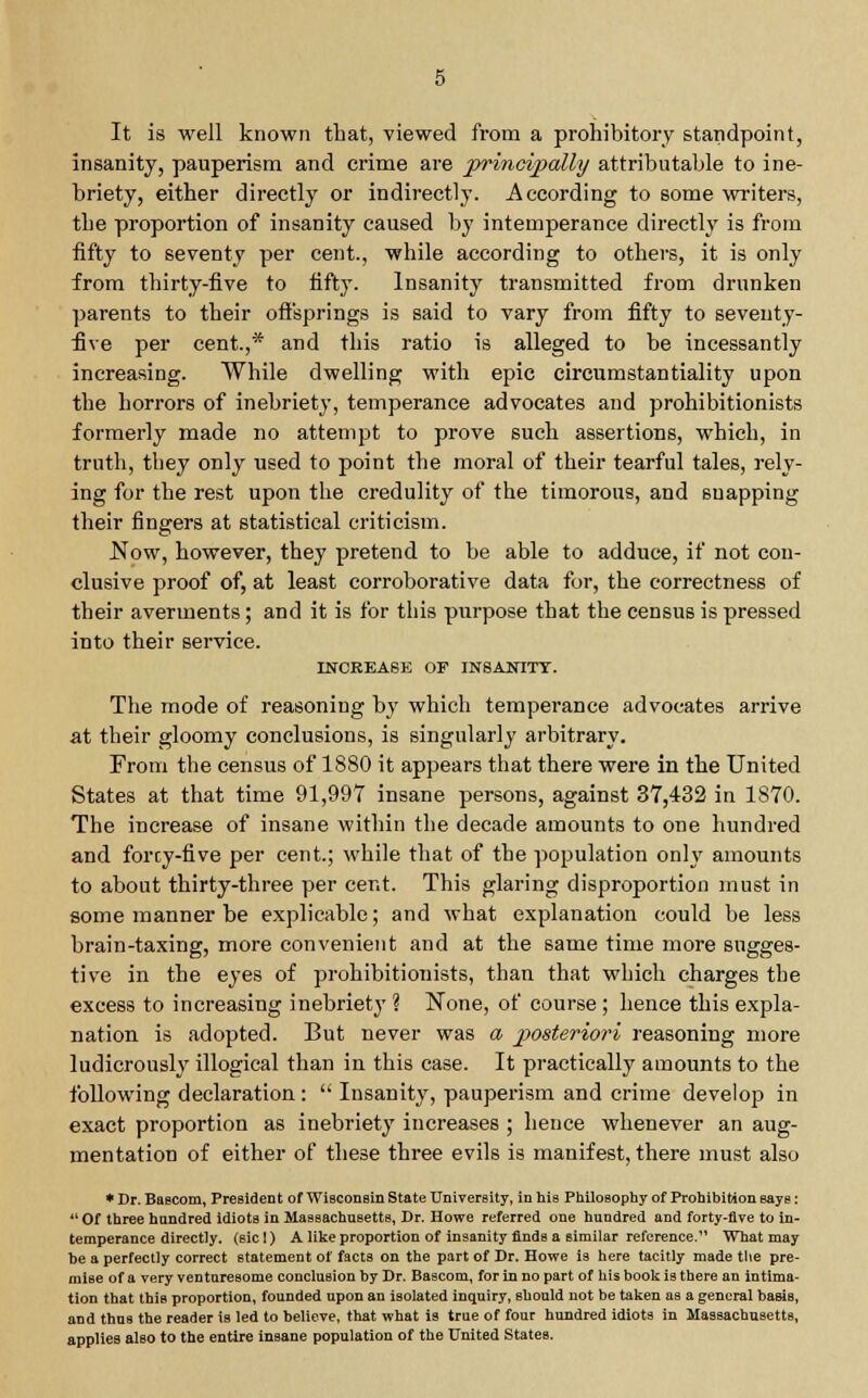 It is well known that, viewed from a prohibitory standpoint, insanity, pauperism and crime are principally attributable to ine- briety, either directly or indirectly. According to some writers, the proportion of insanity caused by intemperance directly is from fifty to seventy per cent., while according to others, it is only from thirty-five to fifty. Insanity transmitted from drunken parents to their offsprings is said to vary from fifty to seventy- five per cent.,* and this ratio is alleged to be incessantly increasing. While dwelling with epic circumstantiality upon the horrors of inebriety, temperance advocates and prohibitionists formerly made no attempt to prove such assertions, which, in truth, they only used to point the moral of their tearful tales, rely- ing for the rest upon the credulity of the timorous, and suapping their fingers at statistical criticism. Now, however, they pretend to be able to adduce, if not con- clusive proof of, at least corroborative data for, the correctness of their averments; and it is for this purpose that the census is pressed into their service. INCREASE OF INSANITY. The mode of reasoning by which temperance advocates arrive at their gloomy conclusions, is singularly arbitrary. From the census of 1880 it appears that there were in the United States at that time 91,997 insane persons, against 37,432 iu 1870. The increase of insane within the decade amounts to one hundred and forcy-five per cent; while that of the population only amounts to about thirty-three per cent. This glaring disproportion must in some manner be explicable; and what explanation could be less brain-taxing, more convenient and at the same time more sugges- tive in the eyes of prohibitionists, than that which charges the excess to increasing inebriety ? None, of course; hence this expla- nation is adopted. But never was a jx>steriori reasoning more ludicrously illogical than in this case. It practically amounts to the following declaration:  Insanity, pauperism and crime develop in exact proportion as inebriety increases ; hence whenever an aug- mentation of either of these three evils is manifest, there must also * Dr. Baecom, President of Wisconsin State University, in his Philosophy of Prohibition says:  Of three hnndred idiots in Massachusetts, Dr. Howe referred one hundred and forty-five to in- temperance directly, (sicl) A like proportion of insanity finds a similar reference. What may he a perfectly correct statement of facts on the part of Dr. Howe is here tacitly made the pre- mise of a very venturesome conclusion by Dr. Bascom, for in no part of his book is there an intima- tion that this proportion, founded upon an isolated inquiry, should not be taken as a general basis, and thus the reader is led to believe, that what is true of four hundred idiots in Massachusetts, applies also to the entire insane population of the United States.