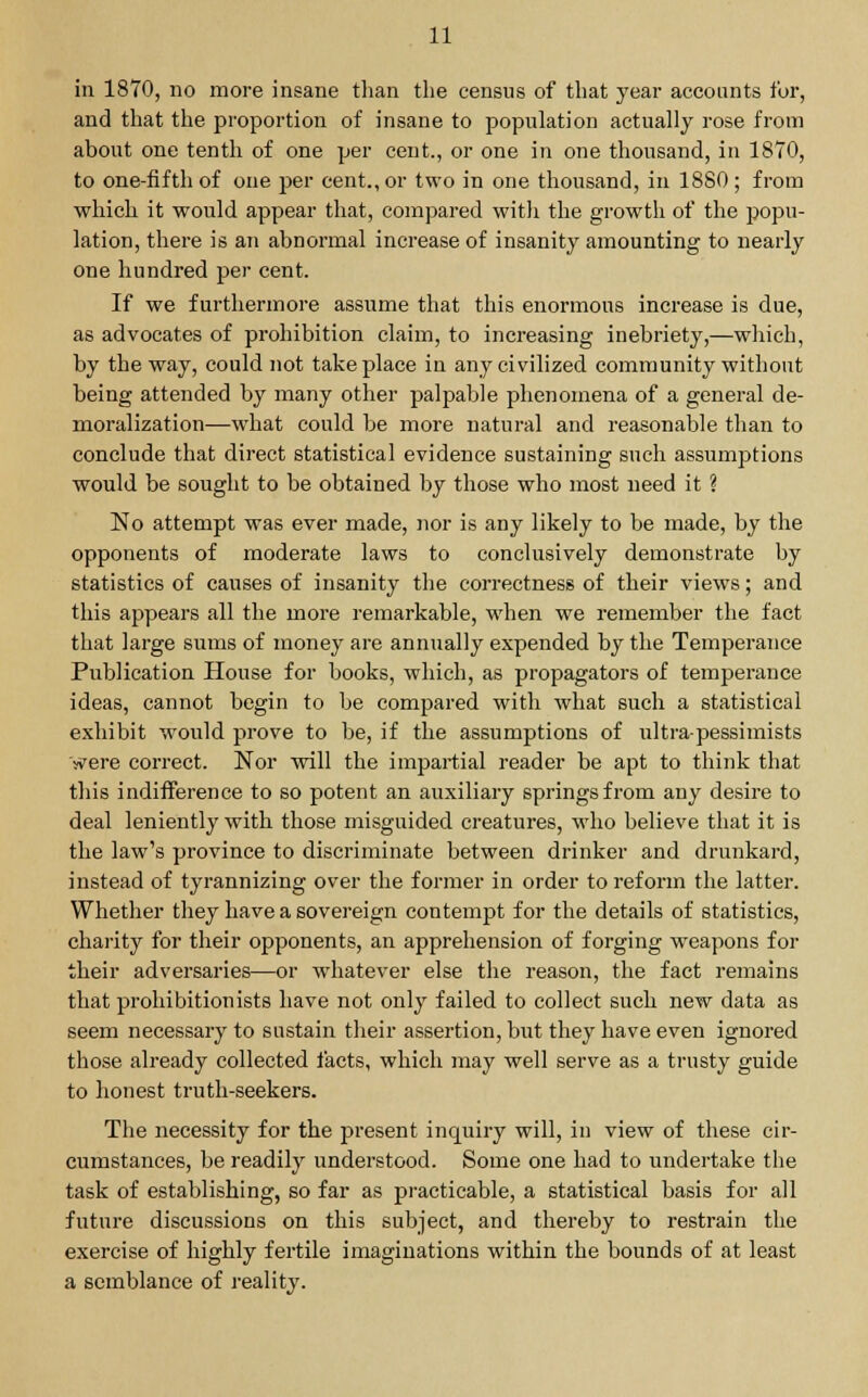 in 1870, no more insane than the census of that year accounts for, and that the proportion of insane to population actually rose from about one tenth of one per cent., or one in one thousand, in 1870, to one-fifth of one per cent., or two in one thousand, in 1880 ; from which it would appear that, compared with the growth of the popu- lation, there is an abnormal increase of insanity amounting to nearly one hundred per cent. If we furthermore assume that this enormous increase is due, as advocates of prohibition claim, to increasing inebriety,—which, by the way, could not take place in any civilized community without being attended by many other palpable phenomena of a general de- moralization—what could be more natural and reasonable than to conclude that direct statistical evidence sustaining such assumptions would be sought to be obtained by those who most need it ? No attempt was ever made, nor is any likely to be made, by the opponents of moderate laws to conclusively demonstrate by statistics of causes of insanity the correctness of their views; and this appears all the more remarkable, when we remember the fact that large sums of money are annually expended by the Temperance Publication House for books, which, as propagators of temperance ideas, cannot begin to be compared with what such a statistical exhibit would prove to be, if the assumptions of ultra-pessimists vrere correct. Nor will the impartial reader be apt to think that this indifference to so potent an auxiliary springs from any desire to deal leniently with those misguided creatures, who believe that it is the law's province to discriminate between drinker and drunkard, instead of tyrannizing over the former in order to reform the latter. Whether they have a sovereign contempt for the details of statistics, charity for their opponents, an apprehension of forging weapons for their adversaries—or whatever else the reason, the fact remains that prohibitionists have not only failed to collect such new data as seem necessary to sustain their assertion, but they have even ignored those already collected facts, which may well serve as a trusty guide to honest truth-seekers. The necessity for the present inquiry will, in view of these cir- cumstances, be readily understood. Some one had to undertake the task of establishing, so far as practicable, a statistical basis for all future discussions on this subject, and thereby to restrain the exercise of highly fertile imaginations within the bounds of at least a semblance of reality.