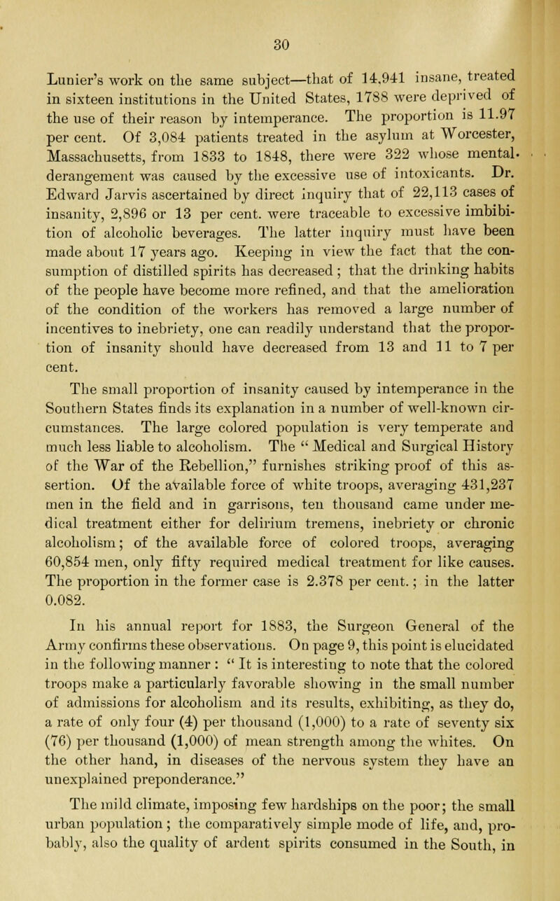 Lunier's work on the same subject—that of 14.941 insane, treated in sixteen institutions in the United States, 1788 were deprived of the use of their reason by intemperance. The proportion is 11.97 per cent. Of 3,084 patients treated in the asylum at Worcester, Massachusetts, from 1833 to 1848, there were 322 whose mental, derangement was caused by the excessive use of intoxicants. Dr. Edward Jarvis ascertained by direct inquiry that of 22,113 cases of insanity, 2,896 or 13 per cent, were traceable to excessive imbibi- tion of alcoholic beverages. The latter inquiry must have been made about 17 years ago. Keeping in view the fact that the con- sumption of distilled spirits has decreased; that the drinking habits of the people have become more refined, and that the amelioration of the condition of the workers has removed a large number of incentives to inebriety, one can readily understand that the propor- tion of insanity should have decreased from 13 and 11 to 7 per cent. The small proportion of insanity caused by intemperance in the Southern States finds its explanation in a number of well-known cir- cumstances. The large colored population is very temperate and much less liable to alcoholism. The  Medical and Surgical History of the War of the Rebellion, furnishes striking proof of this as- sertion. Of the available force of white troops, averaging 431,237 men in the field and in garrisons, ten thousand came under me- dical treatment either for delirium tremens, inebriety or chronic alcoholism; of the available force of colored troops, averaging 60,854 men, only fifty required medical treatment for like causes. The proportion in the former case is 2.378 per cent.; in the latter 0.082. In his annual report for 1S83, the Surgeon General of the Army confirms these observations. On page 9, this point is elucidated in the following manner :  It is interesting to note that the colored troops make a particularly favorable showing in the small number of admissions for alcoholism and its results, exhibiting, as they do, a rate of only four (4) per thousand (1,000) to a rate of seventy six (76) per thousand (1,000) of mean strength among the whites. On the other hand, in diseases of the nervous system they have an unexplained preponderance. The mild climate, imposing few hardships on the poor; the small urban population; the comparatively simple mode of life, and, pro- bably, also the quality of ardent spirits consumed in the South, in