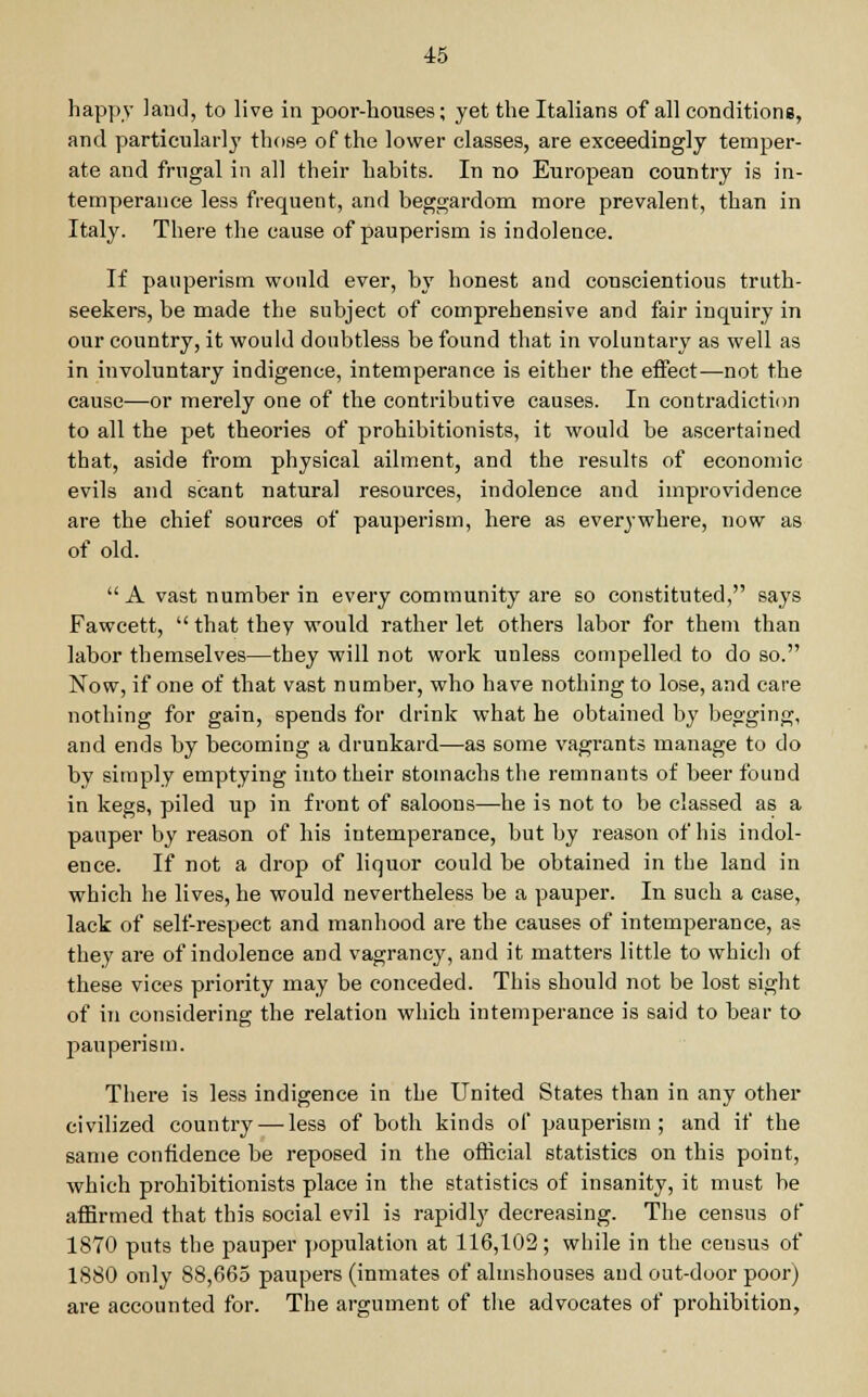 happy land, to live in poor-houses; yet the Italians of all conditions, and particularly those of the lower classes, are exceedingly temper- ate and frugal in all their habits. In no European country is in- temperance less frequent, and beggardom more prevalent, than in Italy. There the cause of pauperism is indolence. If pauperism would ever, by honest and conscientious truth- seekers, be made the subject of comprehensive and fair inquiry in our country, it would doubtless be found that in voluntai-y as well as in involuntary indigence, intemperance is either the effect—not the cause—or merely one of the contributive causes. In contradiction to all the pet theories of prohibitionists, it would be ascertained that, aside from physical ailment, and the results of economic evils and scant natural resources, indolence and improvidence are the chief sources of pauperism, here as everywhere, now as of old.  A vast number in every community are so constituted, says Fawcett,  that they would rather let others labor for them than labor themselves—they will not work unless compelled to do so. Now, if one of that vast number, who have nothing to lose, and care nothing for gain, spends for drink what he obtained by begging, and ends by becoming a drunkard—as some vagrants manage to do by simply emptying into their stomachs the remnants of beer found in kegs, piled up in front of saloons—he is not to be classed as a pauper by reason of his intemperance, but by reason of his indol- ence. If not a drop of liquor could be obtained in the land in which he lives, he would nevertheless be a pauper. In such a case, lack of self-respect and manhood are the causes of intemperance, as they are of indolence and vagrancy, and it matters little to which of these vices priority may be conceded. This should not be lost sight of in considering the relation which intemperance is said to bear to pauperism. There is less indigence in the United States than in any other civilized country — less of both kinds of pauperism ; and if the same confidence be reposed in the official statistics on this point, which prohibitionists place in the statistics of insanity, it must be affirmed that this social evil is rapidly decreasing. The census of* 1870 puts the pauper population at 116,102; while in the census of 1880 only 88,665 paupers (inmates of almshouses and out-door poor) are accounted for. The argument of the advocates of prohibition,