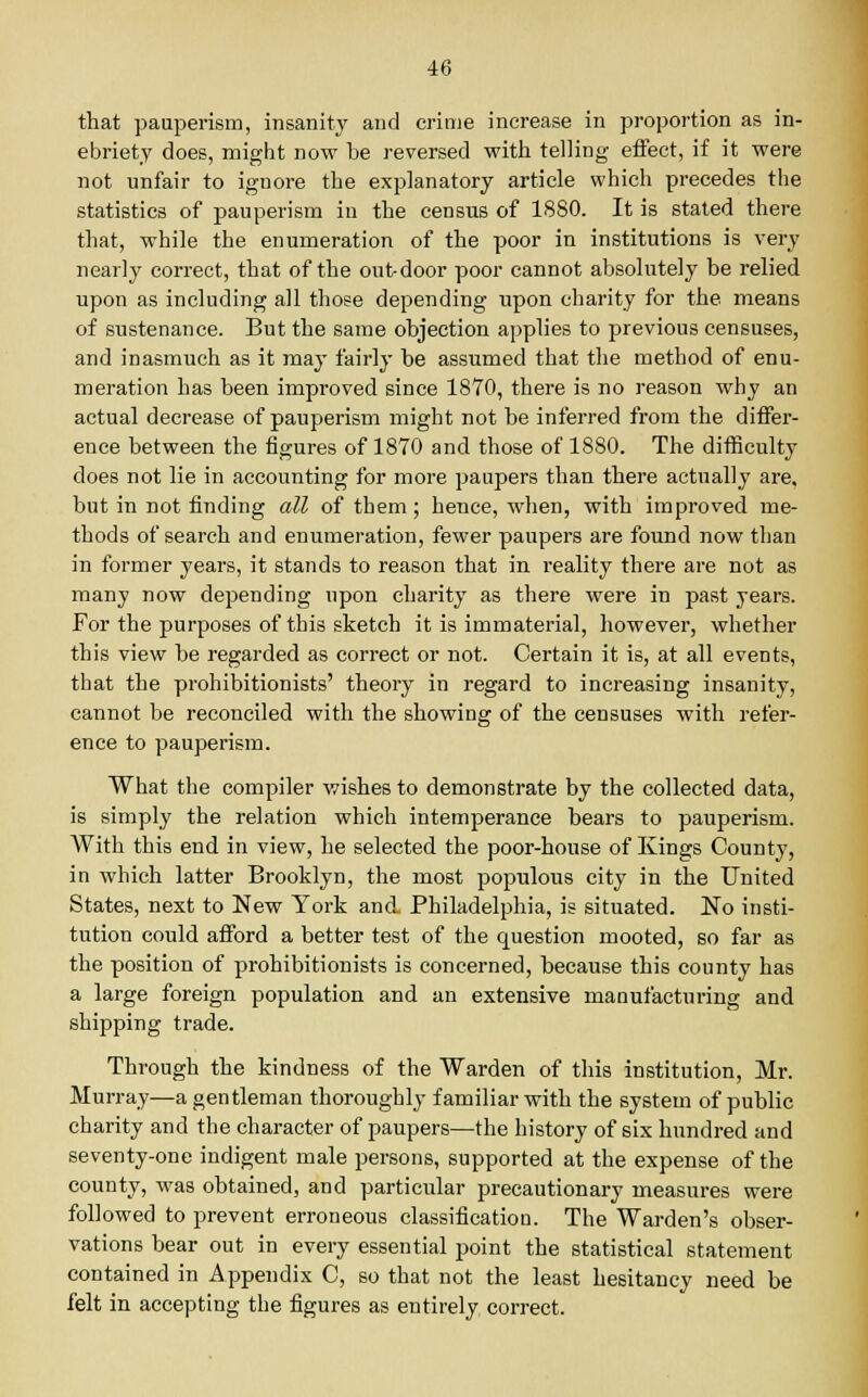 that pauperism, insanity and crime increase in proportion as in- ebriety does, might now be reversed with telling effect, if it were not unfair to ignore the explanatory article which precedes the statistics of pauperism in the census of 1880. It is stated there that, while the enumeration of the poor in institutions is very nearly correct, that of the out-door poor cannot absolutely be relied upon as including all those depending upon charity for the means of sustenance. But the same objection applies to previous censuses, and inasmuch as it may fairly be assumed that the method of enu- meration has been improved since 1870, there is no reason why an actual decrease of pauperism might not be inferred from the differ- ence between the figures of 1870 and those of 1880. The difficulty does not lie in accounting for more paupers than there actually are, but in not finding all of them ; hence, when, with improved me- thods of search and enumeration, fewer paupers are found now than in former years, it stands to reason that in reality there are not as many now depending upon charity as there were in past years. For the purposes of this sketch it is immaterial, however, whether this view be regarded as correct or not. Certain it is, at all events, that the prohibitionists' theory in regard to increasing insanity, cannot be reconciled with the showing of the censuses with refer- ence to pauperism. What the compiler wishes to demonstrate by the collected data, is simply the relation which intemperance bears to pauperism. With this end in view, he selected the poor-house of Kings County, in which latter Brooklyn, the most populous city in the United States, next to New York and Philadelphia, is situated. No insti- tution could afford a better test of the question mooted, so far as the position of prohibitionists is concerned, because this county has a large foreign population and an extensive manufacturing and shipping trade. Through the kindness of the Warden of this institution, Mr. Murray—a gentleman thoroughly familiar with the system of public charity and the character of paupers—the history of six hundred and seventy-one indigent male persons, supported at the expense of the county, was obtained, and particular precautionary measures were followed to prevent erroneous classification. The Warden's obser- vations bear out in every essential point the statistical statement contained in Appendix C, so that not the least hesitancy need be felt in accepting the figures as entirely correct.