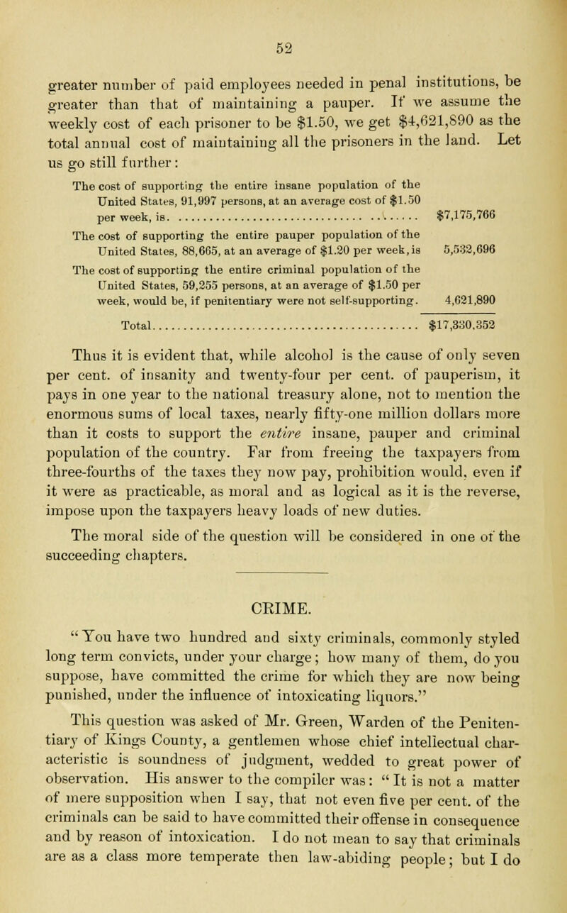 greater number of paid employees needed in penal institutions, be greater than that of maintaining a pauper. If we assume the weekly cost of each prisoner to be $1.50, we get $4,621,890 as the total annua] cost of maintaining all the prisoners in the land. Let us go still further: The cost of supporting the entire insane population of the United States, 91,997 persons, at an average cost of $1.50 per week, is $7,175,766 The cost of supporting the entire pauper population of the United States, 88,665, at an average of $1.30 per week, is 5,532,696 The cost of supporting the entire criminal population of the United States, 59,255 persons, at an average of $1.50 per week, would be, if penitentiary were not self-supporting. 4,621,890 Total $17,330,352 Thus it is evident that, while alcohol is the cause of only seven per cent, of insanity and twenty-four per cent, of pauperism, it pays in one year to the national treasury alone, not to mention the enormous sums of local taxes, nearly fifty-one million dollars more than it costs to support the entire insane, pauper and criminal population of the country. Far from freeing the taxpayers from three-fourths of the taxes they now pay, prohibition would, even if it were as practicable, as moral and as logical as it is the reverse, impose upon the taxpayers heavy loads of new duties. The moral side of the question will be considered in one of the succeeding chapters. CEIME. You have two hundred and sixty criminals, commonly styled long term convicts, under your charge; how many of them, do you suppose, have committed the crime for which they are now being punished, under the influence of intoxicating liquors. This question was asked of Mr. Green, Warden of the Peniten- tiary of Kings County, a gentlemen whose chief intellectual char- acteristic is soundness of judgment, wedded to great power of observation. His answer to the compiler was:  It is not a matter of mere supposition when I say, that not even five per cent, of the criminals can be said to have committed their offense in consequence and by reason of intoxication. I do not mean to say that criminals are as a class more temperate then law-abiding people; but I do