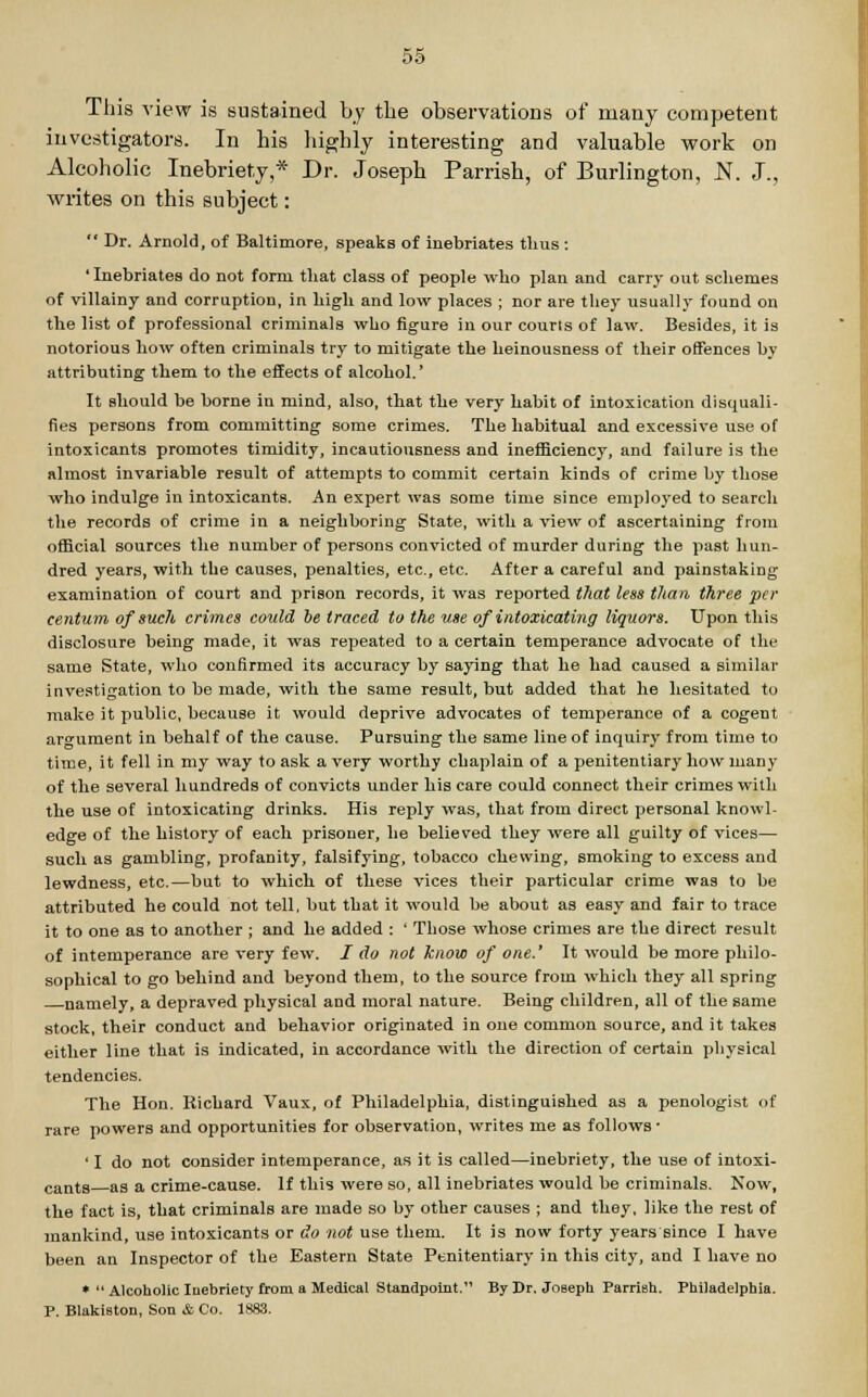 This view is sustained by the observations of many competent investigators. In his highly interesting and valuable work on Alcoholic Inebriety,* Dr. Joseph Parrish, of Burlington, N. J., writes on this subject:  Dr. Arnold, of Baltimore, speaks of inebriates thus : ' Inebriates do not form that class of people who plan and carry out schemes of villainy and corruption, in high and low places ; nor are they usually found on the list of professional criminals who figure in our courts of law. Besides, it is notorious how often criminals try to mitigate the heinousness of their offences by attributing them to the effects of alcohol.' It should be borne iu mind, also, that the very habit of intoxication disquali- fies persons from committing some crimes. The habitual and excessive use of intoxicants promotes timidity, incautiousness and inefficiency, and failure is the almost invariable result of attempts to commit certain kinds of crime by those who indulge in intoxicants. An expert was some time since employed to search the records of crime in a neighboring State, with a view of ascertaining from official sources the number of persons convicted of murder during the past hun- dred years, with the causes, penalties, etc., etc. After a careful and painstaking examination of court and prison records, it was reported that less than three per centum of such crimes could be traced to the use of intoxicating liquors. Upon this disclosure being made, it was repeated to a certain temperance advocate of the same State, who confirmed its accuracy by saying that he had caused a similar investigation to be made, with the same result, but added that he hesitated to make it public, because it would deprive advocates of temperance of a cogent argument in behalf of the cause. Pursuing the same line of inquiry from time to time, it fell in my way to ask a very worthy chaplain of a penitentiary how many of the several hundreds of convicts under his care could connect their crimes with the use of intoxicating drinks. His reply was, that from direct personal knowl- edge of the history of each prisoner, he believed they were all guilty of vices— such as gambling, profanity, falsifying, tobacco chewing, smoking to excess and lewdness, etc.—but to which of these vices their particular crime was to be attributed he could not tell, but that it would be about as easy and fair to trace it to one as to another ; and he added : ' Those whose crimes are the direct result of intemperance are very few. / do not know of one.' It would be more philo- sophical to go behind and beyond them, to the source from which they all spring namely, a depraved physical and moral nature. Being children, all of the same stock, their conduct and behavior originated in one common source, and it takes either line that is indicated, in accordance with the direction of certain physical tendencies. The Hon. Richard Vaux, of Philadelphia, distinguished as a penologist of rare powers and opportunities for observation, writes me as follows- ' I do not consider intemperance, as it is called—inebriety, the use of intoxi- cants as a crime-cause. If this were so, all inebriates would be criminals. Now, the fact is, that criminals are made so by other causes ; and they, like the rest of mankind, use intoxicants or do not use them. It is now forty years since I have been an Inspector of the Eastern State Penitentiary in this city, and I have no *  Alcoholic Inebriety from a Medical Standpoint. By Dr. Joseph ParriBh. Philadelphia. P. Blakiston, Son & Co. 1883.