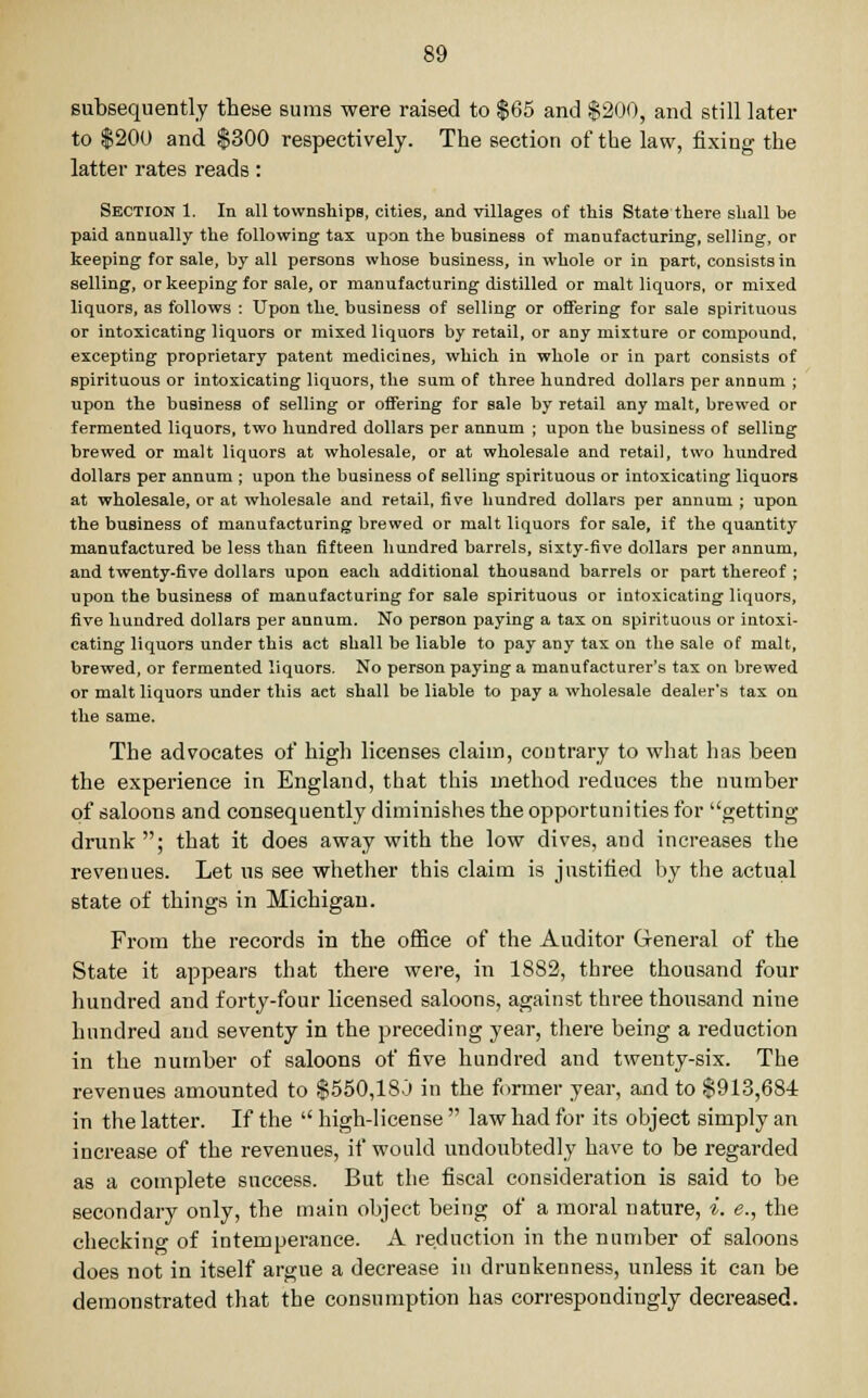 subsequently these sums were raised to $65 and $200, and still later to $200 and $300 respectively. The section of the law, fixing the latter rates reads: Section 1. In all townships, cities, and villages of this State there shall be paid annually the following tax upon the business of manufacturing, selling, or keeping for sale, by all persons whose business, in whole or in part, consists in selling, or keeping for sale, or manufacturing distilled or malt liquors, or mixed liquors, as follows : Upon the. business of selling or offering for sale spirituous or intoxicating liquors or mixed liquors by retail, or any mixture or compound, excepting proprietary patent medicines, which in whole or in part consists of spirituous or intoxicating liquors, the sum of three hundred dollars per annum ; upon the business of selling or offering for sale by retail any malt, brewed or fermented liquors, two hundred dollars per annum ; upon the business of selling brewed or malt liquors at wholesale, or at wholesale and retail, two hundred dollars per annum ; upon the business of selling spirituous or intoxicating liquors at wholesale, or at wholesale and retail, five hundred dollars per annum ; upon the business of manufacturing brewed or malt liquors for sale, if the quantity manufactured be less than fifteen hundred barrels, sixty-five dollars per annum, and twenty-five dollars upon each additional thousand barrels or part thereof ; upon the business of manufacturing for sale spirituous or intoxicating liquors, five hundred dollars per annum. No person paying a tax on spirituous or intoxi- cating liquors under this act shall be liable to pay any tax on the sale of malt, brewed, or fermented liquors. No person paying a manufacturer's tax on brewed or malt liquors under this act shall be liable to pay a wholesale dealer's tax on the same. The advocates of high licenses claim, contrary to what has been the experience in England, that this method reduces the number of saloons and consequently diminishes the opportunities for getting drunk; that it does away with the low dives, and increases the revenues. Let us see whether this claim is justified by the actual state of things in Michigan. From the records in the office of the Auditor General of the State it appears that there were, in 1882, three thousand four hundred and forty-four licensed saloons, against three thousand nine hundred and seventy in the preceding year, there being a reduction in the number of saloons of five hundred and twenty-six. The revenues amounted to $550,18.) in the former year, and to $913,6S4 in the latter. If the  high-license  law had for its object simply an increase of the revenues, if would undoubtedly have to be regarded as a complete success. But the fiscal consideration is said to be secondary only, the main object being of a moral nature, i. e., the checking of intemperance. A reduction in the number of saloons does not in itself argue a decrease in drunkenness, unless it can be demonstrated that the consumption has correspondingly decreased.