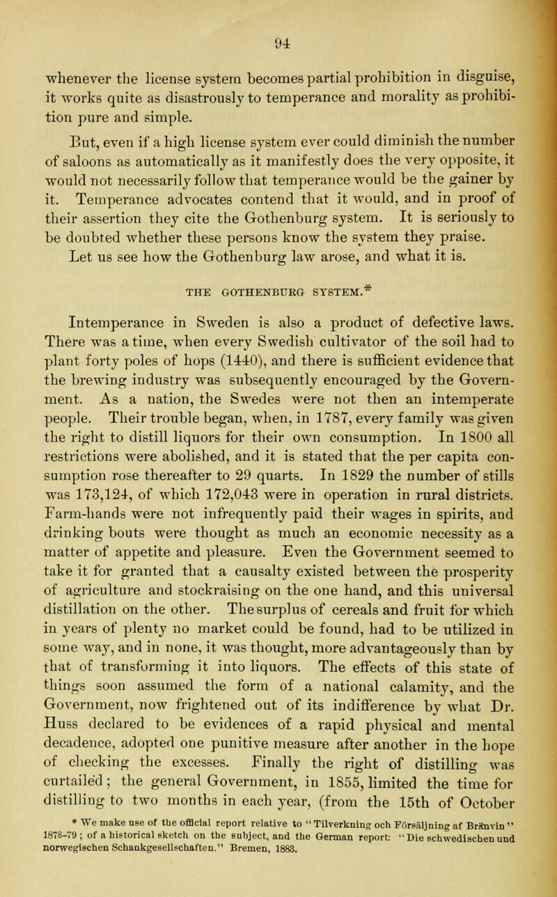 whenever the license system becomes partial prohibition in disguise, it works quite as disastrously to temperance and morality as prohibi- tion pure and simple. But, even if a high license system ever could diminish the number of saloons as automatically as it manifestly does the very opposite, it would not necessarily follow that temperance would be the gainer by it. Temperance advocates contend that it would, and in proof of their assertion they cite the Gothenburg system. It is seriously to be doubted whether these persons know the system they praise. Let us see how the Gothenburg law arose, and what it is. THE GOTHENBURG SYSTEM.* Intemperance in Sweden is also a product of defective laws. There was a time, when every Swedish cultivator of the soil had to plant forty poles of hops (1440), and there is sufficient evidence that the brewing industry was subsequently encouraged by the Govern- ment. As a nation, the Swedes were not then an intemperate people. Their trouble began, when, in 1787, every family was given the right to distill liquors for their own consumption. In 1800 all restrictions were abolished, and it is stated that the per capita con- sumption rose thereafter to 29 quarts. In 1829 the number of stills was 173,124, of which 172,043 were in operation in rural districts. Farm-hands were not infrequently paid their wages in spirits, and drinking bouts were thought as much an economic necessity as a matter of appetite and pleasure. Even the Government seemed to take it for granted that a causalty existed between the prosperity of agriculture and stockraising on the one hand, and this universal distillation on the other. The surplus of cereals and fruit for which in years of plenty no market could be found, had to be utilized in some way, and in none, it was thought, more advantageously than by that of transforming it into liquors. The effects of this state of things soon assumed the form of a national calamity, and the Government, now frightened out of its indifference by what Dr. Huss declared to be evidences of a rapid physical and mental decadence, adopted one punitive measure after another in the hope of checking the excesses. Finally the right of distilling was curtailed; the general Government, in 1855, limited the time for distilling to two months in each year, (from the 15th of October * We make nse of tbe official report relative to  Tilverkning och Forealjning af Brtavin  1878-79; of a historical sketch on the subject, and the German report:  Die schwedischen und norwegischen Schankgesellschaften. Bremen, 1883.