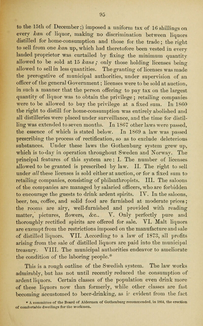 to the 15th of December;) imposed a uniform tax of 16 shillings on every lean of liquor, making no discrimination between liquors distilled for home-consumption and those for the trade; the right to sell from one lean up, which had theretofore been vested in every landed proprietor was curtailed by fixing the minimum quantity allowed to be sold at 15 kans; only those holding licenses being allowed to sell in less quantities. The granting of licenses was made the prerogative of municipal authorities, under supervision of an officer of the general Government; licenses were to be sold at auction, in such a manner that the person offering to pay tax on the largest quantity of liquor was to obtain the privilege; retailing companies were to be allowed to buy the privilege at a fixed sum. In I860 the right to distill for home-consumption was entirely abolished and all distilleries were placed under surveillance, and the time for distil- ling was extended to seven months. In 1867 other laws were passed, the essence of which is stated below. In 1869 a law was passed prescribing the process of rectification, so as to exclude deleterious substances. Under these laws the Gothenburg system grew up, which is to-day in operation throughout Sweden and Norway. The principal features of this system are: I. The number of licenses allowed to be granted is prescribed by law. II. The right to sell under all these licenses is sold either at auction, or for a fixed sum to retailing companies, consisting of philanthropists. III. The saloons of the companies are managed by salaried officers, who are forbidden to encourage the guests to drink ardent spirits. IV. In the saloons, beer, tea, coffee, and solid food are furnished at moderate prices; the rooms are airy, well-furnished and provided with reading matter, pictures, flowers, &c. V. Only perfectly pure and thoroughly rectified spirits are offered for sale. VI. Malt liquors are exempt from the restrictions imposed on the manufacture and sale of distilled liquors. VII. According to a law of 1873, all profits arising from the sale of distilled liquors are paid into the municipal treasury. VIII. The municipal authorities endeavor to ameliorate the condition of the laboring people.* This is a rough outline of the Swedish system. The law works admirably, but has not until recently reduced the consumption of ardent liquors. Certain classes of the population even drink more of these liquors now than formerly, while other classes are fast becoming accustomed to beer-drinking, as if evident from the fact * A committee of the Board of Aldermen of Gothenburg recommended, in 1864, the erection of comfortable dwellings for the workmen.