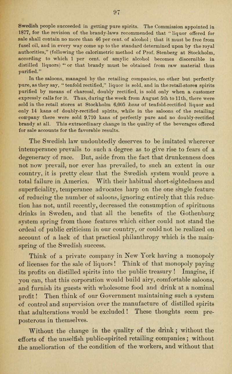 Swedish people succeeded in getting pure spirits. The Commission appointed in 1877, for the revision of the brandy-laws recommended that  liquor offered for sale shall contain no more than 4G per cent, of alcohol ; that it must be free from fusel oil, and in every way come up to the standard determined upon by the royal authorities, (following the calorimetric method of Prof. Stenberg at Stockholm, according to which 1 per cent, of amylic alcohol becomes discernible in distilled liquors)  or that brandy must be obtained from raw material thus purified. In the saloons, managed by the retailing companies, no other but perfectly pure, as they say,  tenfold rectified, liquor is sold, and in the retail-stores spirits purified by means of charcoal, doubly rectified, is sold only when a customer expressly calls for it. Thus, during the week from August 5th to 11th, there were sold in the retail stores at Stockholm 6,005 Jeans of tenfold-rectified liquor and only 14 kans of doubly-rectified spirits, while in the saloons of the retailing company there were sold 9,710 kans of perfectly pure and no doubly-rectified brandy at all. This extraordinary change in the quality of the beverages offered for sale accounts for the favorable results. The Swedish law undoubtedly deserves to be imitated wherever intemperance prevails to such a degree as to give rise to fears of a degeneracy of race. But, aside from the fact that drunkenness does uot now prevail, nor ever has prevailed, to such an extent in our country, it is pretty clear that the Swedish system would prove a total failure in America. With their habitual short-sightedness and superficiality, temperance advocates harp on the one single feature of reducing the number of saloons, ignoring entirely that this reduc- tion has not, until recently, decreased the consumption of spirituous drinks in Sweden, and that all the benefits of the Gothenburg system spring from those features which either could not stand the ordeal of public criticism in our country, or could not be realized on account of a lack of that practical philanthropy which is the main- spring of the Swedish success. Think of a private company in New York having a monopoly of licenses for the sale of liquors ! Think of that monopoly paying its profits on distilled spirits into the public treasury ! Imagine, if you can, that this corporation would build airy, comfortable saloons, and furnish its guests with wholesome food and drink at a nominal profit! Then think of our Government maintaining such a system of control and supervision over the manufacture of distilled spirits that adulterations would be excluded ! These thoughts seem pre- posterous in themselves. Without the change in the quality of the drink; without the efforts of the unselfish public-spirited retailing companies ; without the amelioration of the condition of the workers, and without that