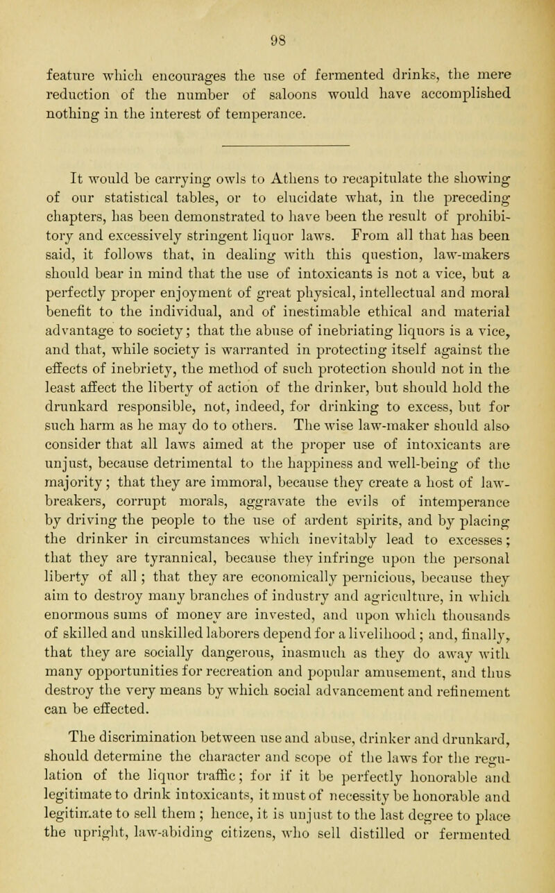 feature which encourages the use of fermented drinks, the mere reduction of the number of saloons would have accomplished nothing in the interest of temperance. It would be carrying owls to Athens to recapitulate the showing of our statistical tables, or to elucidate what, in the preceding chapters, has been demonstrated to have been the result of prohibi- tory and excessively stringent liquor laws. From all that has been said, it follows that, in dealing with this question, law-makers should bear in mind that the use of intoxicants is not a vice, but a perfectly proper enjoyment of great physical, intellectual and moral benefit to the individual, and of inestimable ethical and material advantage to society; that the abuse of inebriating liquors is a vice, and that, while society is warranted in protecting itself against the effects of inebriety, the method of such protection should not in the least affect the liberty of action of the drinker, but should hold the drunkard responsible, not, indeed, for drinking to excess, but for such harm as he may do to others. The wise law-maker should also consider that all laws aimed at the proper use of intoxicants are unjust, because detrimental to the happiness and well-being of the majority; that they are immoral, because they create a host of law- breakers, corrupt morals, aggravate the evils of intemperance by driving the people to the use of ardent spirits, and by placing the drinker in circumstances which inevitably lead to excesses; that they are tyrannical, because they infringe upon the personal liberty of all; that they are economically pernicious, because they aim to destroy many branches of industry and agriculture, in which enormous sums of money are invested, and upon which thousands of skilled and unskilled laborers depend for a livelihood ; and, finally, that they are socially dangerous, inasmuch as they do away with many opportunities for recreation and popular amusement, and thus destroy the very means by which social advancement and refinement can be effected. The discrimination between use and abuse, drinker and drunkard, should determine the character and scope of the laws for the regu- lation of the liquor traffic; for if it be perfectly honorable and legitimate to drink intoxicants, it must of necessity be honorable and legitimate to sell them ; hence, it is unjust to the last degree to place the upright, law-abiding citizens, who sell distilled or fermented