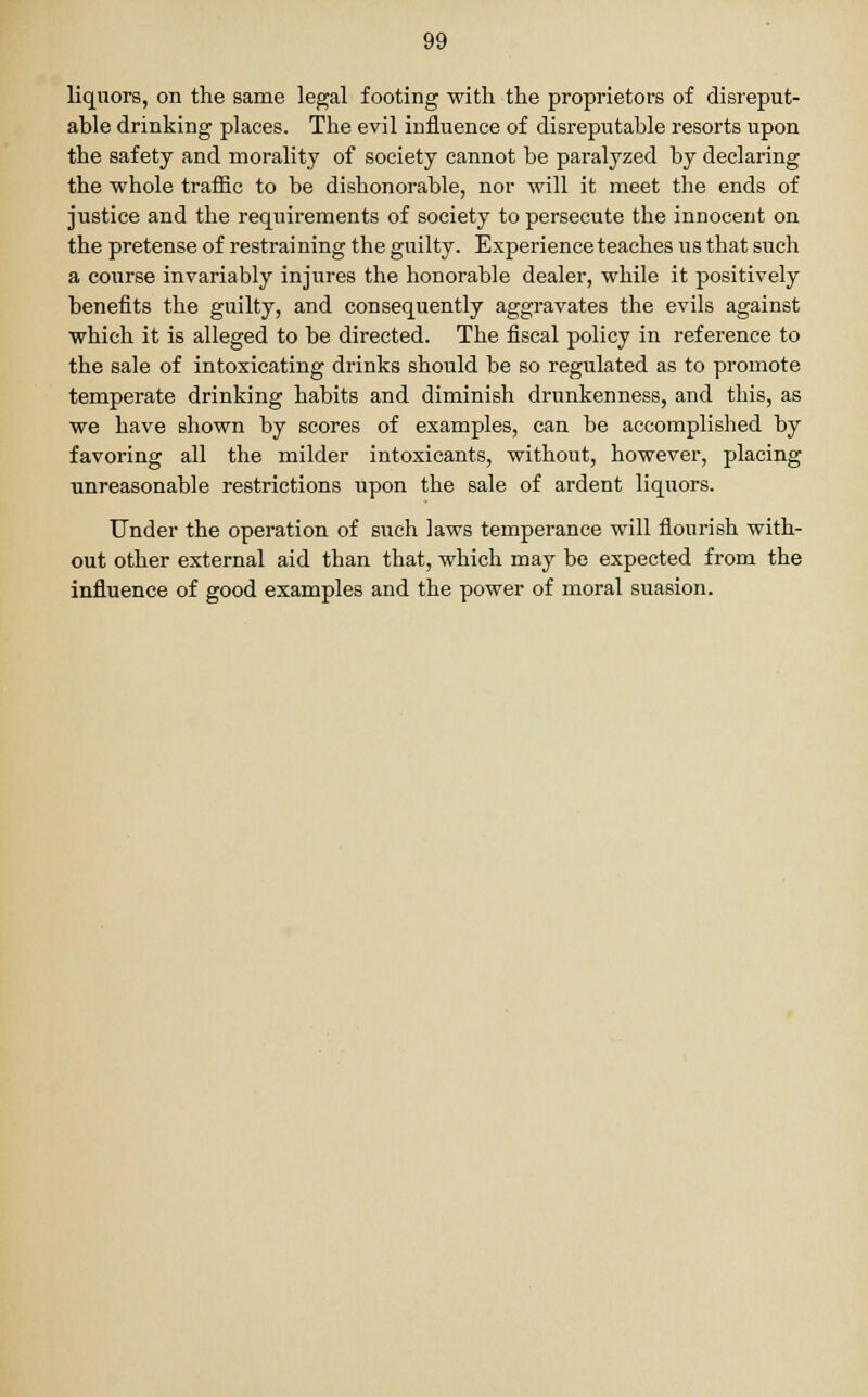 liquors, on the same legal footing with the proprietors of disreput- able drinking places. The evil influence of disreputable resorts upon the safety and morality of society cannot be paralyzed by declaring the whole traffic to be dishonorable, nor will it meet the ends of justice and the requirements of society to persecute the innocent on the pretense of restraining the guilty. Experience teaches us that such a course invariably injures the honorable dealer, while it positively benefits the guilty, and consequently aggravates the evils against which it is alleged to be directed. The fiscal policy in reference to the sale of intoxicating drinks should be so regulated as to promote temperate drinking habits and diminish drunkenness, and this, as we have shown by scores of examples, can be accomplished by favoring all the milder intoxicants, without, however, placing unreasonable restrictions upon the sale of ardent liquors. Under the operation of such laws temperance will flourish with- out other external aid than that, which may be expected from the influence of good examples and the power of moral suasion.