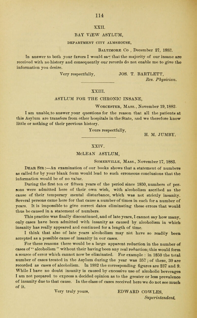 XXII. BAT ViEW ASYLUM, DEPARTMENT CITY ALMSHOUSE, Baltimore Co , December 27, 1883. Tn answer to both your favors I would sa*r that the majority of our insane are received witli no history and consequently our records do not enable me to give the information you desire. Very respectfully, JOS. T. BARTLETT, Res. Physician. XXIII. ASYLUM FOR THE CHRONIC INSANE, Worcester, Mass., November 19,1883- I am unable to answer your questions for the reason that all the patients at this Asylum are transfers from other hospitals in the State, and we therefore know little or nothing of their previous history. Yours respectfully, H. M. JUMBY. XXIV. McLEAN ASYLUM, Somerville, Mass., November 17, 1883. Dear Sir:—An examination of our books shows that a statement of numbeTS as called for by your blank form would lead to such erroneous conclusions that the information would be of no value. During the first ten or fifteen years of the period since 1850, numbers of per. sons were admitted here of their own wish, with alcoholism ascribed as the cause of their temporary mental disturbance, which was not strictly insanity. Several persons came here for that cause a number of timeB in each for a number of years. It is impossible to give correct dates eliminating these errors that would thus he caused in a statement of numbers. This practice was finally discontinued, and of late years, I cannot say how many, only cases have been admitted with insanity as caused by alcoholism in which insanity has really appeared and continued for a length of time. I think that also of late years alcoholism may not have so readily been accepted as a possible cause of insanity in our cases. For these reasons there would be a large apparent reduction in the number of cases of  alcoholism  without their havingbeen any real reduction; this would form a source of error which cannot now be eliminated. For example : in 1850 the total number of cases treated in the Asylum during the year was 357 ; of these, 30 are recorded as cases of alcoholism. In 1882 the corresponding figures are 237 and 9. While I have no doubt insanity is caused by excessive use of alcoholic beverages I am not prepared to express a decided opinion as to the greater or leBS prevalence of insanity due to that cause. In the class of cases received here we do not Bee much of it. Very truly yours, EDWARD COWLES,