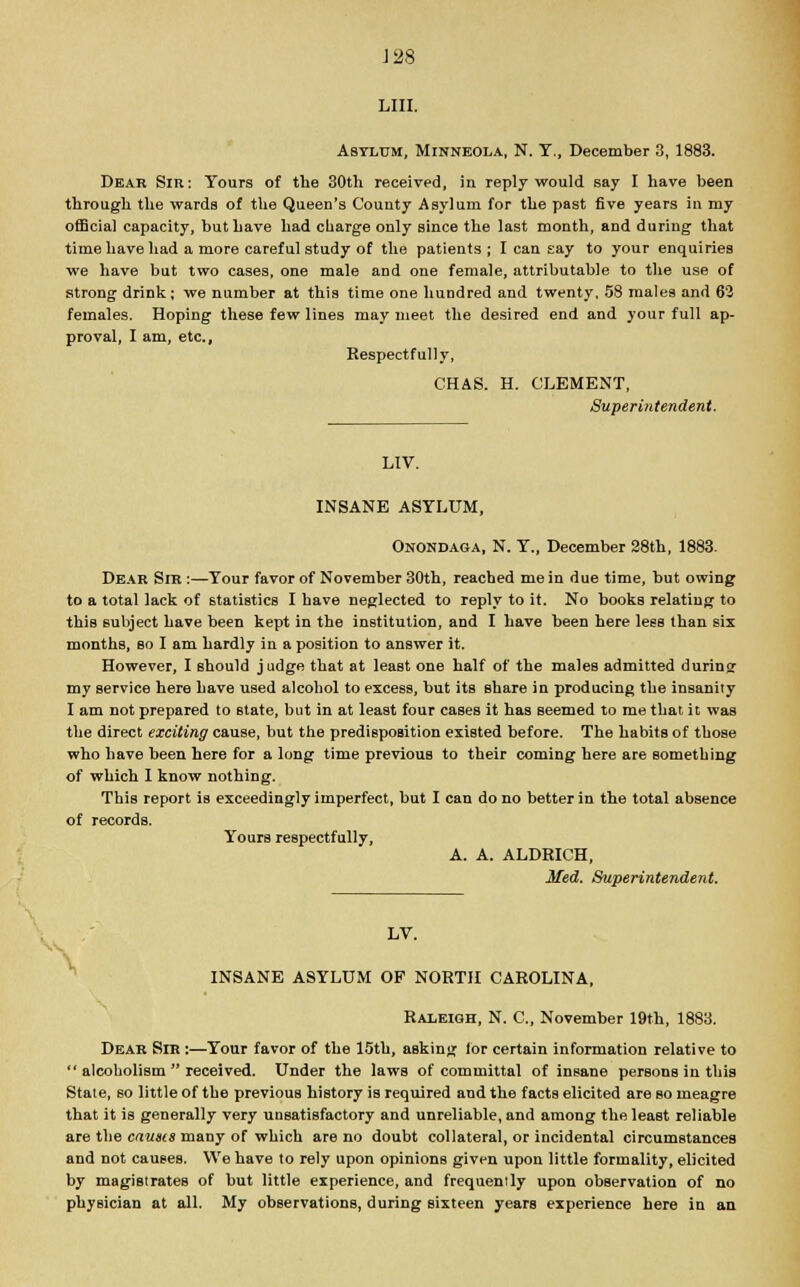 LIII. Asylum, Minneola, N. Y., December 3, 1883. Dear Sir: Tours of the 30th received, in reply would say I have been through the wards of the Queen's County Asylum for the past five years in my official capacity, but have had charge only since the last month, and during that time have had a more careful study of the patients ; I can say to your enquiries we have but two cases, one male and one female, attributable to the use of strong drink; we number at this time one hundred and twenty, 58 males and 62 females. Hoping these few lines may meet the desired end and your full ap- proval, I am, etc., Respectfully, CHAS. H. CLEMENT, Superintendent. LIV. INSANE ASYLUM, Onondaga, N. Y., December 28th, 1883. Dear Sir :—Your favor of November 30th, reached me in due time, but owing to a total lack of statistics I have neglected to reply to it. No books relating to this subject have been kept in the institution, and I have been here less than six months, so I am hardly in a position to answer it. However, I should judge that at least one half of the males admitted during my service here have used alcohol to excess, but its share in producing the insanity I am not prepared to state, but in at least four cases it has seemed to me that it was the direct exciting cause, but the predisposition existed before. The habits of those who have been here for a long time previous to their coming here are something of which I know nothing. This report is exceedingly imperfect, but I can do no better in the total absence of records. Yours respectfully, A. A. ALDRICH, Med. Superintendent. LV. INSANE ASYLUM OF NORTH CAROLINA, Raleigh, N. C, November 19th, 1883. Dear Sir :—Your favor of the 15th, asking for certain information relative to  alcoholism  received. Under the laws of committal of insane persons in this State, so little of the previous history is required and the facts elicited are so meagre that it is generally very unsatisfactory and unreliable, and among the least reliable are the causes many of which are no doubt collateral, or incidental circumstances and not causes. We have to rely upon opinions given upon little formality, elicited by magistrates of but little experience, and frequently upon observation of no physician at all. My observations, during sixteen years experience here in an