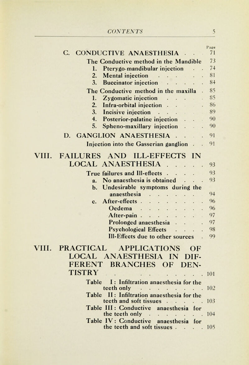 Page C. C(3NDUCT1VE ANAESTHESIA . • 71 The Conductive method in the Mandible 73 1. Pterygomandibular injection 74 2. Mental injection ..... 81 3. Buccinator injection 84 The Conductive method in the maxilla 85 1. Zygomatic injection . . . = . 85 2. Infra-orbital injection .... 86 3. Incisive injection ... 89 4. Posterior-palatine injection . . 90 5. Spheno-maxillary injection ... 90 D. GANGLION ANAESTHESIA ... 91 Injection into the Gasserian ganglion . 91 VIII. FAILURES AND ILL-EFFECTS IN LOCAL ANAESTHESIA 93 True failures and Ill-effects 93 a. No anaesthesia is obtained ... 93 b. Undesirable symptoms during the anaesthesia 94 c. After-effects 96 Oedema 96 After-pain 97 Prolonged anaesthesia ... 97 Psychological Effects .... 98 Ill-Effects due to other sources 99 VIII. PRACTICAL APPLICATIONS OF LOCAL ANAESTHESIA IN DIF- FERENT BRANCHES OF DEN- TISTRY 101 Table I: Infiltration anaesthesia for the teeth only 102 Table II: Infiltration anaesthesia for the teeth and soft tissues 103 Table III: Conductive anaesthesia for the teeth only 104 Table IV: Conductive anaesthesia for the teeth and soft tissues .... 105