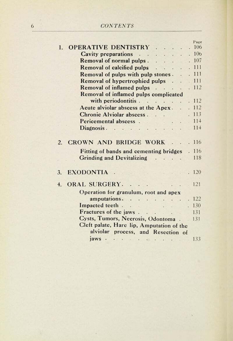 Page 1. OPERATIVE DENTISTRY 106 Cavity preparations 10b Removal of normal pulps . .... 107 Removal of calcified pulps HI Removal of pulps with pulp stones . .111 Removal of hypertrophied pulps . Ill Removal of inflamed pulps 112 Removal of inflamed pulps complicated with periodontitis 112 Acute alviolar abscess at the Apex . .112 Chronic Alviolar abscess . . .113 Pericemental abscess . . . 114 Diagnosis 114 2. CROWN AND BRIDGE WORK . . 116 Fitting of bands and cementing bridges . 116 Grinding and Devitalizing . 118 3. EXODONTIA . .120 4. ORAL SURGERY 121 Operation for granulum, root and apex amputations 122 Impacted teeth . . . . 130 Fractures of the jaws ... 131 Cysts, Tumors, Necrosis, Odontoma . 131 Cleft palate, Hare lip. Amputation of the alviolar process, and Resection of jaws ... 133