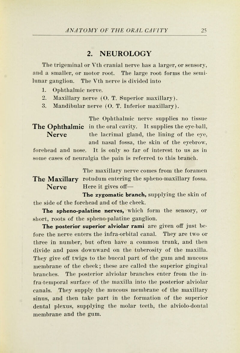 2. NEUROLOGY The trigeminal or Vth cranial nerve has a larger, or sensory, and a smaller, or motor root. The large root forms the semi- lunar ganglion. The Vth nerve is divided into 1. Ophthalmic nerve. 2. Maxillary nerve (O. T. Superior maxillary). 3. Mandibular nerve (O. T. Inferior maxillary). The Ophthalmic nerve supplies no tissue The Ophthalmic in the oral cavity. It supplies the eye-ball, Nerve the lacrimal gland, the lining of the eye, and nasal fossa, the skin of the eyebrow, forehead and nose. It is only so far of interest to us as in some cases of neuralgia the pain is referred to this branch. The maxillary nerve comes from the foramen The Maxillary rotudum entering the spheno-maxillary fossa. Nerve Here it gives off— The zygomatic branch, supplying the skin of the side of the forehead and of the cheek. The spheno-palatine nerves, which form the sensory, or short, roots of the spheno-palatine ganglion. The posterior superior alviolar rami are given off just be- fore the nerve enters the infra-orbital canal. They are two or three in number, but often have a common trunk, and then divide and pass downward on the tuberosity of the maxilla. They give off twigs to the buccal part of the gum and mucous membrane of the cheek; these are called the superior gingival branches. The posterior alviolar branches enter from the in- fra-temporal surface of the maxilla into the posterior alviolar canals. They supply the mucous membrane of the maxillary sinus, and then take part in the formation of the superior dental plexus, supplying the molar teeth, the alviolo-dontal membrane and the gum.